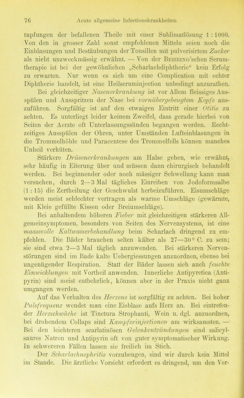tupfungen der befallenen Theile mit einer Sublimatlösung 1 :1000. Von den in grosser Zahl sonst empfohlenen Mitteln seien noch die Einblasungen und Bestäubungen der Tonsillen mit pulverisirtem Zacher als nicht unzweckmässig erwähnt. — Von der BEiimxG'schen Serum- therapie ist bei der gewöhnlichen „Scharlachdiphtherie“ kein Erfolg zu erwarten. Nur wenn es sich um eine Complication mit echter Diphtherie bandelt, ist eine Heilseruminjection unbedingt anzurathen. Bei gleichzeitiger Nusenerlcrankung ist vor Allem fleissiges Aus- spülen und Ausspritzen der Nase bei vornübergebeugtem Kopfe aus- zufiihren. Sorgfältig ist auf den etwaigen Eintritt einer Otitis zu achten. Es unterliegt leider keinem Zweifel, dass gerade hierbei von Seiten der Aerzte oft Unterlassungssünden begangen werden. Recht- zeitiges Ausspülen der Ohren, unter Umständen Lufteinblasungen in die Trommelhöhle und Paracentese des Trommelfells können manches Unheil verhüten. Stärkere Drüsenerkrankungen am Halse gehen, wie erwähnt, sehr häufig in Eiterung über und müssen dann chirurgisch behandelt werden. Bei beginnender oder noch mässiger Schwellung kann man versuchen, durch 2—3 Mal tägliches Einreiben von Jodoformsalbe (1:15) die Zertheilung der Geschwulst herbeizuführen. Eisumschläge werden meist schlechter vertragen als warme Umschläge (gewärmte, mit Kleie gefüllte Kissen oder Breiumschläge). Bei anhaltendem höhereu Fieber mit gleichzeitigen stärkeren All- gemeinsymptomen, besonders von Seiten des Nervensystems, ist eine maassvolle Kaltwasserbehandlung beim Scharlach dringend zu em- pfehlen. Die Bäder brauchen selten kälter als 27—30° C. zu sein; sie sind etwa 2—3 Mal täglich anzuwenden. Bei stärkeren Nerven- störungen sind im Bade kalte Ueberg-iessungen anzuordnen, ebenso bei ungenügender Respiration. Statt der Bäder lassen sich auch feuchte Einwicklungen mit Vortheil anwenden. Innerliche Antipyretica (Anti- pyrin) sind meist entbehrlich, können aber in der Praxis nicht ganz umgangen werden. Auf das Verhalten des Herzens ist sorgfältig zu achten. Bei hoher Pulsfrequenz wendet man eine Eisblase aufs Herz an. Bei eintreten- der Herzschwäche ist Tinctura Strophanti, Wein u. dgl. anzuordnen, bei drohendem Collaps sind Kampferinjectionen am wirksamsten. — Bei den leichteren scarlatinöscn Gelenkentzündungen sind salicyl- saures Natron und Antipyrin oft von guter symptomatischer Wirkung. In schwereren Fällen lassen sie freilich im Stich. Der Scharlachnephritis vorzubeugen, sind wir durch kein Mittel im Stande. Die ärztliche Vorsicht erfordert es dringend, um den Ver-
