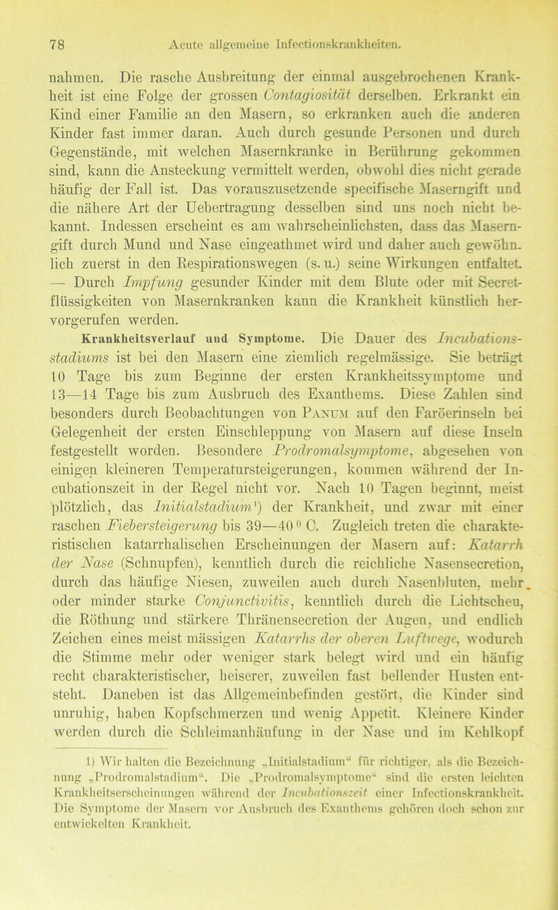 nahmen. Die rasche Ausbreitung der einmal ausgebrochenen Krank- heit ist eine Folge der grossen Contagiosität derselben. Erkrankt ein Kind einer Familie an den Masern, so erkranken auch die anderen Kinder fast immer daran. Auch durch gesunde Personen und durch Gegenstände, mit welchen Masernkranke in Berührung gekommen sind, kann die Ansteckung vermittelt werden, obwohl dies nicht gerade häufig der Fall ist. Das vorauszusetzende specifische Maserngift und die nähere Art der Uebertragung desselben sind uns noch nicht be- kannt. Indessen erscheint es am wahrscheinlichsten, dass das Masern- gift durch Mund und Nase eingeathmet wird und daher auch gewöhn- lich zuerst in den Respirationswegen (s. u.) seine Wirkungen entfaltet — Durch Impfung gesunder Kinder mit dem Blute oder mit Secret- fliissigkeiten von Masernkranken kann die Krankheit künstlich her- vorgerufen werden. Kraiikheitsverlauf und Symptome. Die Dauer des Incubations- stacliums ist bei den Masern eine ziemlich regelmässige. Sie beträgt 10 Tage bis zum Beginne der ersten Krankheitssymptome und 13—14 Tage bis zum Ausbruch des Exanthems. Diese Zahlen sind besonders durch Beobachtungen von Paxum auf den Faröerinseln bei Gelegenheit der ersten Einschleppung von Masern auf diese Inseln festgestellt worden. Besondere Prodromalsymptome, abgesehen von einigen kleineren Temperatursteigerungen, kommen während der In- cubationszeit in der Regel nicht vor. Nach 10 Tagen beginnt, meist plötzlich, das Initialstadium') der Krankheit, und zwar mit einer raschen Fiebersteigerung bis 39—400 C. Zugleich treten die charakte- ristischen katarrhalischen Erscheinungen der Masern auf: Katarrh der Nase (Schnupfen), kenntlich durch die reichliche Nasensecretion, durch das häufige Niesen, zuweilen auch durch Nasenbluten, mehr oder minder starke Conjunctivitis, kenntlich durch die Lichtscheu, die Röthung und stärkere Thränensecretion der Augen, und endlich Zeichen eines meist mässigen Katarrhs der oberen Luftwege, wodurch die Stimme mehr oder weniger stark belegt wird und ein häufig recht charakteristischer, heiserer, zuweilen fast bellender Husten ent- steht. Daneben ist das Allgemeinbefinden gestört, die Kinder sind unruhig, haben Kopfschmerzen und wenig Appetit Kleinere Kinder werden durch die Schleimanhäufung in der Nase und im Kehlkopf 1) Wir halten die Bezeichnung „Initialstadium“ für richtiger, als die Bezeich- nung „Prodromalstadium“. Die „Prodromalsymptome“ sind die ersten leichten Krankheitserscheinungen während der Inkubationszeit einer Infcctionskrankhcit, Die Symptome der Masern vor Ausbruch des Exanthems gehören doch schon zur entwickelten Krankheit.