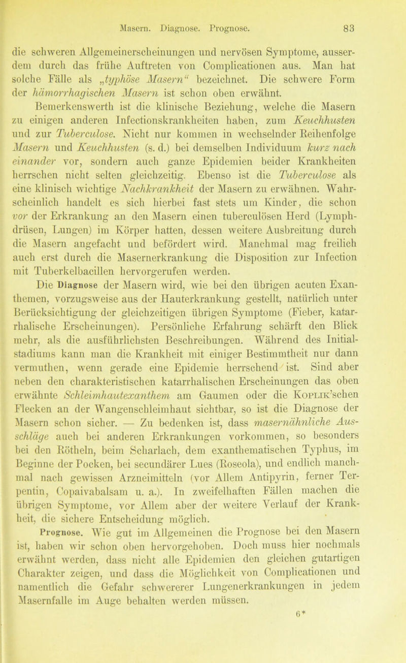 die schweren Allgemeinerscheinungen und nervösen Symptome, ausser- dem durch das frühe Auftreten von Complicationen aus. Man hat solche Fälle als „typhöse Masern“ bezeichnet. Die schwere Form der hämorrhagischen Masern ist schon oben erwähnt, Bemerkenswerth ist die klinische Beziehung, welche die Masern zu einigen anderen Infectionskranklieiten haben, zum Keuchhusten und zur Tuberculose. Nicht nur kommen in wechselnder Reihenfolge Masern und Keuchhusten (s. d.) bei demselben Individuum kurz nach einander vor, sondern auch ganze Epidemien beider Krankheiten herrschen nicht selten gleichzeitig. Ebenso ist die Tuberculose als eine klinisch wichtige Nachkrankheit der Masern zu erwähnen. Wahr- scheinlich handelt es sich hierbei fast stets um Kinder, die schon vor der Erkrankung an den Masern einen tuberculösen Herd (Lymph- drüsen, Lungen) im Körper hatten, dessen weitere Ausbreitung durch die Masern angefacht und befördert wird. Manchmal mag freilich auch erst durch die Masernerkrankung die Disposition zur Infection mit Tuberkelbacillen hervorgerufen werden. Die Diagnose der Masern wird, wie bei den übrigen acuten Exan- themen, vorzugsweise aus der Hauterkrankung gestellt, natürlich unter Berücksichtigung der gleichzeitigen übrigen Symptome (Fieber, katar- rhalische Erscheinungen). Persönliche Erfahrung schärft den Blick mehr, als die ausführlichsten Beschreibungen. Während des Initial- stadiums kann man die Krankheit mit einiger Bestimmtheit nur dann vermuthen, wenn gerade eine Epidemie herrschendest. Sind aber neben den charakteristischen katarrhalischen Erscheinungen das oben erwähnte Schleimhautexanthem am Gaumen oder die Kopi/riPschen Flecken an der Wangenschleimhaut sichtbar, so ist die Diagnose der Masern schon sicher. — Zu bedenken ist, dass masernähnliche Aus- schläge auch bei anderen Erkrankungen Vorkommen, so besonders bei den Rötheln, beim Scharlach, dem exanthematisclien Typhus, im Beginne der Pocken, bei secundärer Lues (Roseola), und endlich manch- mal nach gewissen Arzneimitteln (vor Allem Antipyrin, ferner Ter- pentin, Copaivabalsam u. a.). In zweifelhaften Fällen machen die übrigen Symptome, vor Allem aber der weitere Verlauf der Krank- heit, die sichere Entscheidung möglich. Prognose. Wie gut im Allgemeinen die Prognose bei den Masern ist, haben wir schon oben hervorgehoben. Doch muss hier nochmals erwähnt werden, dass nicht alle Epidemien den gleichen gutartigen Charakter zeigen, und dass die Möglichkeit von Complicationen und namentlich die Gefahr schwererer Lungenerkrankungen in jedem Masernfalle im Auge behalten werden müssen. 6*