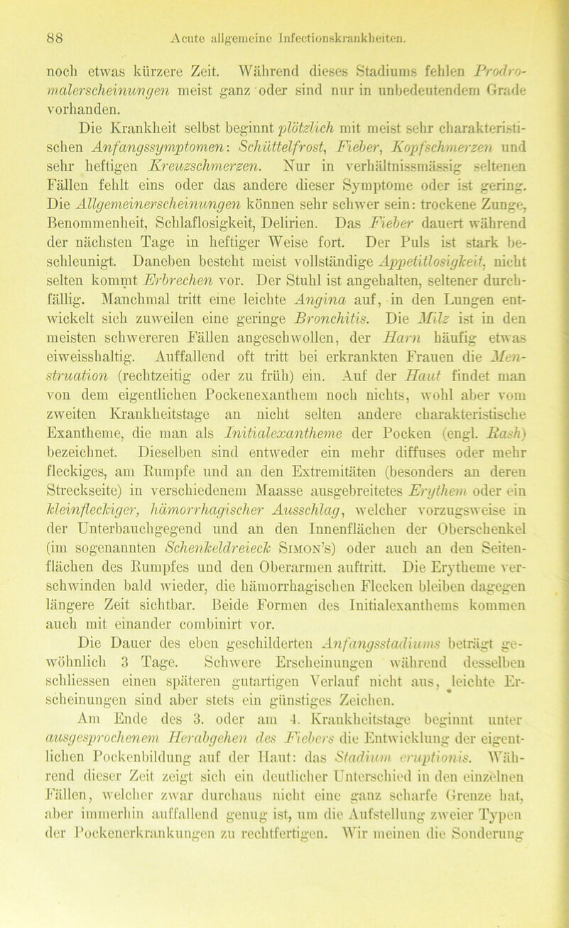 noch etwas kürzere Zeit. Während dieses Stadiums fehlen Prodro- malerscheinungen meist ganz oder sind nur in unbedeutendem Grade vorhanden. Die Krankheit selbst beginnt plötzlich mit meist sehr charakteristi- schen Anfangssymptomen: Schüttelfrost, Fieber, Kopfschmerzen und sehr heftigen Kreuzschmerzen. Nur in verhältnissmässig seltenen Fällen fehlt eins oder das andere dieser Symptome oder ist gering. Die Allgemeinerscheinungen können sehr schwer sein: trockene Zunge, Benommenheit, Schlaflosigkeit, Delirien. Das Fieber dauert während der nächsten Tage in heftiger Weise fort. Der Puls ist stark be- schleunigt. Daneben besteht meist vollständige Appetitlosigkeit, nicht selten kommt Erbrechen vor. Der Stuhl ist angehalten, seltener durch- fällig. Manchmal tritt eine leichte Angina auf, in den Lungen ent- wickelt sich zuweilen eine geringe Bronchitis. Die Milz ist in den meisten schwereren hallen angeschwollen, der Harn häufig etwas eiweisshaltig. Auffallend oft tritt bei erkrankten Frauen die Men- struation (rechtzeitig oder zu früh) ein. Auf der Haut findet man von dem eigentlichen Pockenexanthem noch nichts, wohl aber vom zweiten Krankheitstage an nicht selten andere charakteristische Exantheme, die man als Initialexantheme der Pocken (engl. Eash) bezeichnet. Dieselben sind entweder ein mehr diffuses oder mehr fleckiges, am Rumpfe und an den Extremitäten (besonders an deren Streckseite) in verschiedenem Maasse ausgebreitetes Erythem oder ein Meinfleckiger, hämorrhagischer Ausschlag, welcher vorzugsweise in der Unterbauchgegend und an den Innenflächen der Oberschenkel (im sogenannten Schenkeldreieclc Simon’s) oder auch an den Seiten- flächen des Rumpfes und den Oberarmen auftritt. Die Erytheme ver- schwinden bald wieder, die hämorrhagischen Flecken bleiben dagegen längere Zeit sichtbar. Beide Formen des Initialexanthems kommen auch mit einander combinirt vor. Die Dauer des eben geschilderten Anfangsstadiums beträgt ge- wöhnlich 3 Tage. Schwere Erscheinungen während desselben schliessen einen späteren gutartigen Verlauf nicht aus, leichte Er- scheinungen sind aber stets ein günstiges Zeichen. Am Ende des 3. oder am -1. Krankheitstage beginnt unter ausgesprochenem Herabgehen des Fiebers die Entwicklung der eigent- lichen Pockenbildung auf der Haut: das Stadium eruptionis. Wäh- rend dieser Zeit zeigt sich ein deutlicher Unterschied in den einzelnen Fällen, welcher zwar durchaus nicht eine ganz scharfe Grenze hat, aber immerhin auffallend genug ist, um die Aufstellung zweier Typen der Pockenerkrankungen zu rechtfertigen. Wir meinen die Sonderung