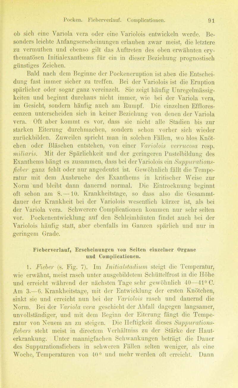 ob sich eine Variola vera oder eine Variolois entwickeln werde. Be- sonders leichte Anfangserscheinungen erlauben zwar meist, die letztere zu vermuthen und ebenso gilt das Auftreten des oben erwähnten ery- thematösen Initialexanthems für ein in dieser Beziehung prognostisch günstiges Zeichen. Bald nach dem Beginne der Pockeneruption ist aber- die Entschei- dung fast immer sicher zu treffen. Bei der Variolois ist die Eruption spärlicher oder sogar ganz vereinzelt. Sie zeigt häufig Unregelmässig- keiten und beginnt durchaus nicht immer, wie bei der Variola vera, im Gesicht, sondern häufig auch am Rumpf. Die einzelnen Efflores- cenzen unterscheiden sich in keiner Beziehung von denen der Variola vera. Oft aber kommt es vor, dass sie nicht alle Stadien bis zur starken Eiterung durchmachen, sondern schon vorher sich wieder zurückbilden. Zuweilen spricht man in solchen Fällen, wo blos Knöt- chen oder Bläschen entstehen, von einer Variolois verrucosa resp. miliaris. Mit der Spärlichkeit und der geringeren Pustelbildung des Exanthems hängt es zusammen, dass bei der Variolois ein Suppurations- fieber ganz fehlt oder nur angedeutet ist. Gewöhnlich fällt die Tempe- ratur mit dem Ausbruche des Exanthems in kritischer Weise zur Norm und bleibt dann dauernd normal. Die Eintrocknung beginnt oft schon am 8. —10. Krankheitstage, so dass also die Gesammt- dauer der Krankheit bei der Variolois wesentlich kürzer ist, als bei der Variola vera. Schwerere Complicationen kommen nur sehr selten vor. Pockenentwicklung auf den Schleimhäuten findet auch bei der Variolois häufig statt, aber ebenfalls im Ganzen spärlich und nur in geringem Grade. Fieberverlauf, Erscheinungen von Seiten einzelner Organe und Complicationen. 1. Fieber (s. Fig. 7). Im Initialstadium steigt die Temperatur, wie erwähnt, meist rasch unter ausgebildetem Schüttelfrost in die Höhe und erreicht während der nächsten Tage sehr gewöhnlich 40—41° C. Am 3.—6. Krankheitstage, mit der Entwicklung der ersten Knötchen, sinkt sie und erreicht nun bei der Variolois rasch und dauernd die Norm. Bei der Variola vera geschieht der Abfall dagegen langsamer, unvollständiger, und mit dem Beginn der Eiterung fängt die Tempe- ratur von Neuem an zu steigen. Die Heftigkeit dieses Suppurations- fiebers steht meist in directem Verhältnis zu der Stärke der Ilaut- erkrankung. Unter mannigfachen Schwankungen beträgt die Dauer des Suppurationsfiebers in schweren Fällen selten weniger, als eine Woche, Temperaturen von 40° und mehr werden oft erreicht. Dann