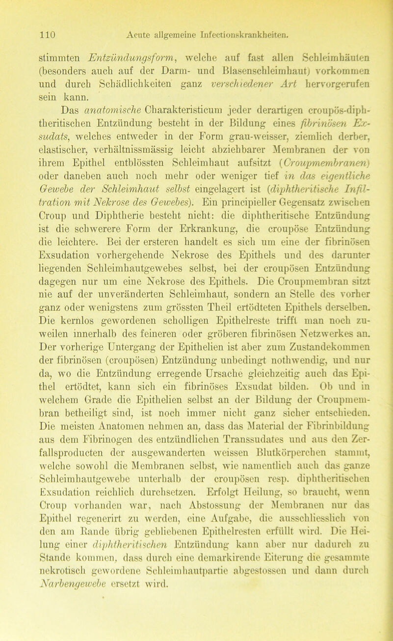 stimmten Entzündungsform, welche auf fast allen Schleimhäuten (besonders auch auf der Darm- und Blasenschleimbaut) Vorkommen und durch Schädlichkeiten ganz verschiedener Art hervorgerufen sein kann. Das anatomische Charakteristicum jeder derartigen eroupös-diph- theritischen Entzündung besteht in der Bildung eines fibrinösen Ex- sudats, welches entweder in der Form grau-weisser, ziemlich derber, elastischer, verhältnissmässig leicht abziehbarer Membranen der von ihrem Epithel entblössten Schleimhaut aufsitzt (Croupmembranen) oder daneben auch noch mehr oder weniger tief in das eigentliche Gewebe der Schleimhaut selbst eingelagert ist (diphtheritische Infil- tration mit Nekrose des Gewebes). Ein principieller Gegensatz zwischen Croup und Diphtherie besteht nicht: die diphtheritische Entzündung ist die schwerere Form der Erkrankung, die croupöse Entzündung die leichtere. Bei der ersteren handelt es sich um eine der fibrinösen Exsudation vorhergehende Nekrose des Epithels und des darunter liegenden Schleimhautgewebes selbst, bei der croupösen Entzündung dagegen nur um eine Nekrose des Epithels. Die Croupmembran sitzt nie auf der unveränderten Schleimhaut, sondern an Stelle des vorher ganz oder wenigstens zum grössten Theil ertödteten Epithels derselben. Die kernlos gewordenen scholligen Epithelreste trifft man noch zu- weilen innerhalb des feineren oder gröberen fibrinösen Netzwerkes an. Der vorherige Untergang der Epithelien ist aber zum Zustandekommen der fibrinösen (croupösen) Entzündung unbedingt nothwendig, und nur da, wo die Entzündung erregende Ursache gleichzeitig auch das Epi- thel ertödtet, kann sich ein fibrinöses Exsudat bilden. Ob nnd in welchem Grade die Epithelien selbst an der Bildung der Croupmem- bran betheiligt sind, ist noch immer nicht ganz sicher entschieden. Die meisten Anatomen nehmen an, dass das Material der Fibrinbildung aus dem Fibrinogen des entzündlichen Transsudates und aus den Zer- fallsproducten der ausgewanderten weissen Blutkörperchen stammt, welche sowohl die Membranen selbst, wie namentlich auch das ganze Schleimhautgewebe unterhalb der croupösen resp. diphtheritischen Exsudation reichlich durchsetzen. Erfolgt Heilung, so braucht, wenn Croup vorhanden war, nach Abstossung der Membranen nur das Epithel regenerirt zu werden, eine Aufgabe, die ausschliesslich von den am Rande übrig gebliebenen Epithelresten erfüllt wird. Die Hei- lung einer diphtheritischen Entzündung kann aber nur dadurch zu Stande kommen, dass durch eine demarkirende Eiterung die gesammte nekrotisch gewordene Schleimhautpartie ahgestossen und dann durch Narbengewebe ersetzt wird.