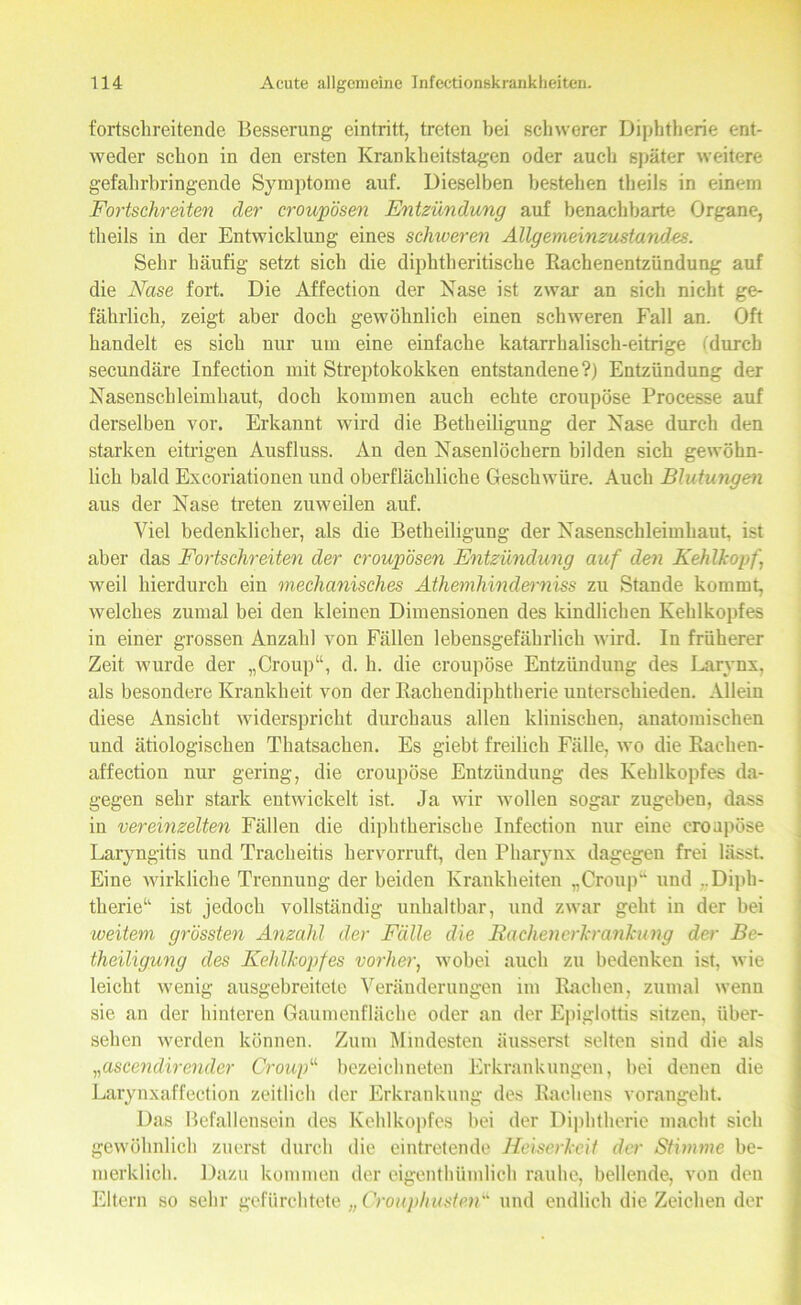 fortschreitende Besserung eintritt, treten bei schwerer Diphtherie ent- weder schon in den ersten Krankheitstagen oder auch später weitere gefahrbringende Symptome auf. Dieselben bestehen theils in einem Fortschreiten der croupösen Entzündung auf benachbarte Organe, theils in der Entwicklung eines schweren Allgemeinzustandes. Sehr häufig setzt sich die diphtheritische Rachenentzündung auf die Nase fort. Die Affection der Nase ist zwar an sich nicht ge- fährlich, zeigt aber doch gewöhnlich einen schweren Fall an. Oft handelt es sich nur um eine einfache katarrhalisch-eitrige (durch secundäre Infection mit Streptokokken entstandene?) Entzündung der Nasenschleimhaut, doch kommen auch echte croupöse Processe auf derselben vor. Erkannt wird die Betheiligung der Nase durch den starken eitrigen Ausfluss. An den Nasenlöchern bilden sich gewöhn- lich bald Excoriationen und oberflächliche Geschwüre. Auch Blutungen aus der Nase treten zuweilen auf. Viel bedenklicher, als die Betheiligung der Nasenschleimhaut, ist aber das Fortschreiten der croupösen Entzündung auf den Kehlkopf weil hierdurch ein mechanisches Athemhinderniss zu Stande kommt, welches zumal bei den kleinen Dimensionen des kindlichen Kehlkopfes in einer grossen Anzahl von Fällen lebensgefährlich wird. In früherer Zeit wurde der „Croup“, d. h. die croupöse Entzündung des Laiynx, als besondere Krankheit von der Rachendiphtherie unterschieden. Allein diese Ansicht widerspricht durchaus allen klinischen, anatomischen und ätiologischen Thatsachen. Es giebt freilich Fälle, wo die Rachen- aff ection nur gering, die croupöse Entzündung des Kehlkopfes da- gegen sehr stark entwickelt ist. Ja wir wollen sogar zugebeu, dass in vereinzelten Fällen die diphtherische Infection nur eine croupöse Laryngitis und Tracheitis hervorruft, den Pharynx dagegen frei lässt. Eine wirkliche Trennung der beiden Krankheiten „Croup“ und ..Diph- therie“ ist jedoch vollständig unhaltbar, und zwar geht in der bei weitem grössten Anzahl der Fälle die Rachenerkranhing der Be- theiligung des Kehlkopfes vorher, wobei auch zu bedenken ist, wie leicht wenig ausgebreitete Veränderungen im Rachen, zumal wenn sie an der hinteren Gaumenfläche oder an der Epiglottis sitzen, über- sehen werden können. Zum Mindesten äusserst selten sind die als „oscendirender Croup“ bezeichnten Erkrankungen, bei denen die Larynxaffection zeitlich der Erkrankung des Rachens vorangeht. Das Befallensein des Kehlkopfes bei der Diphtherie macht sich gewöhnlich zuerst durch die eintretende Heiserkeit der Stimme be- merklich. Dazu kommen der eigentümlich rauhe, bellende, von den Eltern so sehr gefürchtete „ Crouphusten''1, und endlich dieZeichen der