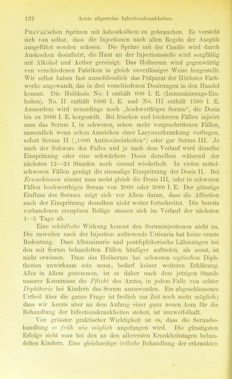 PrtAVAz’sclien Spritzen mit Asbestkolben) zu gebrauchen. Es versteht sich von selbst, dass die Injectionen nach allen Regeln der Aseptik ausgeführt werden müssen. Die Spritze mit der Canüle wird durch Auskochen desinficirt, die Haut an der Injectionsstelle wird sorgfältig mit Alkohol und Aether gereinigt. Das Heilserum wird gegenwärtig von verschiedenen Fabriken in gleich zuverlässiger Weise hergestellt. Wir selbst haben fast ausschliesslich das Präparat der Höchster Farb- werke angewandt, das in drei verschiedenen Dosirungen in den Handel kommt. Die Heildosis No. I enthält 600 I. E. (Immunisirungs-Ein- heiten), No. II enthält 1000 I. E. und No. III enthält 1500 I. E. Ausserdem wird neuerdings noch „hochwerthiges Serum“, die Dosis bis zu 3000 I. E. hergestellt. Bei frischen und leichteren Fällen injicirt man das Serum I, in schweren, schon mehr vorgeschrittenen Fällen, namentlich wenn schon Anzeichen einer Larvnxerkrankung vorliegen, sofort Serum II („1000 Antitoxineinheiten“) oder gar Serum III. Je nach der Schwere des Falles und je nach dem Verlauf wird dieselbe Einspritzung oder eine schwächere Dosis derselben während der nächsten 12—24 Stunden noch einmal wiederholt. In vielen mittel- schweren Fällen genügt die einmalige Einspritzung der Dosis II. Bei Erwachsenen nimmt man meist gleich die Dosis III, oder in schweren Fällen hochwerthiges Serum von 2000 oder 3000 I. E. Der günstige Einfluss des Serums zeigt sich vor Allem daran, dass die Affection nach der Einspritzung desselben nicht weiter fortschreitet. Die bereits vorhandenen croupösen Beläge stossen sich im Verlauf der nächsten 4—5 Tage ab. Eine schädliche Wirkung kommt den Seruminjectionen nicht zu. Die zuweilen nach der Injection auftretende Urticaria hat keine ernste Bedeutung. Dass Albuminurie und postdiphtherische Lähmungen bei den mit Serum behandelten Fällen häufiger auftreten, als sonst, ist nicht erwiesen. Dass das Heilserum bei schweren septischen Diph- therien unwirksam sein muss, bedarf keiner weiteren Erklärung. Alles in Allem genommen, ist es daher nach dem jetzigen Stande unserer Kenntnisse die Pflicht des Arztes, in jedem Falle von echter Diphtherie bei Kindern das Serum anzuwenden. Ein abgeschlossenes Urtheil über die ganze Frage ist freilich zur Zeit noch nicht möglich; dass wir Aerzte aber an dem Anfang einer ganz neuen Aera für die Behandlung der Infectionskrankheiten stehen, ist unzweifelhaft. Von grösster praktischer Wichtigkeit ist es, dass die Serumbe- handlung so früh wie möglich angefangen wird. Die günstigsten Erfolge sieht man bei den an den allerersten Krankheitstagen behan- delten Kindern. Eine gleichzeitige örtliche Behandlung der erkrankten