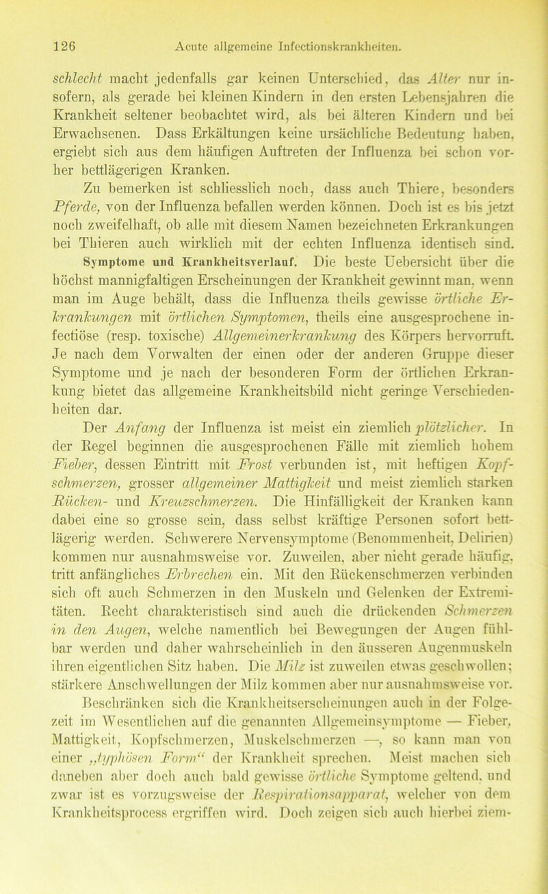 schlecht macht jedenfalls gar keinen Unterschied, das Alter nur in- sofern, als gerade bei kleinen Kindern in den ersten Lebensjahren die Krankheit seltener beobachtet wird, als bei älteren Kindern und bei Erwachsenen. Dass Erkältungen keine ursächliche Bedeutung haben, ergiebt sich aus dem häufigen Auftreten der Influenza bei schon vor- her bettlägerigen Kranken. Zu bemerken ist schliesslich noch, dass auch Thiere, besonders Pferde, von der Influenza befallen werden können. Doch ist es bis jetzt noch zweifelhaft, ob alle mit diesem Namen bezeichneten Erkrankungen bei Thieren auch wirklich mit der echten Influenza identisch sind. Symptome und Kranklieitsverlauf. Die beste Uebersicht über die höchst mannigfaltigen Erscheinungen der Krankheit gewinnt man. wenn man im Auge behält, dass die Influenza theils gewisse örtliche Er- krankungen mit örtlichen Symptomen, theils eine ausgesprochene in- fectiöse (resp. toxische) Allgemeinerkrankung des Körpers hervorruft. Je nach dem Vorwalten der einen oder der anderen Gruppe dieser Symptome und je nach der besonderen Form der örtlichen Erkran- kung bietet das allgemeine Krankheitsbild nicht geringe Verschieden- heiten dar. Der Anfang der Influenza ist meist ein ziemlich plötzlicher. In der Regel beginnen die ausgesprochenen Fälle mit ziemlich hohem Fieber, dessen Eintritt mit Frost verbunden ist, mit heftigen Kopf- schmerzen, grosser allgemeiner Mattigkeit und meist ziemlich starken Rücken- und Kreuzschmerzen. Die Hinfälligkeit der Kranken kann dabei eine so grosse sein, dass selbst kräftige Personen sofort bett- lägerig werden. Schwerere Nervensymptome (Benommenheit, Delirien) kommen nur ausnahmsweise vor. Zuweilen, aber nicht gerade häufig, tritt anfängliches Erbrechen ein. Mit den Rückenschmerzen verbinden sich oft auch Schmerzen in den Muskeln und Gelenken der Extremi- täten. Recht charakteristisch sind auch die drückenden Schmerzen in den Augen, welche namentlich bei Bewegungen der Augen fühl- bar werden und daher wahrscheinlich in den äusseren Augenmuskeln ihren eigentlichen Sitz haben. Die Milz ist zuweilen etwas geschwollen; stärkere Anschwellungen der Milz kommen aber nur ausnahmsweise vor. Beschränken sich die Krankheitserscheinungen auch in der Folge- zeit im Wesentlichen auf die genannten Allgemeinsymptome — Fieber. Mattigkeit., Kopfschmerzen, Muskelschmerzen —, so kann man von einer „typhösen Form“ der Krankheit sprechen. Meist machen sich daneben aber doch auch bald gewisse örtliche Symptome geltend, und zwar ist es vorzugsweise der Respirationsapparat, welcher von dem Krankkeitsprocess ergriffen wird. Doch zeigen sich auch hierbei ziem-