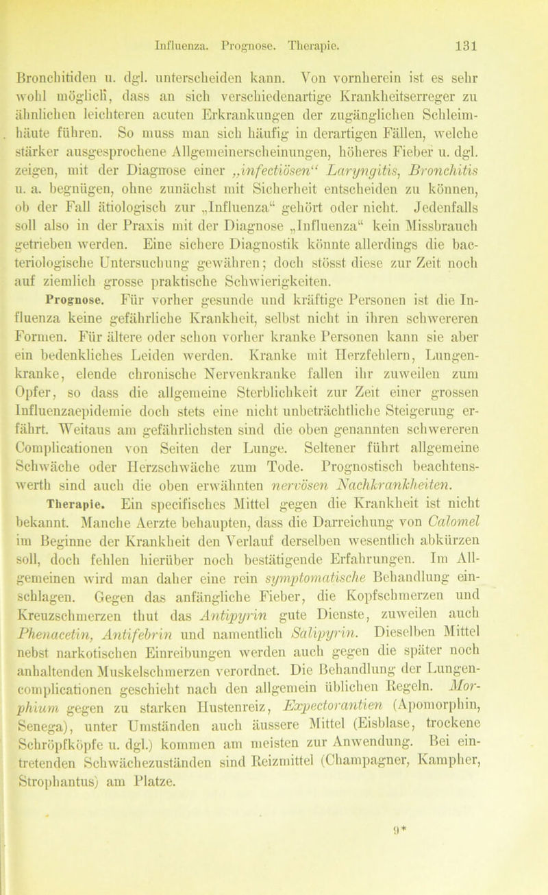Bronchitiden n. dgl. unterscheiden kann. Von vornherein ist es sehr wold möglich, dass an sich verschiedenartige Krankheitserreger zu ähnlichen leichteren acuten Erkrankungen der zugänglichen Schleim- häute führen. So muss man sich häufig in derartigen Fällen, welche stärker ausgesprochene Allgemeinerscheinungen, höheres Fieber u. dgl. zeigen, mit der Diagnose einer „infectiösen“ Laryngitis, Bronchitis u. a. begnügen, ohne zunächst mit Sicherheit entscheiden zu können, oh der Fall ätiologisch zur „Influenza“ gehört oder nicht. Jedenfalls soll also in der Praxis mit der Diagnose „Influenza“ kein Missbrauch getrieben werden. Eine sichere Diagnostik könnte allerdings die bac- teriologische Untersuchung gewähren; doch stösstdiese zurZeit noch auf ziemlich grosse praktische Schwierigkeiten. Prognose. Für vorher gesunde und kräftige Personen ist die In- fluenza keine gefährliche Krankheit, selbst nicht in ihren schwereren Formen. Für ältere oder schon vorher kranke Personen kann sie aber ein bedenkliches Leiden werden. Kranke mit Herzfehlern, Lungen- kranke, elende chronische Nervenkranke fallen ihr zuweilen zum Opfer, so dass die allgemeine Sterblichkeit zur Zeit einer grossen Influenzaepidemie doch stets eine nicht unbeträchtliche Steigerung er- fährt. Weitaus am gefährlichsten sind die oben genannten schwereren Complicationen von Seiten der Lunge. Seltener führt allgemeine Schwäche oder Herzschwäche zum Tode. Prognostisch beachtens- werth sind auch die oben erwähnten nervösen Nachkrcinlcheiten. Therapie. Ein specifisclies Mittel gegen die Krankheit ist nicht bekannt. Manche Aerzte behaupten, dass die Darreichung von Calomel im Beginne der Krankheit den Verlauf derselben wesentlich abkürzen soll, doch fehlen hierüber noch bestätigende Erfahrungen. Im All- gemeinen wird man daher eine rein symptomatische Behandlung ein- schlagen. Gegen das anfängliche Fieber, die Kopfschmerzen und Kreuzschmerzen thut das Antipyrin gute Dienste, zuweilen auch Phenacetin, Antifebrin und namentlich Salipyrin. Dieselben Mittel nebst narkotischen Einreibungen werden auch gegen die später noch anhaltenden Muskelschmerzen verordnet. Die Behandlung der Lungen- complicationen geschieht nach den allgemein üblichen Regeln. Mor- phium gegen zu starken Hustenreiz, Expectorantien (Apomorphin, Senega), unter Umständen auch äussere Mittel (Eisblase, trockene Schröpfköpfe u. dgl.) kommen am meisten zur Anwendung. Bei ein- tretenden Schwächezuständen sind Reizmittel (Champagner, Kampher, Strophantus) am Platze.