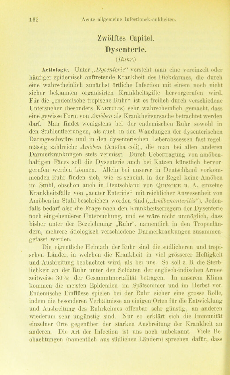 Zwölftes Capitel. Dysenterie. (Ruhr.) Aetiologie. Unter ,.Dysenterie“ versteht man eine vereinzelt oder häufiger epidemisch auftretende Krankheit des Dickdarmes, die durch eine wahrscheinlich zunächst örtliche Infection mit einem noch nicht sicher bekannten organisirten Krankheitsgifte hervorgerufen wird. Für die „endemische tropische Ruhr''4 ist es freilich durch verschiedene Untersucher (besonders Kartulis) sehr wahrscheinlich gemacht, dass eine gewisse Form von Amöben als Krankheitsursache betrachtet werden darf. Man findet wenigstens bei der endemischen Ruhr sowohl in den Stuhlentleerungen, als auch in den Wandungen der dysenterischen Darmgeschwüre und in den dysenterischen Leberabscessen fast regel- mässig zahlreiche Amöben (Amöba coli), die man bei allen anderen Darmerkrankungen stets vermisst. Durch Uebertragung von amöben- haltigen Fäces soll die Dysenterie auch bei Katzen künstlich hervor- gerufen werden können. Allein bei unserer in Deutschland vorkom- menden Ruhr finden sich, wie es scheint, in der Regel keine Amöben im Stuhl, obschon auch in Deutschland von Quincke u. A. einzelne Krankheitsfälle von „acuter Enteritis“ mit reichlicher Anwesenheit von Amöben im Stuhl beschrieben worden sind („Amöbenenteritis“). Jeden- falls bedarf also die Frage nach den Krankheitserregern der Dysenterie noch eingehenderer Untersuchung, und es wäre nicht unmöglich, dass bisher unter der Bezeichnung „Ruhr“, namentlich in den Tropenlän- dern, mehrere ätiologisch verschiedene Darmerkrankungen zusammen- gefasst werden. Die eigentliche Heimath der Ruhr sind die südlicheren und tropi- schen Länder, in welchen die Krankheit in viel grösserer Heftigkeit und Ausbreitung beobachtet wird, als bei uns. So soll z. B. die Sterb- lichkeit an der Ruhr unter den Soldaten der englisch-indischen Armee zeitweise 30% der Gesammtmortalität betragen, ln unserem Klima kommen die meisten Epidemien im Spätsommer und im Herbst vor. Endemische Einflüsse spielen bei der Ruhr sicher eine grosse Rolle, indem die besonderen Verhältnisse an einigen Orten für die Entwicklung und Ausbreitung des Ruhrkeimes offenbar sehr günstig, au anderen wiederum sehr ungünstig sind. Nur so erklärt sich die Immunität einzelner Orte gegenüber der starken Ausbreitung der Krankheit an anderen. Die Art der Infection ist uns uoch unbekannt. Viele Be- obachtungen (namentlich aus südlichen Ländern) sprechen dafür, dass