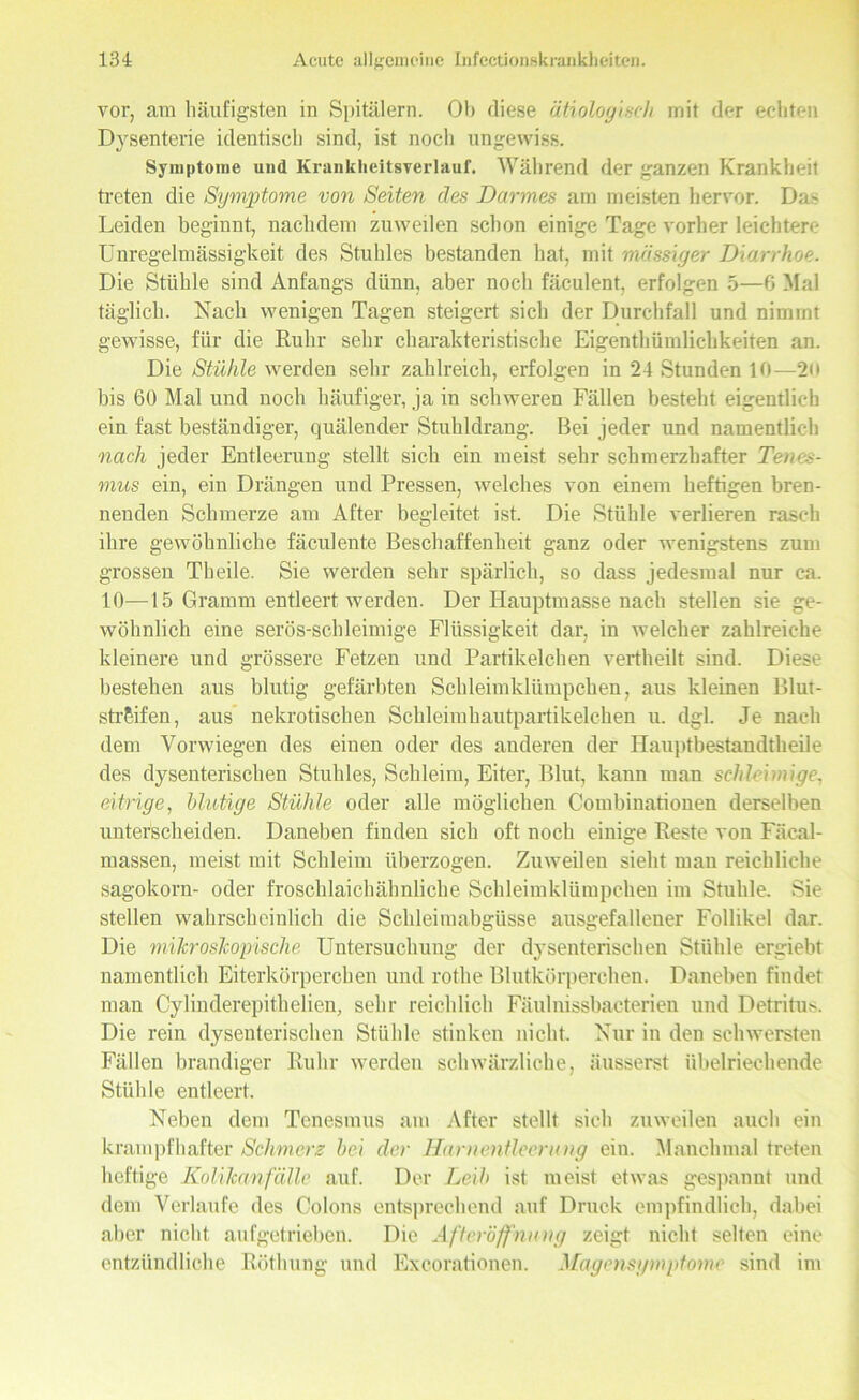 vor, am häufigsten in Spitälern. Ob diese ätiologisch mit der echten Dysenterie identisch sind, ist noch ungewiss. Symptome und Krankheitsverlauf. Während der ganzen Krankheit treten die Symptome von Seiten des Darmes am meisten hervor. Das Leiden beginnt, nachdem zuweilen schon einige Tage vorher leichtere Unregelmässigkeit des Stuhles bestanden hat, mit massiger Diarrhoe. Die Stühle sind Anfangs dünn, aber noch fäculent, erfolgen 5—6 Mal täglich. Nach wenigen Tagen steigert sich der Durchfall und nimmt gewisse, für die Ruhr sehr charakteristische Eigenthümliclikeiten an. Die Stühle werden sehr zahlreich, erfolgen in 24 Stunden 10—20 bis 60 Mal und noch häufiger, ja in schweren Fällen besteht eigentlich ein fast beständiger, quälender Stuhldrang. Bei jeder und namentlich nach jeder Entleerung stellt sich ein meist sehr schmerzhafter Tenes- mus ein, ein Drängen und Pressen, welches von einem heftigen bren- nenden Schmerze am After begleitet ist. Die Stühle verlieren rasch ihre gewöhnliche fäculente Beschaffenheit ganz oder wenigstens zum grossen Th eile. Sie werden sehr spärlich, so dass jedesmal nur ca. 10—15 Gramm entleert werden. Der Hauptmasse nach stellen sie ge- wöhnlich eine serös-schleimige Flüssigkeit dar, in welcher zahlreiche kleinere und grössere Fetzen und Partikelchen vertheilt sind. Diese bestehen aus blutig gefärbten Schleimklümpchen, aus kleinen Blut- strSifen, aus nekrotischen Schleimhautpartikelchen u. dgl. Je nach dem Vorwiegen des einen oder des anderen der Hauptbestaudtheile des dysenterischen Stuhles, Schleim, Eiter, Blut, kann man schleimige, eitrige, blutige Stühle oder alle möglichen Combinationen derselben unterscheiden. Daneben finden sich oft noch einige Reste von Fäcal- massen, meist mit Schleim überzogen. Zuweilen sieht man reichliche sagokorn- oder froschlaichähnliche Schleimklümpchen im Stuhle. Sie stellen wahrscheinlich die Schleimabgüsse ausgefallener Follikel dar. Die milcrosTcopische Untersuchung der dysenterischen Stühle ergiebt namentlich Eiterkörperchen und rothe Blutkörperchen. Daneben findet man Cylinderepithelien, sehr reichlich Fäulnissbacterien und Detritus. Die rein dysenterischen Stühle stinken nicht. Nur in den schwersten Fällen brandiger Ruhr werden schwärzliche, äusserst übelriechende Stühle entleert. Neben dem Tenesmus am After stellt sich zuweilen auch ein krampfhafter Schmerz bei der Harnentleerung ein. Manchmal treten heftige Kolikanfälle auf. Der Leib ist meist etwas gespannt und dem Verlaufe des Colons entsprechend auf Druck empfindlich, dabei alter nicht aufgetrieben. Die Afteröffnung zeigt nicht selten eine entzündliche Röthung und Excorationen. Magensymptome sind im