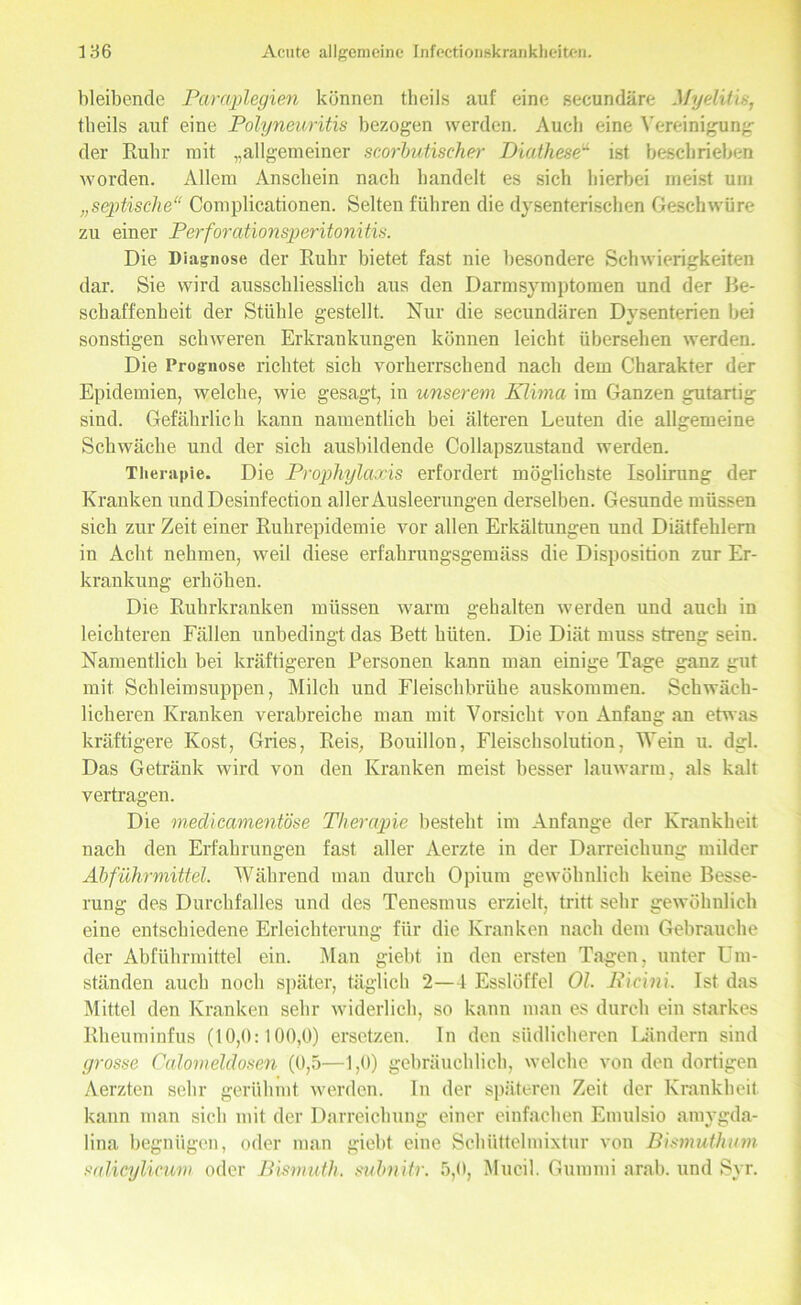 bleibende Paraplegien können theils auf eine secundäre Myelitis, theils auf eine Polyneuritis bezogen werden. Audi eine Vereinigung der Ruhr mit „allgemeiner scorbutischer Diathese“ ist beschrieben worden. Allem Anschein nach handelt es sich hierbei meist um „septische“ Complicationen. Selten führen die dysenterischen Geschwüre zu einer Perforationsperitonitis. Die Diagnose der Ruhr bietet fast nie besondere Schwierigkeiten dar. Sie wird ausschliesslich aus den Darmsymptomen und der Be- schaffenheit der Stühle gestellt. Nur die secundären Dysenterien bei sonstigen schweren Erkrankungen können leicht übersehen werden. Die Prognose richtet sich vorherrschend nach dem Charakter der Epidemien, welche, wie gesagt, in unserem Klima im Ganzen gutartig sind. Gefährlich kann namentlich bei älteren Leuten die allgemeine Schwäche und der sich ausbildende Collapszustand werden. Therapie. Die Prophylaxis erfordert möglichste Isolirung der Kranken undDesinfection aller Ausleerungen derselben. Gesunde müssen sich zur Zeit einer Ruhrepidemie vor allen Erkältungen und Diätfehlern in Acht nehmen, weil diese erfahrungsgemäss die Disposition zur Er- krankung erhöhen. Die Ruhrkranken müssen warm gehalten werden und auch in leichteren Fällen unbedingt das Bett hüten. Die Diät muss streng sein. Namentlich bei kräftigeren Personen kann man einige Tage ganz gut mit Schleimsuppen, Milch und Fleischbrühe auskommen. Schwäch- licheren Kranken verabreiche man mit Vorsicht von Anfang an etwas kräftigere Kost, Gries, Reis, Bouillon, Fleischsolution, Wein u. dgl. Das Getränk wird von den Kranken meist besser lauwarm, als kalt vertragen. Die medicamentöse Therapie besteht im Anfänge der Krankheit nach den Erfahrungen fast aller Aerzte in der Darreichung milder Abführmittel. Während man durch Opium gewöhnlich keine Besse- rung des Durchfalles und des Tenesmus erzielt, tritt sehr gewöhnlich eine entschiedene Erleichterung für die Kranken nach dem Gebrauche der Abführmittel ein. Man giebt in den ersten Tagen, unter Um- ständen auch noch später, täglich 2—4 Esslöffel Ol. JRicini. Ist das Mittel den Kranken sehr widerlich, so kann man es durch ein starkes Rheuminfus (10,0:100,0) ersetzen. In den südlicheren Ländern sind grosse Calomeldosen (0,5—1,0) gebräuchlich, welche von den dortigen Aerzten sehr gerühmt werden. In der späteren Zeit der Krankheit kann man sich mit der Darreichung einer einfachen Emulsio amygda- lina begnügen, oder man giebt eine Schüttelmixtur von Bismuthutn salicylicum oder Bisniuth. subnitr. 5,0, Mucil. Gummi arab. und Syr.