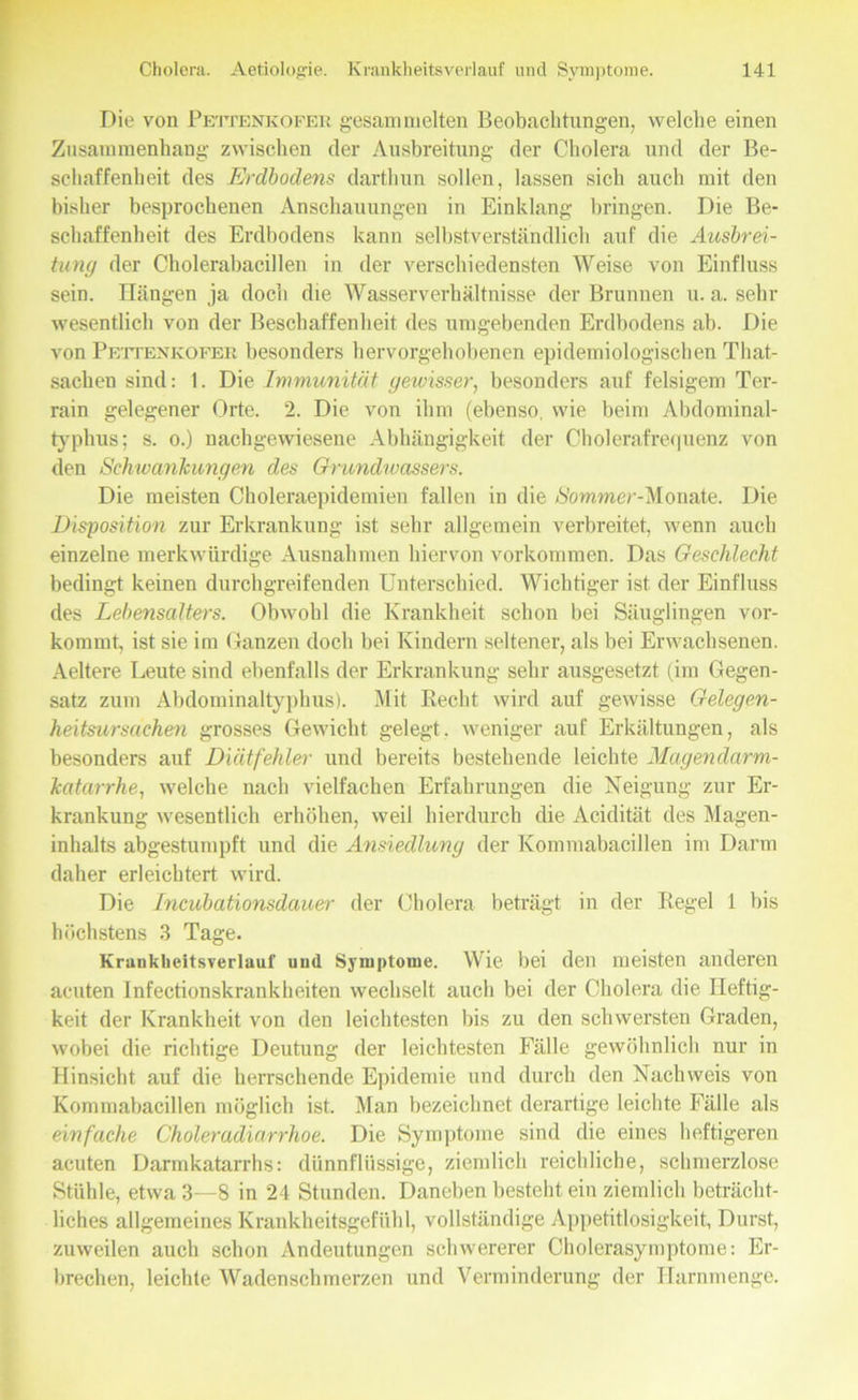 Die von Pettenkofer gesammelten Beobachtungen, welche einen Zusammenhang zwischen der Ausbreitung der Cholera und der Be- schaffenheit des Erdbodens darthun sollen, lassen sich auch mit den bisher besprochenen Anschauungen in Einklang bringen. Die Be- schaffenheit des Erdbodens kann selbstverständlich auf die Ausbrei- tung der Cholerabacillen in der verschiedensten Weise von Einfluss sein. Hängen ja doch die Wasserverhältnisse der Brunnen u. a. sehr wesentlich von der Beschaffenheit des umgebenden Erdbodens ab. Die von Pettenkofer besonders hervorgehobenen epidemiologischen That- sachen sind: 1. Die Immunität gewisser, besonders auf felsigem Ter- rain gelegener Orte. 2. Die von ihm (ebenso, wie beim Abdominal- typhus; s. o.) nachgewiesene Abhängigkeit der Cholerafrequenz von den Schwanhungen des Grundwassers. Die meisten Choleraepidemien fallen in die Sommer-Monate. Die Disposition zur Erkrankung ist sehr allgemein verbreitet, wenn auch einzelne merkwürdige Ausnahmen hiervon Vorkommen. Das Geschlecht bedingt keinen durchgreifenden Unterschied. Wichtiger ist der Einfluss des Lebensalters. Obwohl die Krankheit schon bei Säuglingen vor- kommt, ist sie im Ganzen doch bei Kindern seltener, als bei Erwachsenen. Aeltere Leute sind ebenfalls der Erkrankung sehr ausgesetzt (im Gegen- satz zum Abdominaltyphus). Mit Recht wird auf gewisse Gelegen- heitsursachen grosses Gewicht gelegt, weniger auf Erkältungen, als besonders auf Diätfehler und bereits bestehende leichte Magendarm- katarrhe, welche nach vielfachen Erfahrungen die Neigung zur Er- krankung wesentlich erhöhen, weil hierdurch die Acidität des Magen- inhalts abgestumpft und die Ansiedlung der Kommabacillen im Darm daher erleichtert wird. Die Incübationsdauer der Cholera beträgt in der Regel 1 bis höchstens 3 Tage. Krankheitsverlauf und Symptome. Wie bei den meisten anderen acuten Infectionskrankheiten wechselt auch bei der Cholera die Heftig- keit der Krankheit von den leichtesten bis zu den schwersten Graden, wobei die richtige Deutung der leichtesten Fälle gewöhnlich nur in Hinsicht auf die herrschende Epidemie und durch den Nachweis von Kommabacillen möglich ist. Man bezeichnet derartige leichte Fälle als einfache Choleradiarrhoe. Die Symptome sind die eines heftigeren acuten Darmkatarrhs: dünnflüssige, ziemlich reichliche, schmerzlose Stühle, etwa 3—8 in 24 Stunden. Daneben besteht ein ziemlich beträcht- liches allgemeines Krankheitsgefühl, vollständige Appetitlosigkeit, Durst, zuweilen auch schon Andeutungen schwererer Cholerasymptome: Er- brechen, leichte Wadenschmerzen und Verminderung der Harnmenge.