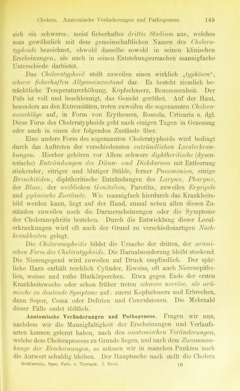 sich ein schweres, meist fieberhaftes drittes Stadium, aus, welches man gewöhnlich mit dem gemeinschaftlichen Namen des Cholera- typhoids bezeichnet, obwohl dasselbe sowohl in seinen klinischen Erscheinungen, als auch in seinen Entstehungsursachen mannigfache Unterschiede darbietet. Das Choleratyphoid stellt zuweilen einen wirklich „typhösen“, schwer fieberhaften Allgemeinzustand dar. Es besteht ziemlich be- trächtliche Temperaturerhöhung, Kopfschmerz, Benommenheit. Der Puls ist voll und beschleunigt, das Gesicht geröthet. Auf der Haut, besonders an den Extremitäten, treten zuweilen die sogenannten Cholera- ausschläge auf, in Form von Erythemen, Roseola, Urticaria u. dgl. Diese Form des Choleratyphoids geht nach einigen Tagen in Genesung oder auch in einen der folgenden Zustände über. Eine andere Form des sogenannten Choleratyphoids wird bedingt durch das Auftreten der verschiedensten entzündlichen Localerkran- Tcwngen. Hierher gehören vor Allem schwere diphtheritische (dysen- terische) Entzündungen des Dünn- und Dickdarmes mit Entleerung- stinkender, eitriger und blutiger Stühle, ferner Pneumonien, eitrige Bronchitiden, diphtheritische Entzündungen des Larynx, Pharynx, der Blase, der weiblichen Genitalien, Parotitis, zuweilen Erysipele und pyämische Zustände. Wie mannigfach hierdurch das Krankheits- bild werden kann, liegt auf der Hand, zumal neben allen diesen Zu- ständen zuweilen noch die Darmerscheinungen oder die Symptome der Choleranephritis bestehen. Durch die Entwicklung dieser Local- erkrankungen wird oft auch der Grund zu verschiedenartigen Nach- krankheiten gelegt. Die Choleranephritis bildet die Ursache der dritten, der urämi- schen Form des Choleratyphoids. Die Harnabsonderung bleibt stockend. Die Nierengegend wird zuweilen auf Druck empfindlich. Der spär- liche Harn enthält reichlich Cylinder, Eiweiss, oft auch Nierenepithe- lien, weisse und rothe Blutkörperchen. Etwa gegen Ende der ersten Krankheitswoche oder schon früher treten schwere nervöse, als urä- mische zu deutende Symptome auf: zuerst Kopfschmerz und Erbrechen, dann Sopor, Coma oder Delirien und Convulsionen. Die Mehrzahl dieser Fälle endet tödtlich. Anatomische Veränderungen und Pathogenese. Fragen wir nun, nachdem wir die Mannigfaltigkeit der Erscheinungen und Verlaufs- arten kennen gelernt haben, nach den anatomischen Veränderungen, welche dem Choleraprocess zu Grunde liegen, und nach dem Zusammen- hänge der Erscheinungen, so müssen wir in manchen Punkten noch die Antwort schuldig bleiben. Der Hauptsache nach stellt die Cholera Strümpell, Spec. Path. u. Therapie. I. Band. \ ()