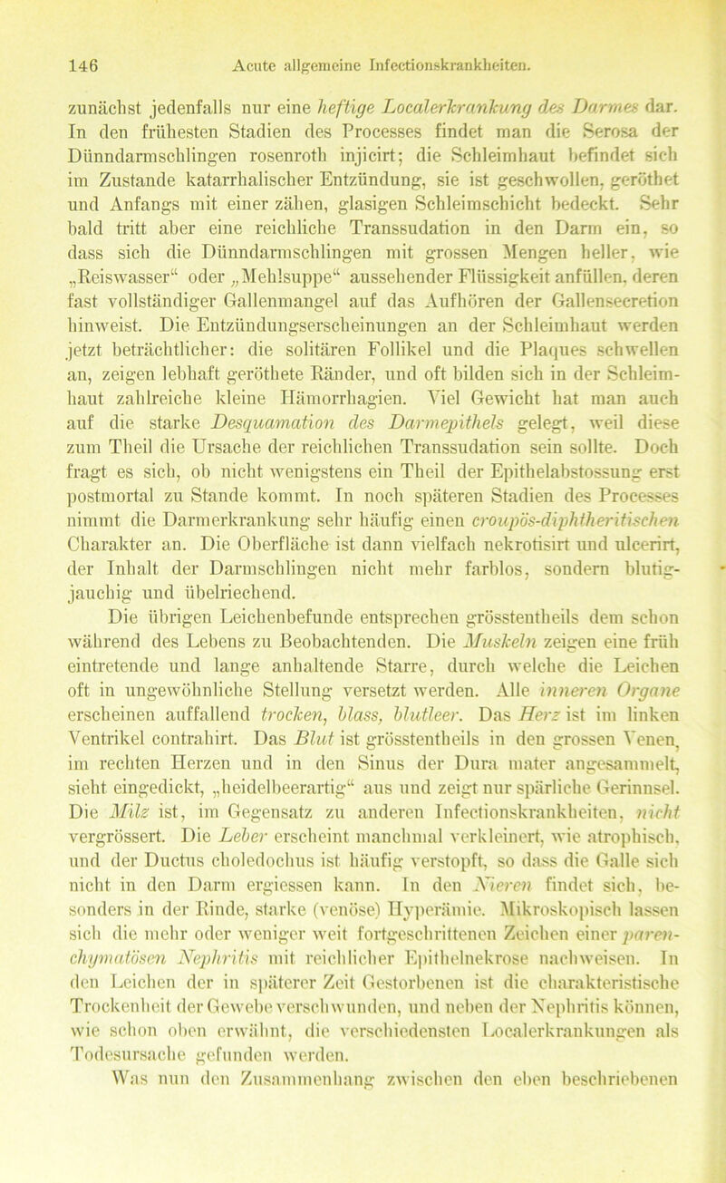 zunächst jedenfalls nur eine heftige Localerkrankung des Darmes dar. In den frühesten Stadien des Processes findet man die Serosa der Dünndarmschlingen rosenroth injicirt; die Schleimhaut befindet sich im Zustande katarrhalischer Entzündung, sie ist geschwollen, gerüthet und Anfangs mit einer zähen, glasigen Schleimschicht bedeckt. Sehr bald tritt aber eine reichliche Transsudation in den Darm ein, so dass sich die Dünndarmschlingen mit grossen Mengen heller, wie „Reiswasser“ oder „Mehlsuppe“ aussehender Flüssigkeit anfüllen, deren fast vollständiger Gallenmangel auf das Aufhören der Gallensecretion hinweist. Die Entzündungserscheinungen an der Schleimhaut werden jetzt beträchtlicher: die solitären Follikel und die Plaques schwellen an, zeigen lebhaft geröthete Ränder, und oft bilden sich in der Schleim- haut zahlreiche kleine Hämorrkagien. Viel Gewicht hat man auch auf die starke Desquamation des Darmepithels gelegt, weil diese zum Theil die Ursache der reichlichen Transsudation sein sollte. Doch fragt es sich, ob nicht wenigstens ein Theil der Epithelabstossung erst postmortal zu Stande kommt. In noch späteren Stadien des Processes nimmt die Darmerkrankung sehr häufig einen croupös-diphtheritischen Charakter an. Die Oberfläche ist dann vielfach nekrotisirt und ulcerirt, der Inhalt der Darmschlingen nicht mehr farblos, sondern blutig- jauchig und übelriechend. Die übrigen Leichenbefunde entsprechen grösstentheils dem schon während des Lebens zu Beobachtenden. Die Muskeln zeigen eine früh eintretende und lange anhaltende Starre, durch welche die Leichen oft in ungewöhnliche Stellung versetzt werden. Alle inneren Organe erscheinen auffallend trocken, blass, blutleer. Das Herz ist im linken Ventrikel contrahirt. Das Blut ist grösstentheils in den grossen Venen, im rechten Herzen und in den Sinus der Dura tuater angesammelt, sieht eingedickt, „heidelbeerartig“ aus uud zeigt nur spärliche Gerinnsel. Die Milz ist, im Gegensatz zu anderen Infectionskrankheiten, nicht vergrössert. Die Leber erscheint manchmal verkleinert, wie atrophisch, und der Ductus choledochus ist häufig verstopft, so dass die Galle sich nicht in den Darm ergiessen kann. In den Nieren findet sich, be- sonders in der Rinde, starke (venöse) Hyperämie. Mikroskopisch lassen sich die mehr oder weniger weit fortgeschrittenen Zeichen einer paren- chymatösen Nephritis mit reichlicher Epithelnekrose nachweisen. In den Leichen der in späterer Zeit Gestorbenen ist die charakteristische Trockenheit der Gewebe verseil wunden, und neben der Nephritis können, wie schon oben erwähnt, die verschiedensten Localerkrankungen als Todesursache gefunden werden. Was nun den Zusammenhang zwischen den eben beschriebenen