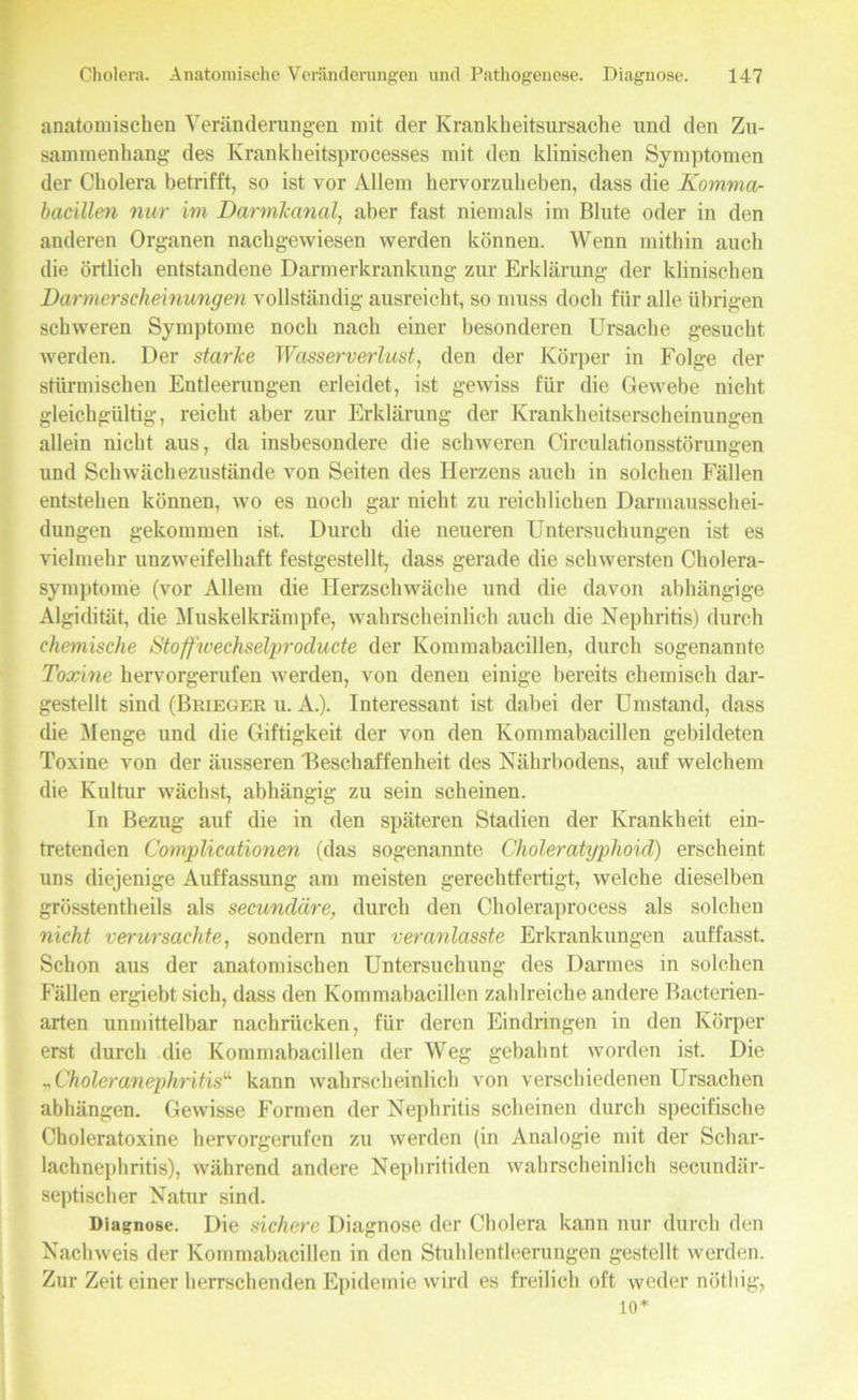anatomischen Veränderungen mit der Krankheitsursache und den Zu- sammenhang des Krankheitsprocesses mit den klinischen Symptomen der Cholera betrifft, so ist vor Allem hervorzuheben, dass die Komma- bacillen nur im Darmlcanal, aber fast niemals im Blute oder in den anderen Organen nachgewiesen werden können. Wenn mithin auch die örtlich entstandene Darmerkrankung zur Erklärung der klinischen Darmerscheinungen vollständig ausreicht, so muss doch für alle übrigen schweren Symptome noch nach einer besonderen Ursache gesucht werden. Der starke Wasserverliost, den der Körper in Folge der stürmischen Entleerungen erleidet, ist gewiss für die Gewebe nicht gleichgültig, reicht aber zur Erklärung der Krankheitserscheinungen allein nicht aus, da insbesondere die schweren Circulationsstörungen und Schwächezustände von Seiten des Herzens auch in solchen Fällen entstehen können, wo es noch gar nicht zu reichlichen Darmausschei- dungen gekommen ist. Durch die neueren Untersuchungen ist es vielmehr unzweifelhaft festgestellt, dass gerade die schwersten Cholera- symptome (vor Allem die Herzschwäche und die davon abhängige Algidität, die Muskelkrämpfe, wahrscheinlich auch die Nephritis) durch chemische Stoff'wechselproducte der Kommabacillen, durch sogenannte Toxine hervorgerufen werden, von denen einige bereits chemisch dar- gestellt sind (Briegkr u. A.). Interessant ist dabei der Umstand, dass die Menge und die Giftigkeit der von den Kommabacillen gebildeten Toxine von der äusseren 'Beschaffenheit des Nährbodens, auf welchem die Kultur wächst, abhängig zu sein scheinen. In Bezug auf die in den späteren Stadien der Krankheit ein- tretenden Complicationen (das sogenannte Choleratyphoid) erscheint uns diejenige Auffassung am meisten gerechtfertigt, welche dieselben grösstentheils als secundäre, durch den Choleraprocess als solchen nicht verursachte, sondern nur veranlctsste Erkrankungen auffasst. Schon aus der anatomischen Untersuchung des Darmes in solchen Fällen ergiebt sich, dass den Kommabacillen zahlreiche andere Bacterien- arten unmittelbar nachrücken, für deren Eindringen in den Körper erst durch die Kommabacillen der Weg gebahnt worden ist. Die ^ Choleranephritis“ kann wahrscheinlich von verschiedenen Ursachen abhängen. Gewisse Formen der Nephritis scheinen durch specifische Choleratoxine hervorgerufen zu werden (in Analogie mit der Schar- lachnephritis), während andere Nephritiden wahrscheinlich secundär- septischer Natur sind. Diagnose. Die sichere Diagnose der Cholera kann nur durch den Nachweis der Kommabacillen in den Stuhlentleerungen gestellt werden. Zur Zeit einer herrschenden Epidemie wird es freilich oft weder nöthig, 10*