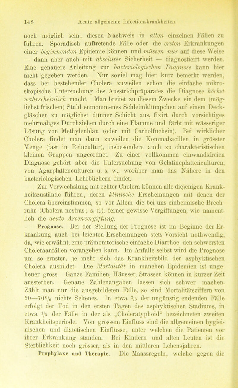 noch möglich sein, diesen Nachweis in allen einzelnen Fällen zu führen. Sporadisch auftretende Fälle oder die ersten Erkrankungen einer beginnenden Epidemie können und müssen nur auf diese Weise —- dann aber auch mit absoluter Sicherheit — diagnosticirt werden. Eine genauere Anleitung zur bacteriologischen Diagnose kann hier nicht gegeben werden. Nur soviel mag hier kurz bemerkt werden, dass bei bestehender Cholera zuweilen schon die einfache mikro- skopische Untersuchung des Ausstrichpräparates die Diagnose höchst wahrscheinlich macht. Man breitet zu diesem Zwecke ein dem (mög- lichst frischen) Stuhl entnommenes Schleimklümpchen auf einem Deck- gläschen zu möglichst dünner Schicht aus, fixirt durch vorsichtiges mehrmaliges Durchziehen durch eine Flamme und färbt mit wässeriger Lösung von Methylenblau (oder mit Carboifuchsin). Bei wirklicher Cholera findet man dann zuweilen die Kommabacillen in grösster Menge (fast in Reincultur), insbesondere auch zu charakteristischen kleinen Gruppen ungeordnet. Zu einer vollkommen einwandsfreien Diagnose gehört aber die Untersuchung von Gelatineplattenculturen, von Agarplattenculturen u. s. w., worüber man das Nähere in den bacteriologischen Lehrbüchern findet. Zur Verwechslung mit echter Cholera können alle diejenigen Krank- heitszustände führen, deren klinische Erscheinungen mit denen der Cholera übereinstimmen, so vor Allem die bei uns einheimische Brech- ruhr (Cholera nostras; s. d.), ferner gewisse Vergiftungen, wie nament- lich die acute Arsenvergiftung. Prognose. Bei der Stellung der Prognose ist im Beginne der Er- krankung auch bei leichten Erscheinungen stets Vorsicht nothwendig, da, wie erwähnt, eine prämonitorische einfache Diarrhoe den schwersten Choleraanfällen vorangehen kann. Im Anfalle selbst wird (he Prognose um so ernster, je mehr sich das Krankheitsbild der asphyktischen Cholera ausbildet. Die Mortalität in manchen Epidemien ist unge- heuer gross. Ganze Familien, Häusser, Strassen können in kurzer Zeit aussterben. Genaue Zahlenangaben lassen sich schwer machen. Zählt man nur die ausgebildeten Fälle, so sind Mortalitätsziffem von 50—70% nichts Seltenes, ln etwa % der ungünstig endenden Fälle erfolgt der Tod in den ersten Tagen des asphyktischen Stadiums, in etwa % der Fälle in der als ,,Choleratyphoid“ bezeichneten zweiten Krankheitsperiode. Von grossem Einfluss sind die allgemeinen hygiei- nischen und diätetischen Einflüsse, unter welchen die Patienten vor ihrer Erkrankung standen. Bei Kindern und alten Leuten ist die Sterblichkeit noch grösser, als in den mittleren Lebensjahren. Prophylaxe und Therapie. Die Maassregeln, welche gegen die