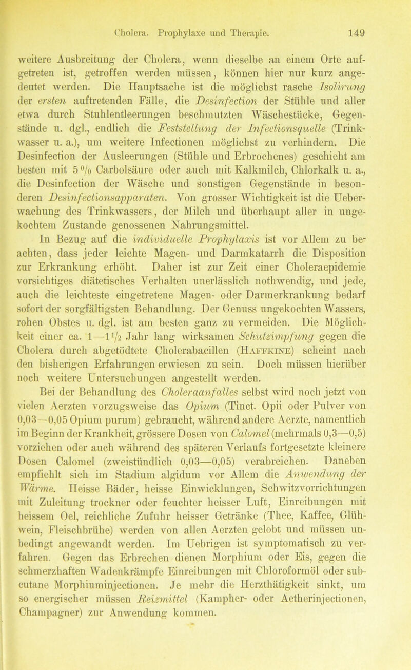 weitere Ausbreitung der Cholera, wenn dieselbe an einem Orte auf- getreten ist, getroffen werden müssen, können hier nur kurz ange- deutet werden. Die Hauptsache ist die möglichst rasche Isolirung der ersten auftretenden Fälle, die Desinfection der Stühle und aller etwa durch Stuhlentleerungen beschmutzten Wäschestücke, Gegen- stände u. dgl., endlich die Feststellung der Infectionsquelle (Trink- wasser u. a.), um weitere Infectionen möglichst zu verhindern. Die Desinfection der Ausleerungen (Stühle und Erbrochenes) geschieht am besten mit 5% Carbolsäure oder auch mit Kalkmilch, Chlorkalk u. a., die Desinfection der Wäsche und sonstigen Gegenstände in beson- deren Desinfectionsapparaten. Von grosser Wichtigkeit ist die Ueber- wachung des Trinkwassers, der Milch und überhaupt aller in unge- kochtem Zustande genossenen Nahrungsmittel. In Bezug auf die individuelle Prophylaxis ist vor Allem zu be- achten, dass jeder leichte Magen- und Darmkatarrh die Disposition zur Erkrankung erhöht. Daher ist zur Zeit einer Choleraepidemie vorsichtiges diätetisches Verhalten unerlässlich nothwendig, und jede, auch die leichteste eingetretene Magen- oder Darmerkrankung bedarf sofort der sorgfältigsten Behandlung. Der Genuss ungekochten Wassers, rohen Obstes u. dgl. ist am besten ganz zu vermeiden. Die Möglich- keit einer ca. 1—U/2 Jahr lang wirksamen Schutzimpfung gegen die Cholera durch abgetödtete Cholerabacillen (Haffkine) scheint nach den bisherigen Erfahrungen erwiesen zu sein. Doch müssen hierüber noch weitere Untersuchungen angestellt werden. Bei der Behandlung des Choleraanfalles selbst wird noch jetzt von vielen Aerzten vorzugsweise das Opium (Tinct. Opii oder Pulver von 0,03—0,05 Opium purum) gebraucht, während andere Aerzte, namentlich im Beginn der Krankheit, grössere Dosen von Calomel (mehrmals 0,3—0,5) vorziehen oder auch während des späteren Verlaufs fortgesetzte kleinere Dosen Calomel (zweistündlich 0,03—0,05) verabreichen. Daneben empfiehlt sich im Stadium algidum vor Allem die Anwendung der Wärme. Heisse Bäder, heisse Einwicklungen, Schwitzvorrichtungen mit Zuleitung trockner oder feuchter heisser Luft, Einreibungen mit lieissem Oel, reichliche Zufuhr heisser Getränke (Thee, Kaffee, Glüh- wein, Fleischbrühe) werden von allen Aerzten gelobt und müssen un- bedingt angewandt werden. Im Uebrigen ist symptomatisch zu ver- fahren. Gegen das Erbrechen dienen Morphium oder Eis, gegen die schmerzhaften Wadenkrämpfe Einreibungen mit Chloroformöl oder sub- cutane Morphiuminjectionen. Je mehr die Ilerzthätigkeit sinkt, um so energischer müssen Reizmittel (Kampher- oder Aetherinjectionen, Champagner) zur Anwendung kommen.