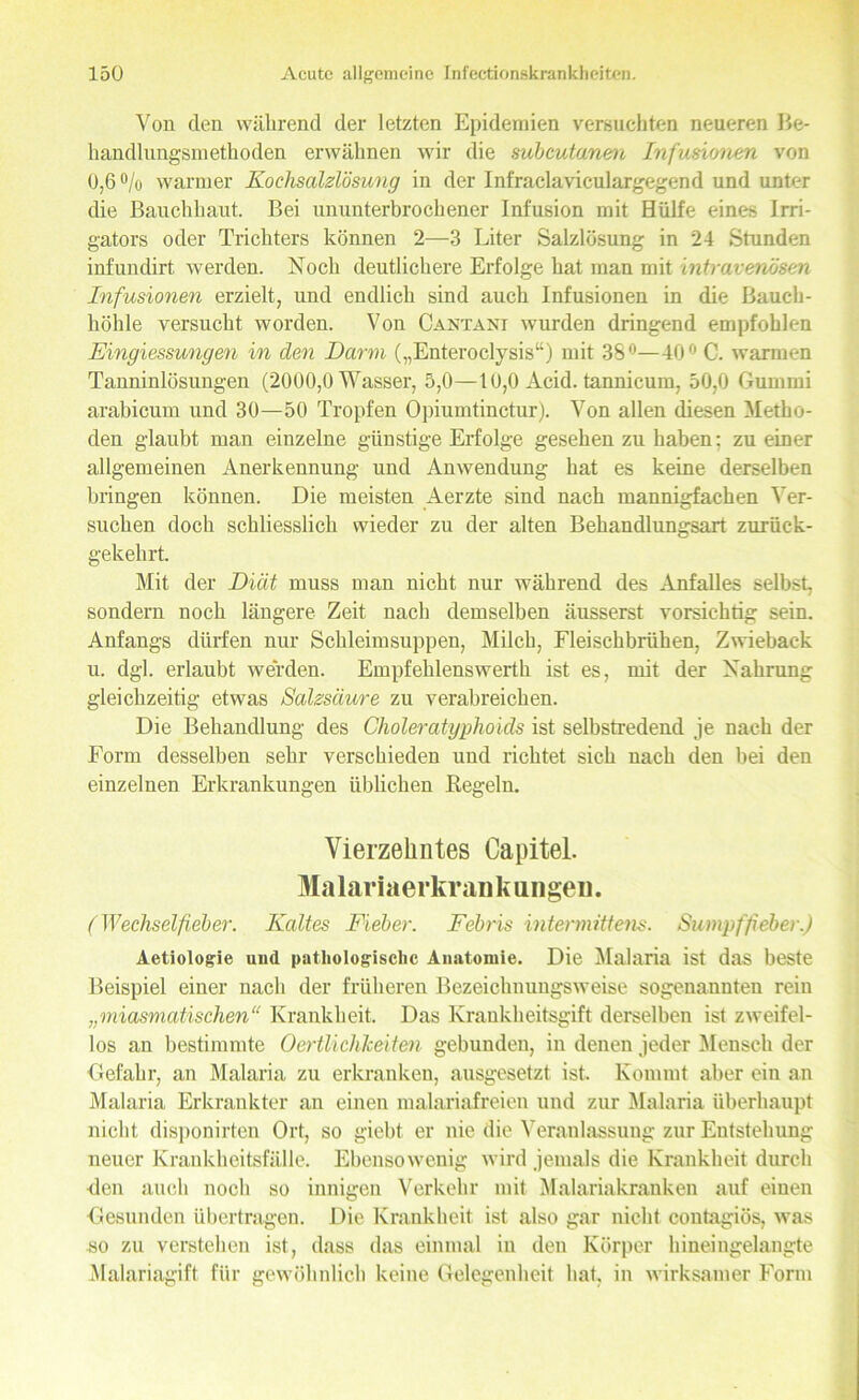 Von den während der letzten Epidemien versuchten neueren Be- handlungsmethoden erwähnen wir die mbcutanen Infusionen von 0,6% warmer Kochsalzlösung in der Infraclaviculargegend und unter die Bauchhaut. Bei ununterbrochener Infusion mit Hülfe eines Irri- gators oder Trichters können 2—3 Liter Salzlösung in 24 Stunden infundirt werden. Noch deutlichere Erfolge hat man mit intravenösen Infusionen erzielt, und endlich sind auch Infusionen in die Bauch- höhle versucht worden. Von Cantani wurden dringend empfohlen Eingiessungen in den Darm („Enteroclysis“) mit 38°—40° C. warmen Tanninlösungen (2000,0 Wasser, 5,0—10,0 Acid. tannicum, 50,0 Gummi arabicum und 30—50 Tropfen Opiumtinctur). Von allen diesen Metho- den glaubt man einzelne günstige Erfolge gesehen zu haben: zu einer allgemeinen Anerkennung und Anwendung hat es keine derselben bringen können. Die meisten Aerzte sind nach mannigfachen Ver- suchen doch schliesslich wieder zu der alten Behandlungsart zurück- gekehrt. Mit der Diät muss man nicht nur während des Anfalles selbst, sondern noch längere Zeit nach demselben äusserst vorsichtig sein. Anfangs dürfen nur Schleimsuppen, Milch, Fleischbrühen, Zwieback u. dgl. erlaubt werden. Empfehlenswerth ist es, mit der Nahrung gleichzeitig etwas Salzsäure zu verabreichen. Die Behandlung des Choleratyphoicls ist selbstredend je nach der Form desselben sehr verschieden und richtet sich nach den hei den einzelnen Erkrankungen üblichen Regeln. Vierzehntes Capitol. Ma 1 ar i a e rkr an k u n gen. (Wechselfieber. Kaltes Fieber. Febris intermittens. Sumpffieber.) Aetiologie und pathologische Anatomie. Die Malaria ist das beste Beispiel einer nach der früheren Bezeichnungsweise sogenannten rein „miasmatischen“ Krankheit. Das Krankheitsgift derselben ist zweifel- los an bestimmte Oertlichkeiten gebunden, in denen jeder Mensch der Gefahr, an Malaria zu erkranken, ausgesetzt ist. Kommt aber ein an Malaria Erkrankter an einen malariafreien und zur Malaria überhaupt nicht disponirten Ort, so giebt er nie die Veranlassung zur Entstehung neuer Krankheitsfälle. Ebensowenig wird jemals die Krankheit durch Ren auch noch so innigen Verkehr mit Malariakranken auf einen Gesunden übertragen. Die Krankheit ist also gar nicht contagiös, was so zu verstehen ist, dass das einmal in den Körper hineingelangte Malariagift für gewöhnlich keine Gelegenheit hat, in wirksamer Form