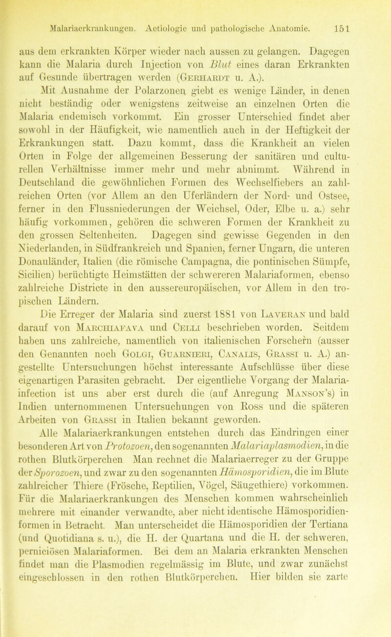 aus dem erkrankten Körper wieder nach aussen zu gelangen. Dagegen kann die Malaria durch Injection von Blut eines daran Erkrankten auf Gesunde übertragen werden (Gerhardt u. A.). Mit Ausnahme der Polarzonen giebt es wenige Länder, in denen nicht beständig oder wenigstens zeitweise an einzelnen Orten die Malaria endemisch vorkommt. Ein grosser Unterschied findet aber sowohl in der Häufigkeit, wie namentlich auch in der Heftigkeit der Erkrankungen statt. Dazu kommt, dass die Krankheit an vielen Orten in Folge der allgemeinen Besserung der sanitären und cultu- rellen Verhältnisse immer mehr und mehr abnimmt. Während in Deutschland die gewöhnlichen Formen des Wechselfiebers an zahl- reichen Orten (vor Allem an den Uferländern der Nord- und Ostsee, ferner in den Flussniederungen der Weichsel, Oder, Elbe u. a.) sehr häufig Vorkommen, gehören die schweren Formen der Krankheit zu den grossen Seltenheiten. Dagegen sind gewisse Gegenden in den Niederlanden, in Südfrankreich und Spanien, ferner Ungarn, die unteren Donauländer, Italien (die römische Campagna, die pontinischen Sümpfe, Sicilien) berüchtigte Heimstätten der schwereren Malariaformen, ebenso zahlreiche Districte in den aussereuropäischen, vor Allem in den tro- pischen Ländern. Die Erreger der Malaria sind zuerst 1881 von Laveran und bald darauf von Marchiafava und Celli beschrieben worden. Seitdem haben uns zahlreiche, namentlich von italienischen Forschern (ausser den Genannten noch Golgi, Guarnieri, Canalis, Grassi u. A.) an- gestellte Untersuchungen höchst interessante Aufschlüsse über diese eigenartigen Parasiten gebracht. Der eigentliche Vorgang der Malaria- infection ist uns aber erst durch die (auf Anregung Manson’s) in Indien unternommenen Untersuchungen von Ross und die späteren Arbeiten von Grassi in Italien bekannt geworden. Alle Malariaerkrankungen entstehen durch das Eindringen einer besonderen Art von Protozoen, den sogenannten Malariaplasmodien, in die rothen Blutkörperchen Man rechnet die Malariaerreger zu der Gruppe der Sporozoen, und zwar zu den sogenannten Hämosporidien, die im Blute zahlreicher Thiere (Frösche, Reptilien, Vögel, Säugethiere) Vorkommen. Für die Malariaerkrankungen des Menschen kommen wahrscheinlich mehrere mit einander verwandte, aber nicht identische Hämosporidien- formen in Betracht. Mau unterscheidet die Hämosporidien der Tertiana (und Quotidiana s. u.), die H. der Quartana und die II. der schweren, perniciösen Malariaformen. Bei dem an Malaria erkrankten Menschen findet man die Plasmodien regelmässig im Blute, und zwar zunächst eingeschlossen in den rothen Blutkörperchen. Hier bilden sie zarte