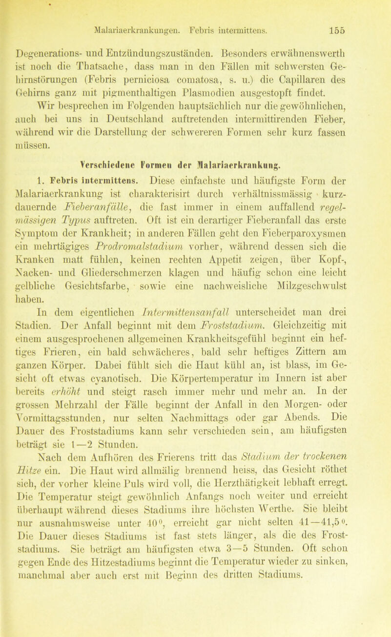 Degenerations- und Entzündungszuständen. Besonders ervväbnenswerth ist noch die Thatsaclie, dass man in den Fällen mit schwersten Ge- hirnstörungen (Febris perniciosa comatosa, s. u.) die Capillaren des Gehirns ganz mit pigmenthaltigen Plasmodien ausgestopft findet. Wir besprechen im Folgenden hauptsächlich nur die gewöhnlichen, auch bei uns in Deutschland auftretenden intermittirenden Fieber, während wir die Darstellung der schwereren Formen sehr kurz fassen müssen. Verschiedene formen der iTIalarinerkrnnkuii. 1. Febris intermittens. Diese einfachste und häufigste Form der Malariaerkrankung ist charakterisirt durch verhältnissmässig kurz- dauernde Fieber an fälle i die fast immer in einem auffallend regel- mässigen Typus auftreten. Oft ist ein derartiger Fieberanfall das erste Symptom der Krankheit; in anderen Fällen geht den Fieberparoxysmen ein mehrtägiges Prodromalstadium vorher, während dessen sich die Kranken matt fühlen, keinen rechten Appetit zeigen, über Kopf-, Kacken- und Gliederschmerzen klagen und häufig schon eine leicht gelbliche Gesichtsfarbe, sowie eine nachweisliche Milzgeschwulst haben. In dem eigentlichen Inter mittensanfall unterscheidet man drei Stadien. Der Anfall beginnt mit dem Froststadium. Gleichzeitig mit einem ausgesprochenen allgemeinen Krankheitsgefühl beginnt ein hef- tiges Frieren, ein bald schwächeres, bald sehr heftiges Zittern am ganzen Körper. Dabei fühlt sich die Haut kühl an, ist blass, im Ge- sicht oft etwas cyanotisch. Die Körpertemperatur im Innern ist aber bereits erhöht und steigt rasch immer mehr und mehr an. In der grossen Mehrzahl der Fälle beginnt der Anfall in den Morgen- oder Vormittagsstunden, nur selten Nachmittags oder gar Abends. Die Dauer des Froststadiums kann sehr verschieden sein, am häufigsten beträgt sie 1—2 Stunden. Nach dem Auf hören des Frierens tritt das Stadium der trockenen Hitze ein. Die Haut wird allnnilig brennend heiss, das Gesicht röthet sich, der vorher kleine Puls wird voll, die Herzthätigkeit lebhaft erregt. Die Temperatur steigt gewöhnlich Anfangs noch weiter und erreicht überhaupt während dieses Stadiums ihre höchsten Werthe. Sie bleibt nur ausnahmsweise unter 40°, erreicht gar nicht selten 41—41,5«. Die Dauer dieses Stadiums ist fast stets länger, als die des Frost- stadiums. Sie beträgt am häufigsten etwa 3—5 Stunden. Oft schon gegen Ende des Hitzestadiums beginnt die Temperatur wieder zu sinken, manchmal aber auch erst mit Beginn des dritten Stadiums.