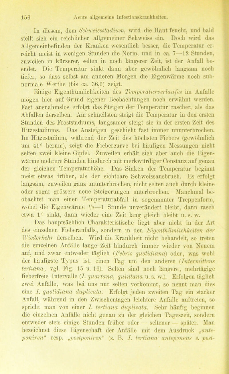 ln diesem, dem Schweissstadium, wird die Haut feucht, und bald stellt sich ein reichlicher allgemeiner Schweiss ein. Doch wird das Allgemeinbefinden der Kranken wesentlich besser, die Temperatur er- reicht meist in wenigen Stunden die Norm, und in ca. 7—12 Stunden, zuweilen in kürzerer, selten in noch längerer Zeit, ist der Anfall be- endet. Die Temperatur sinkt dann aber gewöhnlich langsam noch tiefer, so dass selbst am anderen Morgen die Eigenwärme noch sub- normale Werthe (bis ca. 36,0) zeigt. Einige Eigenthümlichkeiten des Temperaturverlaufes im Anfalle mögen hier auf Grund eigener Beobachtungen noch erwähnt werden. Fast ausnahmslos erfolgt das Steigen der Temperatur rascher, als das Abfallen derselben. Am schnellsten steigt die Temperatur in den ersten Stunden des Froststadiums, langsamer steigt sie in der ersten Zeit des Hitzestadiums. Das Ansteigen geschieht fast immer ununterbrochen. Im Hitzestadium, während der Zeit des höchsten Fiebers (gewöhnlich um 41° herum), zeigt die Fiebercurve bei häufigen Messungen nicht selten zwei kleine Gipfel. Zuweilen erhält sich aber auch die Eigen- wärme mehrere Stunden hindurch mit merkwürdiger Constanz auf genau der gleichen Temperaturhöhe. Das Sinken der Temperatur beginnt meist etwas früher, als der sichtbare Schweissausbruch. Es erfolgt langsam, zuweilen ganz ununterbrochen, nicht selten auch durch kleine oder sogar grössere neue Steigerungen unterbrochen. Manchmal be- obachtet man einen Temperaturabfall in sogenannter Treppenform, wobei die Eigenwärme 'h—1 Stunde unverändert bleibt, dann rasch etwa 1 0 sinkt, dann wieder eine Zeit lang gleich bleibt u. s. w. Das hauptsächlich Charakteristische liegt aber nicht in der Art des einzelnen Fieberanfalls, sondern in den Eigenthümlichkeiten der Wiederkehr derselben. Wird die Krankheit nicht behandelt, so treten die einzelnen Anfälle lange Zeit hindurch immer wieder von Neuem auf, und zwar entweder täglich (Fehris quotidiana) oder, was wohl der häufigste Typus ist, einen Tag um den anderen (Intennittens tertiana, vgl. Fig. 15 u. 16). Selten sind noch längere, mehrtägige fieberfreie Intervalle (i. quartana, quintana u. s. w.). Erfolgen täglich zwei Anfälle, was bei uns nur selten vorkommt, so nennt man dies eine 1. quotidiana duplicata. Erfolgt jeden zweiten Tag ein starker Anfall, während in den Zwischentagen leichtere Anfälle auftreten, so spricht man von einer 1. tertiana duplicata. Sehr häufig beginnen die einzelnen Anfälle nicht genau zu der gleichen Tageszeit, sondern entweder stets einige Stunden früher oder — seltener — später. Man bezeichnet diese Eigenschaft der Anfälle mit dem Ausdruck „ante- poniren“ resp. „postponirenu (z. B. I. tertiana anteponens s. post-