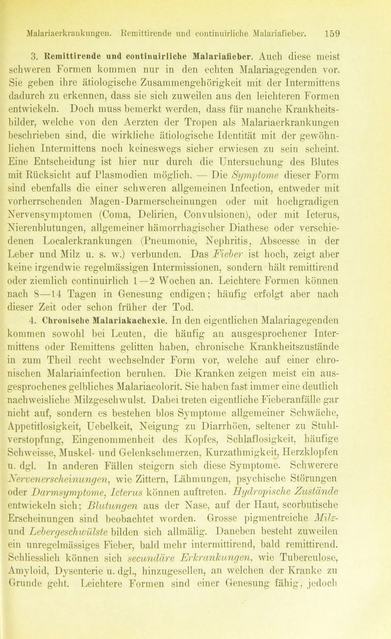 3. Remittirende und continuirliche Malariafieber. Auch diese meist schweren Formen kommen nur in den echten Malariagegenden vor. Sie geben ihre ätiologische Zusammengehörigkeit mit der Intermittens dadurch zu erkennen, dass sie sich zuweilen aus den leichteren Formen entwickeln. Doch muss bemerkt werden, dass für manche Krankheits- bilder, welche von den Aerzten der Tropen als Malariaerkrankungen beschrieben sind, die wirkliche ätiologische Identität mit der gewöhn- lichen Intermittens noch keineswegs sicher erwiesen zu sein scheint. Eine Entscheidung ist hier nur durch die Untersuchung des Blutes mit Rücksicht auf Plasmodien möglich. — Die Symptome dieser Form sind ebenfalls die einer schweren allgemeinen Infection, entweder mit vorherrschenden Magen-Darmerscheinungen oder mit hochgradigen Nervensymptomen (Coma, Delirien, Convulsionen), oder mit Icterus, Nierenblutungen, allgemeiner hämorrhagischer Diathese oder verschie- denen Localerkrankungen (Pneumonie, Nephritis, Abscesse in der Leber und Milz u. s. w.) verbunden. Das Fieber ist hoch, zeigt aber keine irgendwie regelmässigen Intermissionen, sondern hält remittirend oder ziemlich continuirlich 1—2 Wochen an. Leichtere Formen können nach 8—14 Tagen in Genesung endigen; häufig erfolgt aber nach dieser Zeit oder schon früher der Tod. 4. Chronische Malariakachexie. In den eigentlichen Malariagegenden kommen sowohl bei Leuten, die häufig an ausgesprochener Inter- mittens oder Remittens gelitten haben, chronische Krankheitszustände in zum Theil recht wechselnder Form vor, welche auf einer chro- nischen Malariainfection beruhen. Die Kranken zeigen meist ein aus- gesprochenes gelbliches Malariacolorit. Sie haben fast immer eine deutlich nachweisliche Milzgeschwulst. Dabei treten eigentliche Fieberanfälle gar nicht auf, sondern es bestehen blos Symptome allgemeiner Schwäche, Appetitlosigkeit, Uebelkeit, Neigung zu Diarrhöen, seltener zu Stuhl- verstopfung, Eingenommenheit des Kopfes, Schlaflosigkeit, häufige Schweisse, Muskel- und Gelenkschmerzen, Kurzatlimigkeit, Herzklopfen u. dgl. In anderen Fällen steigern sich diese Symptome. Schwerere Nervenerscheinungen, wie Zittern, Lähmungen, psychische Störungen oder Darmsymptome, Icterus können auftreten. Hydropische Zustände entwickeln sich; Blutungen aus der Nase, auf der Haut, scorbutische Erscheinungen sind beobachtet worden. Grosse pigmentreiche Milz- und Lebergeschivülste bilden sich allmälig. Daneben besteht zuweilen ein unregelmässiges Fieber, bald mehr intermittirend, bald remittirend. Schliesslich können sich secundäre Erkrankungen, wie Tuberculose, Amyloid, Dysenterie u. dgl., hinzugesellen, an welchen der Kranke zu Grunde geht. Leichtere Formen sind einer Genesung fähig, jedoch
