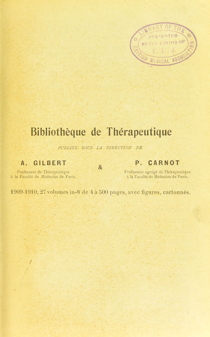 f '.r Bibliothèque de Thérapeutique . PUBLIÉE SOUS LA DIRÈCTLON DE A. GILBERT Professeur de Thérapeulique fl la Kacullé de Médecine de Paris 1909-1910,27 volumes in-8 de 4 à 500 pages, avec figures, cartonnés. & P. CARNOT Professeur agrégé de Thérapeulique il la Faculté de Médeciue de Paris. r