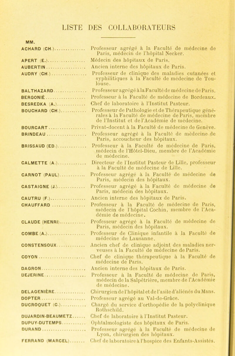 LISTE DES COLLABORATEURS MM. ACHARD (CH.) Professeur agrégé à la Faculté de médecine de Paris, médecin de l’iiôpital Necker. APERT (E.) Médecin des hôpitaux de Paris. AUBERTIN Ancien interne des hôpitaux de Paris. AUDRY (CH.) Professeur de clinique des maladies cutanées et syphilitiques à la Faculté de médecine de Tou- louse. BALTHAZARD ProfesseuragrégéàlaFacultéde médecine de Paris. BERGONIÈ Professeur à la Faculté de médecine de Bordeaux. BESREDKA (A.) Chef de laboratoire à l’Institut Pasteur. BOUCHARD (CH.) Professeur de Pathologie et de Thérapeutique géné- rales à la Faculté de médecine de Paris, membre de l’Institut et de l’Académie de médecine. BOURCART Privat-docent à la Faculté de médecine de Genève. BRINDEAU Professeur agrégé à la Faculté de médecine de Paris, accoucheur des hôpitaux. BRISSAUD (ED.) Professeur à la Faculté de médecine de Paris, médecin de l’Hôtel-Dieu, membre de l’Académie de médecine. CALMETTE (A.) Directeur de l’Institut Pasteur de Lille, professeur à la Faculté de médecine de Lille. CARNOT (PAUL) Professeur agrégé à la Faculté de médecine de Paris, médecin des hôpitaux. CASTAlGNE (J.) Professeur agrégé à la Faculté de médecine de Paris, médecin des hôpitaux. CAUTRU (F.) Ancien interne des hôpitaux de Paris. CHAUFFARD Professeur à la Faculté de médecine de Paris, médecin de l'hôpital Gochin, membre de l'Aca- démie de médecine. CLAUDE (HENRI) Professeur agrégé à la Faculté de médecine de Paris, médecin des hôpitaux. COMBE (A.) Professeur de Clinique infantile à la Faculté de médecine de Lausanne. CONSTENSOUX Ancien chef de clinique adjoint des maladies ner- veuses à la Faculté de médecine de Paris. COYON Chef de clinique thérapeutique à la Faculté de médecine de Paris. DAGRON Ancien interne des hôpitaux de Paris. DEJERINE Professeur à la Faculté de médecine de Paris, médecin de la Salpétrière, membre do l’Académie do médecine. DELAGENIÈRE Chirurgien de l’hôpital et de l’asile d’aliénés du Mans. DOPTER Professeur agrégé au Val-do-Gràce. DUCROQUET (C.) Chargé du service d’orthopédie de la polyclinique Holliscbild. DUJARDIN-BEAUMETZ Chef de laboratoire à l'Institut Pasteur. DUPUY-DUTEMPS ü|thtalmologiste des hôpitaux de Paris. DURAND Professeur agrégé à. la Faculté de médecine de Lyon, chirurgien des hôpitaux. FERRAND (MARCEL) Chef de laboraloirc il l’hospicc des Fnfants-Assistés.