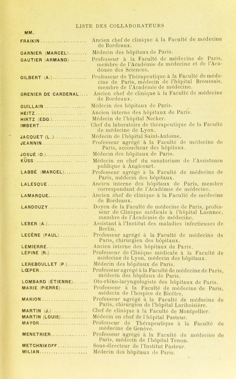MM. FRAIKIN Ancien clief de clinique à la Faculté de médecine de Bordeaux. GARNIER (MARCELl Médecin des hôpitaux de Paris. GAUTIER (ARMAND) Professeur à, la Faculté de médecine de Paris, membre de l’Académie de médecine et de l’Aca- démie des Sciences. GILBERT (A.) Professeur de Thérapeutique à la Faculté de méde- cine de Paris, médecin de l’hôpital Broussais, membre de l’Académie de médecine. GRENIER DE CARDENAI Ancien chef de clinique à la Faculté de médecine de Bordeaux. GUILLAIN Médecin des hôpitaux de Paris. HEITZ Ancien interne des hôpitaux de Paris. HIRTZ (EDG.) Médecin de l’hôpital Necker. IMBERT Chef du laboratoire de thérapeutique de la Faculté de médecine de Lyon. JACQUET (L.) Médecin de l’hôpital Saint-Antoine. JEANNIN Professeur agrégé à la Faculté de médecine de Paris, accoucheur des hôpitaux. JOSUÉ (O.) Médecin des hôpitaux de Paris. KÜSS Médecin en chef du sanatorium de l’Assistance publique à Angicourt. LABBÉ (MARCEL) Professeur agrégé à la Faculté de médecine de Paris, médecin des hôpitaux. LALESQUE Ancien interne des hôpitaux de Paris, membre correspondant de l’Académie de médecine. LAMARQUE Ancien chef de clinique à la Faculté de médecine de Bordeaux. LANDOUZY Doyen de la Faculté de médecine de Paris, profes- seur de Clinique médicale à l’hôpital Laennec, membre de l’Académie de médecine. LEBER (A.) Assistant à l’Institut des maladies infectieuses de Berlin. LECËNE (PAUL) Professeur agrégé à la Faculté de médecine de Paris, chirurgien des hôpitaux. LEMIERRE Ancien interne des hôpitaux de Paris. LÉPINE (R.) Professeur de Clinique médicale à la Faculté de médecine de Lyon, médecin des hôpitaux. LEREBOULLET (P.) Médecin des hôpitaux de Paris. LŒPER Professeur agrégé à la Faculté de médecine de Paris, médecin des hôpitaux de Paris. LOMBARD (ÉTIENNE) Oto-rhino-laryngologistc des hôpitaux de Paris. MARIE (PIERRE) Professeur à la Faculté de médecine do Paris, médecin de l’hospice de Bicétro. MARION Professeur agrégé à la Faculté de médecine de Paris, chirurgien de l’hôpital Lariboisière. MARTIN (J.) Chef de clinique à la Faculté do Montpellier. MARTIN (LOUIS) Médecin en chef do riiôpital Pasteur. MAYOR Professeur do Thérapeutique à la Faculté de médecine de Genève. MENETRIER Professeur agrégé à la Faculté do médecine de Paris, médecin do l’hôpital ’l’enon. METCHNIKOFF Sous-dircctcur de l’Institut Pasteur. MILIAN Médecin des hôpitaux de Paris.