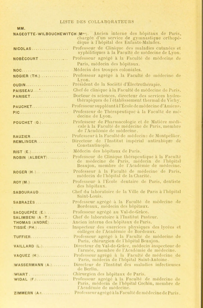MM. NAGEOTTE-WILBOUCHEWITCH (M)- Ancien interne des liôpitauv. de Paris, chargée d’un service de gymnastique orthopé- di(]ue à l'hôpital des Enfai'its-.Malaclcs. NICOLAS Professeur de Clinique des maladies cutanées el syphilitiques à la Faculté de médecine de Lyon. NOBÉCOURT Professeur agi’égé à, la Faculté de médecine de Paris, médecin des hôpitau.v. Noc .Médecin des troupes coloniales. NOGIEB (TH.) Professeur agrégé à la Faculté de médecine de Lyon. OUDIN Président de la Société d’Électrothérapie. PAISSEAU Chef de clinique âla Faculté de médecine de Paris. PARISET Docteur es sciences, directeur des services hyilro- thérapiques de l'établissement thermal de Vichy. PAUCHET Professeur suppléant àl’École de médecine d’Amiens. PIC Professeur de Thérapeutique à la Faculté de mé- decine de Lyon. POUCHET (G.) Professeur de Pliarmacologie et de Matière médi- cale à la Faculté de médecine de Paris, membre do l’Académie de médecine, RAUZIER Professeur à la Faculté do médecine de .Montpellier. REMLINGER Directeur de l'Institut impérial antirabique de Constantinople. RIST (E.) .Médecin des hùpitau.’c de Paris. ROBIN (ALBERT) Professeur de Clinique thérapeutique à la Faculté de médecine de Paris, médecin de l'hôpital lieaujon, membre de l'Académie de médecine. ROGER (H.) Professeur à la Faculté de médecine do Paris, médecin de l'hôpital de la Charité. ROY(M ) Professeur à l’École dentaire de Paris, dentiste des hô])itau.x. SABOURAUD Chef du laboratoire de la Ville de Paris à riiôpital Saint-Louis. SABRAZÉS Professeur agrégé à la Faculté de médecine de Bordeaux, médecin des hôpitaux. SACOUEPÉE (E.) l’rofcsseur agrégé au Val-do-Gràce. SALIMBENI (A -T.) Chef de laboratoire à rinstitut Pasteur. THOMAS (ANDRÉ) Ancien interne des hôpitaux do Paris. TISSIÉ (PH.) Inspecleur des e,xercic(!s physiques des lycées el collèges de l'Académie de Bordeaux. TUFFIER Professeur agrégé à la Faculté de médecine de Paris, chirurgien de riiô|)ital Bcaujon. VAILLARD (L.) l)ir(!cteui' du Val-do-Grâcc, médecin inspecteur de l’artnée, memhre de r.\cadémie do médecine. VAQUEZ (H.) Professeur agrégé à la l-'acidlé de médecine île Paris, médecin de l’hôpital Saint-Antoine. WASSERMANN (A.). Directeur de l’Institut des maladies infectieuses lie Berlin. WIART Chirurgien des hôpitaux de Pniâs. WIDAL (F.) Professeur agrégé II la Faculté de médecine de Pai'is, médecin de riiô|ii(al Cocliin, memhre de rAcadcniie de médecine. ZIMMERN (A l Professeuragrégéiila Faculté de médecine de Paris.