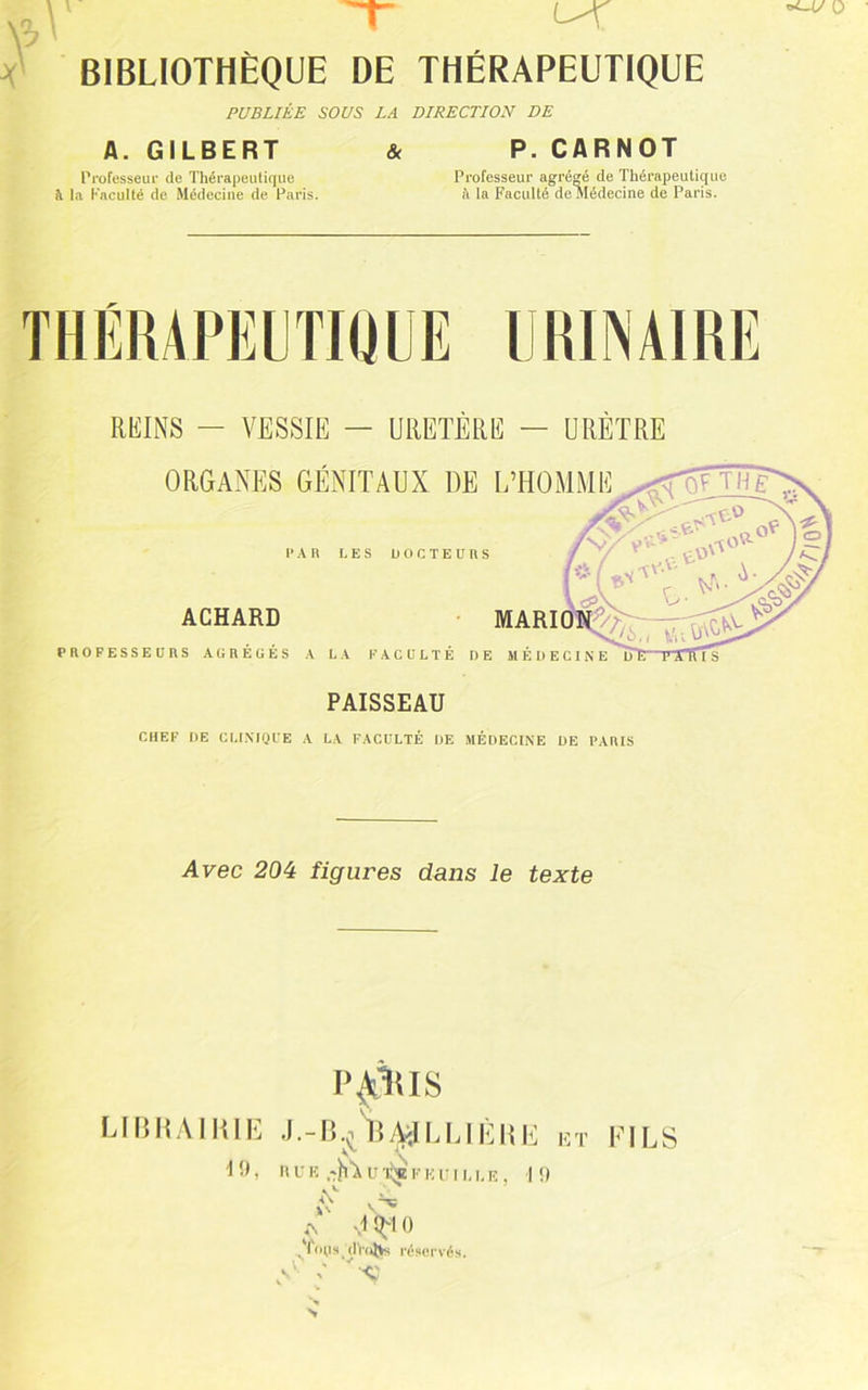 PUBLIÉE SOUS LA DIRECTLON DE A. GILBERT & P. CARNOT Professeur de Thérapeulique Professeur agrégé de Thérapeutique à la faculté de Médecine de Paris. fi la Faculté de médecine de Paris. THÉRAPEUTIUUE IJIUINAIRE REINS — VESSIE — URETÈRE — URÈTRE PAISSEAU CHEF DE CMNIQFE A LA FACULTÉ DE MÉDECINE DE PAItlS Avec 20é figures dans le texte P^TtlS UISII.MlilE lîAiILUÈIU! i.;t FILS A ^ , Il U E -h’A U 'liy F K PILLE, | !)