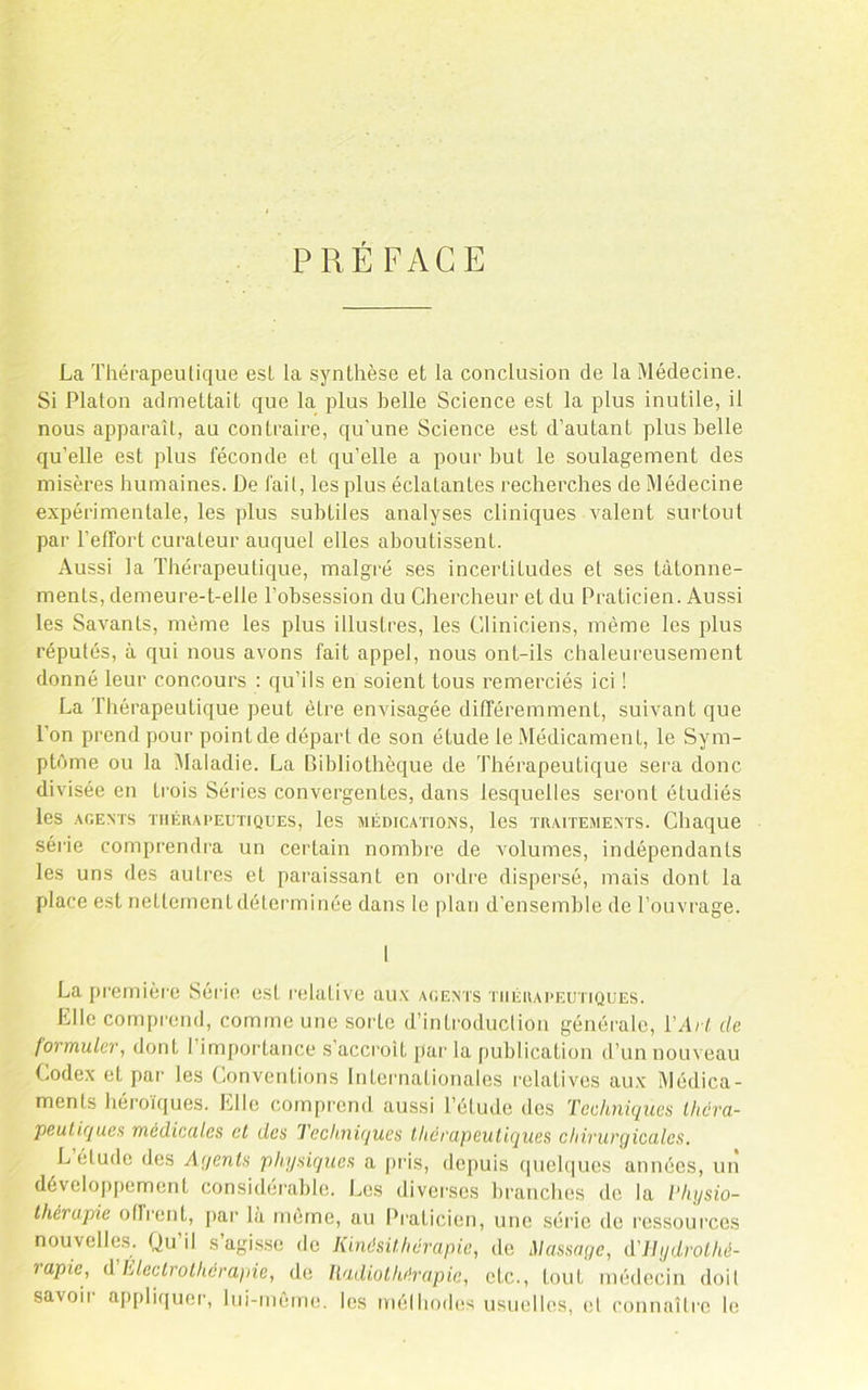 PRÉ FACE La Thérapeutique est la synthèse et la conclusion de la Médecine. Si Platon admettait que la plus belle Science est la plus inutile, il nous apparaît, au contraire, qu'une Science est d’autant plus belle qu’elle est plus féconde et qu’elle a pour but le soulagement des misères humaines. De fait, les plus éclatantes recherches de Médecine expérimentale, les plus subtiles analyses cliniques Avalent surtoul par l’effort curateur auquel elles aboutissent. Aussi la Thérapeutique, malgré ses incertitudes et ses tâtonne- ments, demeure-t-elle l’obsession du Chercheur et du Praticien. Aussi les Savants, même les plus illustres, les Cliniciens, même les plus réputés, à qui nous avons fait appel, nous ont-ils chaleureusement donné leur concours : qu’ils en soient tous remerciés ici ! La Thérapeutique peut être envisagée différemment, suivant que l’on prend pour point de départ de son étude le Médicament, le Sym- ptôme ou la Maladie. La Bibliothèque de Thérapeutique sera donc divisée en trois Séries convergentes, dans lesquelles seront étudiés les AGENTS TIIÉUAPEUTIQUES, leS AlÉDICATIONS, leS TRAITEMENTS. Chaque série comprendra un certain nombre de volumes, indépendants les uns des autres et paraissant en ordre dispersé, mais dont la place est nettement déterminée dans le plan d’ensemble de Touvi'age. 1 La pi'emière Série est relative aux agents thérapeutiques. Elle comprend, comme une sorte d’introduction générale, VArl de formuler, dont l’importance s’accroit par la publication d’un nouveau (.odex et par les Conventions Internationales relatives aux Médica- ments héroïques. Elle comprend aussi l’étude des Techniques Ihcra- peuliques médicedes cl des Jeckniques thérapeutiques chirurgicales. L étude des Agents physiques a firis, depuis queh|ucs années, un dévelopjiement considérable. Les diverses branches de la l'hysio- Ihérapie offrent, [lar là môme, au l^raticien, une série de l'essources nouvelles. Qu’il s’agi.sse do Kinésithérapie, de Massage, d'ilydrolhé- rapie, d Lleclrolhcrapie, de Radio thérapie, etc., tout médecin doit savoir a[)[)liquer, lui-même, les mélhodes usuelles, el connaîlre le