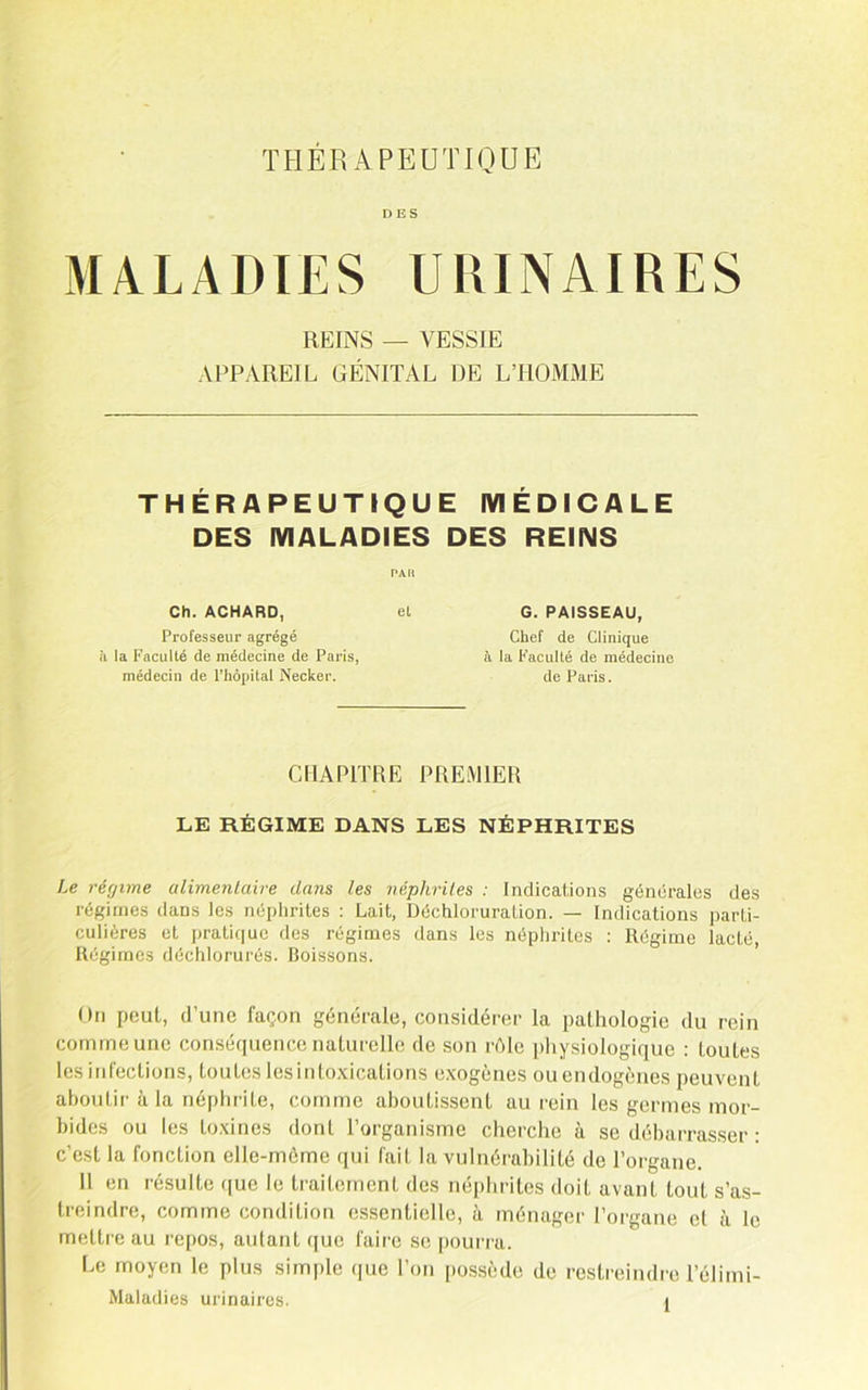 THÉRAPEUTIQUE DES MALADIES URINAIRES REINS — VESSIE APPAREIL GÉNITAL DE L’HOMME THÉRAPEUTIQUE IVIÉDICALE DES MALADIES DES REINS PAR Ch. ACHARD, el Professeur agrégé il la Faculté de médecine de Paris, médecin de l’hôpital Necker. G. PAISSEAU, Chef de Clinique à la Faculté de médecine de Paris. CHAPITRE PREMIER LE RÉGIME DANS LES NÉPHRITES Le réfjime alimenlaire dans les néphrites : Indications géncrales des régimes dans les népiirites : Lait, Déchloruration. — Indications parti- culières et prati(|uc des régimes dans les néphrites ; Régime lacté, Régimes déchlorurés. Boissons. ’ On peut, d’une façon générale, considérer la pathologie du rein comme une conséquence naturelle de son réle physiologique : toutes les infections, toutes lesinto.xications e.xogènes ouendogènes peuvent aboutir à la néphrite, comme aboutissent au rein les germes mor- bides ou les toxines dont l’organisme cherche à se débarrasser : c’est la fonction elle-môme qui fait la vulnérabilité de l’organe. 11 en résulte que le traitement des néphrites doit avant tout s’as- treindre, comme condition essentielle, à ménager l’organe cl à le mettre au repos, autant (|uc faire se pourra. Le moyen le plus simple que l’on possède de restreindre l’élimi-