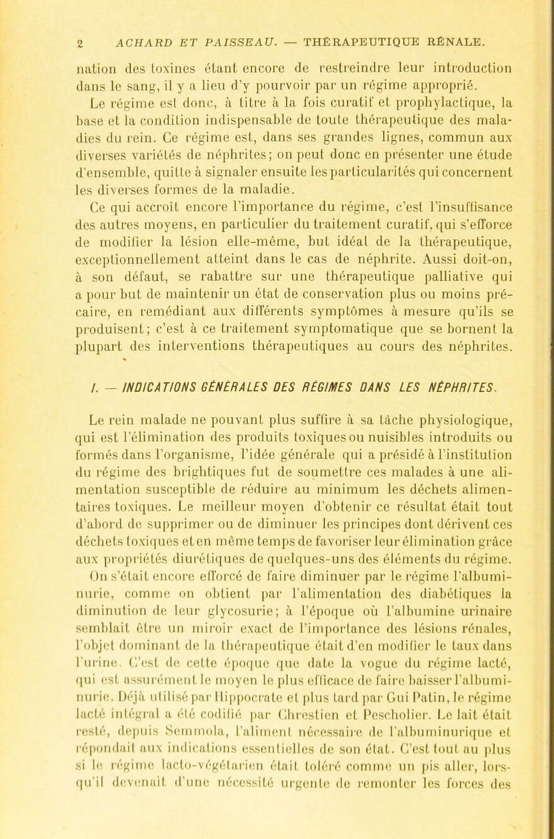 nation des toxines étant encore de restreindre leur introduction dans le sang, il y a lieu d’y pourvoir par un régime approprié. Le régime est donc, à titre à la fois curatif et prophylactique, la hase et la condition indispensahle de toute thérapeutique des mala- dies du rein. Ce régime est, dans ses grandes lignes, commun aux diverses variétés de néphrites; on peut donc en présenter une étude d’ensemhle, quitte à signaler ensuite les particularités qui concernent les diverses formes de la maladie. Ce qui accroît encore l’importance du régime, c’est l’insuflisance des autres moyens, en particulier du traitement curatif, qui s’efforce de modifier la lésion elle-même, but idéal de la thérapeutique, exceptionnellement atteint dans le cas de néphrite. Aussi doit-on, à son défaut, se rabattre sur une thérapeutique palliative qui a pour but de maintenir un état de conservation plus ou moins pré- caire, en remédiant aux différents symptômes à mesure qu’ils se produisent; c’est à ce traitement symptomatique que se bornent la plupart des interventions thérapeutiques au cours des néphrites. /. — INDICATIONS GÉNÉRALES DÉS RÉGIMES DANS LES NÉPHRITES. Le rein malade ne pouvant plus suffire à sa tâche physiologique, qui est l’élimination des produits toxiques ou nuisibles introduits ou formés dans l’organisme, l’idée générale qui a présidé à l’institution du régime des brightiques fut de soumettre ces malades à une ali- mentation susceptible de réduire au minimum les déchets alimen- taires toxiques. Le meilleur moyen d’obtenir ce résultat était tout d’abord de supprimer ou de diminuer les principes dont dérivent ces déchets toxi(iues et en môme temps de favoriser leur élimination grâce aux propriétés diurétiques de quelques-uns des éléments du régime. On s’était encore efforcé de faire diminuer par le régime l’albumi- nurie, comme on obtient par l’alimentation des diabétiques la diminution de leur glycosurie; à l’époque où l’albumine urinaire .semblait être un miroir exact de l’importance des lésions rénales, l’objet dominant de la thérapeutique était d’en modifier le taux dans l’urine. C’est de celte épo(|ue (jne date la vogue du régime lacté, (]ui est assurément le moyen le plus efficace de faire baisser l’albumi- nui ie. Déjà utilisé par llippoci ate et plus lard |)ar Gui Patin, le régime lacté intégral a été codifié par Clu-eslicn et Pescholier. Le lait était resté, de|)uis Semmola, l’aliment nécc.ssaire de l’albuminurique et réjxuulait aux indications essentielles de son état. C’est tout au plus si le régime laclo-végélarien était toléré comnu! un pis aller, lor.s- (|u’il devenait d’une nécessité urgente de remonter les forces des