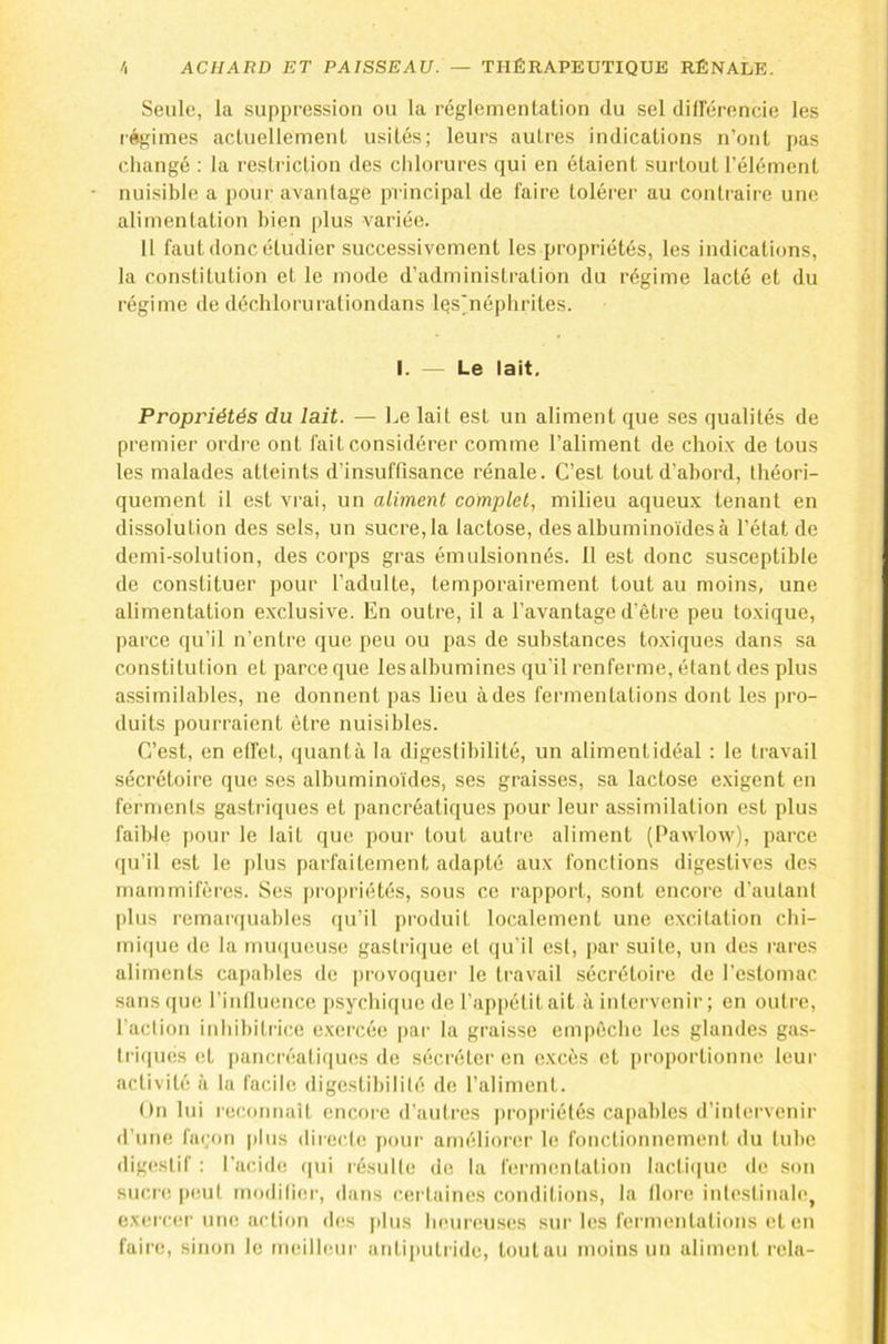 Seule, la suppression ou la réglemeiilation du sel difFérencie les régimes acluellement usités; leurs autres indications n’ont pas change : la resti-iction des chlorures qui en étaient surtout l’élément nuisible a pour avantage principal de faire tolérer au contraire une alimentation bien plus variée. Il faut donc étudier successivement les propriétés, les indications, la constitution et le mode d’administration du régime lacté et du régime de déchlorurationdans Iqs'néphrites. I. — Le lait. Propriétés du lait. — Le lait est un aliment que ses qualités de premier ordre ont lait considérer comme l’aliment de choi.x de tous les malades atteints d’insuffisance rénale. C’est tout d’abord, théori- quement il est vrai, un aliment complet, milieu aqueux tenant en dissolution des sels, un sucre, la lactose, des albuminoïdes à l’état de demi-solution, des corps gras émulsionnés. 11 est donc susceptible de constituer pour l’adulte, temporairement tout au moins, une alimentation exclusive. En outre, il a l’avantage d’être peu toxique, parce qu’il n’entre que peu ou pas de substances toxiques dans sa constitution et parce que les albumines qu’il renferme, étant des plus a.ssimilables, ne donnent pas lieu à des fermentations dont les pro- duits pourraient être nuisibles. C’est, en etfel, quanta la digestibilité, un alimentidéal : le travail sécrétoire que ses albuminoïdes, ses graisses, sa lactose exigent en ferments gastriques et pancréatiques pour leur assimilation est plus faible [)our le lait que pour tout autre aliment (Pawlow), parce qu’il est le j)lus parfaitement adapté aux fonctions digestives des mammifères. Ses propriétés, sous ce rapport, sont encore d’autant plus remarquables qu’il produit localement une excitation chi- mi(|ue de la muqueuse gastrique et qu’il est, |)ar suite, un des rares aliments capables de provoquer le travail sécrétoire de l’estomac sans([ue l’inlluence psychique de l’appétit ait à intervenir; en outre, l’action inhibitrice e.xercée |)ar la graisse empêche les glandes gas- tri(|ucs et pancréatiques de sécréter en excès et proportionne leur activité à la facile digestibilité de l’aliment. On lui reconnaît encore d’autres propriétés capables d’intervenir d’une fa(;on plus directe pour améliorer le fonctionnement du tube digestif : l’acide (|ui résulte de la fermentation lacdbiuc de son sucre |»eut moditiei-, dans certaines conditions, la llore intestinale, exeiTCM-une action des plus heunmses sur les fermentations et eu faire, sinon le meilleui' antiputride, toutau moins un aliment rela-
