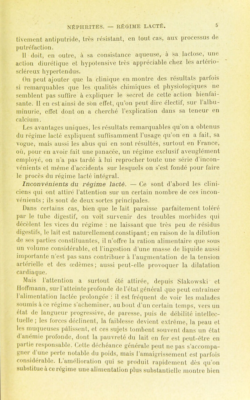 tivement antiputride, très résistant, en tout cas, aux processus de putréfaction. 11 doit, en outre, à sa consistance aqueuse, à sa lactose, une action diurétique et hypotensive très appréciable chez les artério- scléreux hypertendus. On peut ajouter que la clinique en montre des résultats parfois si remarquables que les qualités chimiques et physiologiques ne semblent pas suffire à expliquer le secret de cette action bienfai- sante. 11 en est ainsi de son effet, qu’on peut dire électif, sur l’albu- minurie, effet dont on a cherché l’explication dans sa teneur en calcium. Les avantages uniques, les résultats remarquables qu’on a obtenus du régime lacté e.xpliquent suffisamment l’usage qu’on en a fait, sa vogue, mais aussi les abus qui en sont résultés, surtout en France, où, pour en avoir fait une panacée, un régime exclusif aveuglément employé, on n’a pas tardé à lui reprocher toute une série d’incon- vénients et même d’accidents sur lesquels on s’est fondé pour faire le procès du régime lacté intégral. Inconvénients du régime lacté. — Ce sont d’abord les clini- ciens qui ont attiré l’attention sur un certain nombre de ces incon- vénients; ils sont de deux sortes principales. Dans certains cas, bien que le lait paraisse parfaitement toléré par le tube digestif, on voit survenir des troubles morbides qui décèlent les vices du régime ; ne laissant que très peu de résidus digestifs, le lait est naturellementconstipant; en raison de la dilution de ses parties constituantes, il n’offre la ration alimentaire que sous un volume considérable, et l’ingestion d’une masse de liquide aussi importante n’est pas sans contribuer à l’augmentation de la tension artérielle et des œdèmes; aussi peut-elle provoquer la dilatation cardiaque. •Mais l’attention a surtout été attirée, de|)uis Slakowski et llollmann, sur l’atteinte prolonde de l’état général que peut entraîner l’alimentation lactée prolongée : il est fréquent de voir les malades soumis à ce régime s’achominei', au bout d’un certain temps, vers un état de langueur progressive, do pai'esse, puis de débilité intellec- tuelle ; les forces déclinent, la faiblesse devient extrême, la peau et les muqueuses pâlissent, et ces sujets tombent souvent dans un état d’anémie profonde, dont la pauvreté du lait en fer est peut-être en partie responsable, (,ette (hicbéance générale peut ne pas s’accom|)a- gner dune perte notable du poids, mais l’amaigrissement est parfois considérable. L airndioration (|ui se pi'oduit rapidement dès (|u’on substitue à ce régime unealimentation plus substantielle montre bien