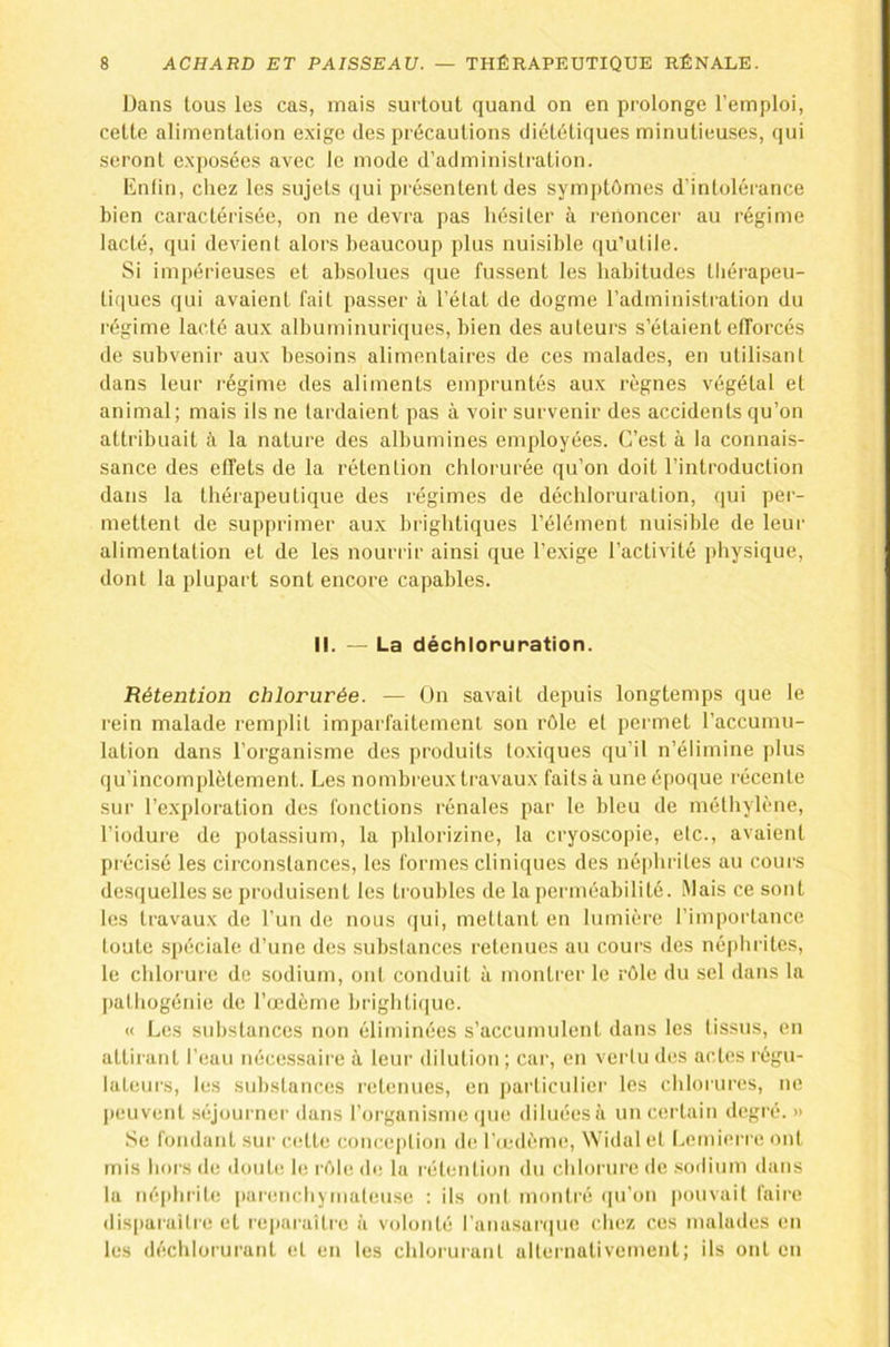 Dans tous les cas, mais surtout quand on en prolonge l’emploi, cette alimentation exige des précautions diététiques minutieuses, qui seront exposées avec le mode d’administration. Enfin, chez les sujets (|ui présentent des symptômes d’intolérance bien caractérisée, on ne devra pas hésiter à renoncer au régime lacté, qui devient alors beaucoup plus nuisible qu’utile. Si impérieuses et absolues que fussent les habitudes thérapeu- tiques qui avaient fait passer à l’état de dogme l’administration du régime lacté aux albuminuriques, bien des auteurs s’étaient efforcés de subvenir aux besoins alimentaires de ces malades, en utilisant dans leur régime des aliments empruntés aux règnes végétal et animal; mais ils ne tardaient pas à voir survenir des accidents qu’on attribuait à la nature des albumines employées. C’est à la connais- sance des effets de la rétention chlorurée qu’on doit l’introduction dans la thérapeutique des régimes de déchloruration, (jui per- mettent de supprimer aux brightiques l’élément nuisible de leur alimentation et de les nourrir ainsi que l’exige l’activité physique, dont la plupart sont encore capables. II. - La déchloruration. Rétention chlorurée. — Ün savait depuis longtemps que le rein malade remplit imparfaitement son rôle et permet l’accumu- lation dans l’organisme des produits toxiques qu’il n’élimine plus qu’incomplètement. Les nombreux travaux faits à une époque récente sur l’exploration des fonctions rénales par le bleu de méthylène, l’iodure de potassium, la phlorizine, la cryoscopie, etc., avaient précisé les circonstances, les formes cliniques des néphrites au coui'S desquelles se produisent les troubles de la perméabilité. Mais ce sont les travaux de l’un de nous (|ui, mettant en lumière l’importance toute spéciale d’une des substances retenues au cours des néphrites, le chlorure de sodium, ont conduit à montrer le rôle du sel dans la I)athogénie de l’œdème hrightique. « Les substances non éliminées s’accumulent dans les tissus, en attirant l’eau nécessaire à leur dilution; car, en vertu des actes régu- lateurs, les substances retenues, en particulier les cIiIoiuihîs, ne |)euvent séjournei' dans l’oi^ganisme que diluées à un certain degré.» Se fondant sur cidte conception de l’cedème, Widal et Lemierre ont mis hors (te doute le rôle (h; la rétention du chlorure de .sodium dans la néphrite parenchymateuse : ils ont montré (lu’on |)ouvait faire disparaîtie et reparaître à volonté l’anasarciue chez ces malades en les déchlorurant et en les chlorurant alternativement; ils ont en