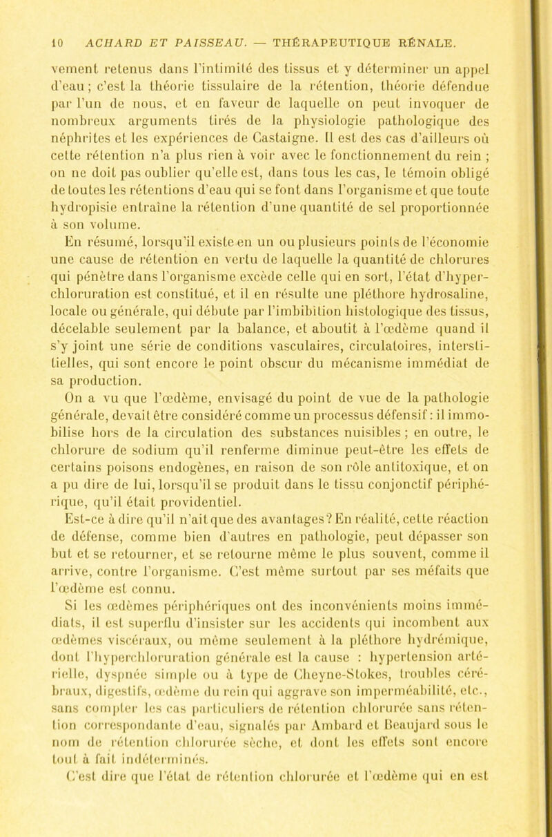veinent retenus clans rinlimilé des tissus et y déterminer un appel d’eau; c’est la théorie tissulaire de la rétention, théorie défendue par l’un de nous, et en faveur de laquelle on peut invoquer de nombreu.v arguments tirés de la physiologie pathologique des néphrites et les expériences de Castaigne. 11 est des cas d’ailleurs où cette rétention n’a plus rien à voir avec le fonctionnement du rein ; on ne doit pas oublier qu’elle est, dans tous les cas, le témoin obligé de toutes les rétentions d’eau cjui se font dans l’organisme et que toute hydropisie entraîne la rétention d’une quantité de sel proportionnée à son volume. En résumé, lorsqu’il existe en un ou plusieurs points de l’économie une cause de rétention en vertu de laquelle la quantité de chlorures qui pénètre dans l’organisme excède celle qui en sort, l’état d’hyper- chloruration est constitué, et il en résulte une pléthore hydrosaline, locale ou générale, cjui débute par l’imhibition histologique des tissus, décelable seulement par la balance, et aboutit à l’œdème quand il s’y joint une série de conditions vasculaires, circulatoires, intersti- tielles, qui sont encore le point obscur du mécanisme immédiat de sa production. On a vu que l’œdème, envisagé du point de vue de la pathologie générale, devait être considéré comme un processus défensif : il immo- bilise hors de la circulation des substances nuisibles ; en outre, le chlorure de sodium qu’il renferme diminue peut-être les effets de certains poisons endogènes, en raison de son rôle antitoxique, et on a pu dire de lui, lorsqu’il se produit dans le tissu conjonctif périphé- rique, qu’il était providentiel. Est-ce à dire qu’il n’ait que des avantages? En réalité, cette réaction de défense, comme bien d’autres en pathologie, peut dépasser son but et se retourner, et se relourne même le plus souvent, comme il airive, contre l’organisme. C’est même surtout par ses méfaits que l’œdème est connu. Si les œdèmes périphéri(]ues ont des inconvénients moins immé- diats, il est superflu d’insister sur les accidents (|ui incombent aux œdèmes viscéraux, ou même seulement à la pléthore hydrémiqne, dont l’hyiierchloruration générale esl la cause : hypertension arté- rielle, dys[tnée simple ou à ty|>e de Cheyne-Stokes, troubles céré- braux, digestifs, œdème du rein qui aggrave son imperméabilité, etc., sans com|)tei' les cas pai ticuliers de rétention chlorurée sans réten- tion corres|)ondanle d’eau, signalés pai‘ Ambard et Ileanjard sous le nom de rétention chlorurée sèche, et dont les effets sont encore tout à fait indéterminés. C’est dire que l’état de rétention chlorurée et l’œdème qui en est