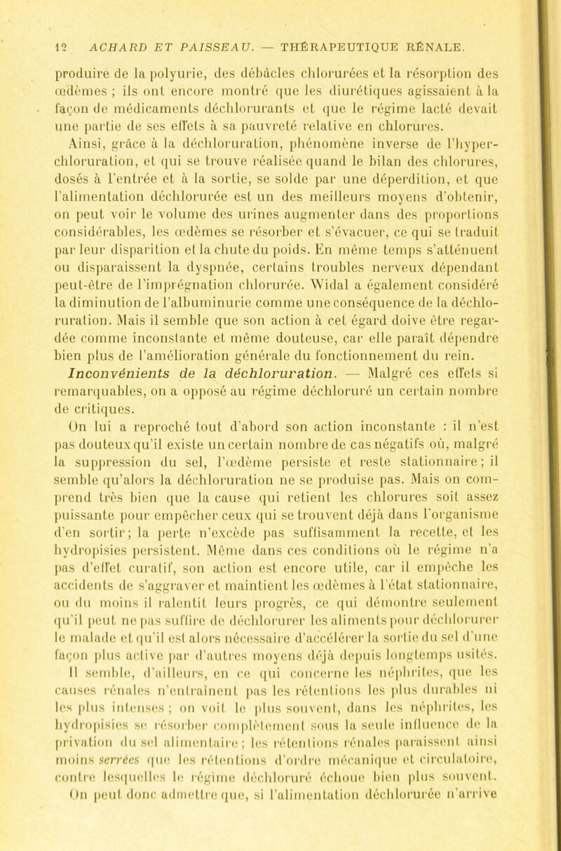 produire de la polyurie, des débâcles chlorurées el la résorplion des œdèmes ; ils oui encore montré ([ue les diuréliques agissaient à la façon de médicaments déchloruranls et (pie le régime lacté devait une partie de ses ed'els à sa pauvreté relative en chlorures. Ainsi, grâce à la déchloruration, phénomène inverse de l’hyper- chloruration, el ([ui se trouve réalisée cpiand le bilan des chlorures, dosés à l’entrée et à la sortie, se solde par une déperdition, et que ralimentalion déchlorurée est un des meilleurs moyens d’obtenir, on peut voir le volume des urines augmenter dans des projiortions considérables, les œdèmes se résorber et s’évacuer, ce qui se traduit parleur disparition el la chute du poids. En même temps s’atténuent ou disparaissent la dyspnée, certains troubles nerveu.x dépendant peut-être de l’imprégnation chlorurée. Widal a également considéré la diminution de l’albuminurie comme une conséquence de la déchlo- ruration. Mais il semble que son action à cet égard doive être regar- dée comme inconstante el même douteuse, car elle paraît dé[)endre bien plus de l’amélioration générale du fonctionnement du rein. Inconvénients de la déchloruration. — Malgré ces elfets si remar(|uables, on a opposé au régime déchloruré un certain nombre de critiques. On lui a reproché tout d’abord son action inconstante : il n’est pas douteu.x qu’il existe un certain nombre de cas négatifs où, malgré la suppression du sel, l’œ'dème persiste et reste stationnaire ; il semble qu’alors la déchloruration ne se produise pas. Mais on com- prend très bien que la cause qui retient les chlorures soit assez puissante j)our empêcher ceux qui se trouvent déjà dans l'organisme d’en sortir; la perte n’excède pas suflisaniment la recette, et les hydropisies persistent. Même dans ces conditions où le régime n’a |)as d’elfet curatif, son action est encore utile, car il empêche les accidents de s’aggraver et maintient les œdèmes à l'état stationnaire, ou du moins il ralentit leurs progrès, ce qui démontre seulement ([u’il peut ne pas suffire de (hîchlorurer les aliments ]tour déchloriirer le malade et (pi’il est alors nécessaire d’accélérer la sortie du sel d’une fa(;on |)lus active par d’autres moyens d('‘jù depuis longtemps usités. Il sendde, d’ailleurs, en (‘e ([ui concerne les né|»hrites, (]ue les causes rénales n’enlrainent i>as les rélenlions les plus durables ni les |ilus intenses ; on voil le |ilus souvent, dans les né|»hrit('s, les hydro|)isies s(; résorber c.omplètemenl sous la seule influence de la [u ivation du sel alimenlaiia! ; les réhmlions rénales paraissent ainsi moins .serrées (|ikî les réhmlions d’ordre mécani(pie el circulatoire, contre les(|ii(dles le régime déchloruré échout! bien |)his souvent. On |)eut donc admettre (jne, si ralimentalion déchlorurée n’arrive