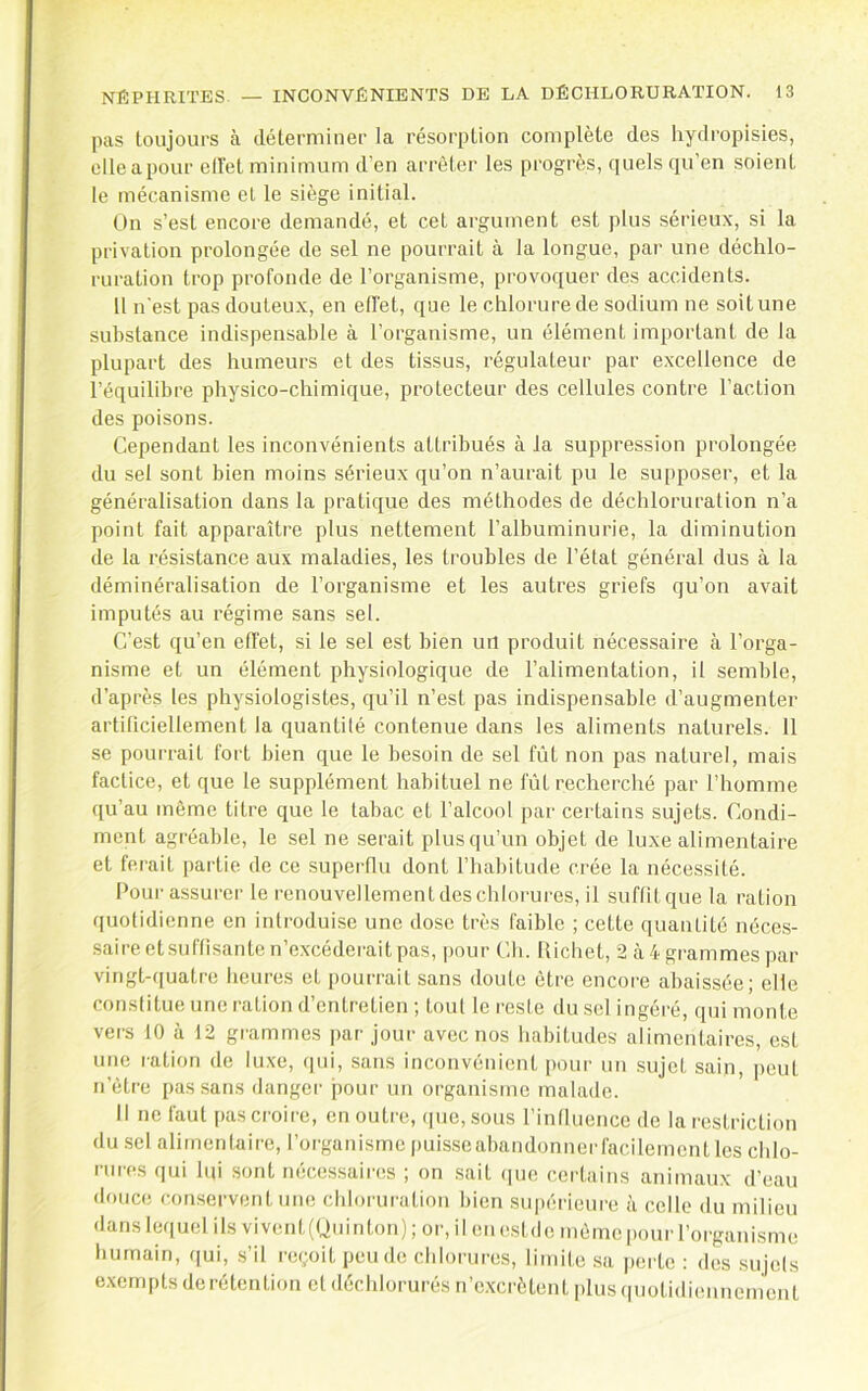pas toujours à déterminer la résorption complète des hydropisies, elleapour ell'et minimum d’en arrêter les progrès, quels qu’en soient le mécanisme et le siège initial. On s’est encore demandé, et cet argument est plus sérieux, si la privation prolongée de sel ne pourrait à la longue, par une déchlo- ruration trop profonde de l’organisme, provoquer des accidents. 11 n'est pas douteux, en effet, que le chlorure de sodium ne soit une substance indispensable à l’organisme, un élément important de la plupart des humeurs et des tissus, régulateur par excellence de l’équilibre physico-chimique, protecteur des cellules contre l’action des poisons. Cependant les inconvénients attribués à la suppression prolongée du sel sont bien moins sérieux qu’on n’aurait pu le supposer, et la généralisation dans la pratique des méthodes de déchloruration n’a point fait apparaître plus nettement l’albuminurie, la diminution de la résistance aux maladies, les troubles de l’état général dus à la déminéralisation de l’organisme et les autres griefs qu’on avait imputés au régime sans set. C’est qu’en effet, si le sel est bien uil produit nécessaire à l’orga- nisme et un élément physiologique de l’alimentation, il semble, d’après les physiologistes, qu’il n’est pas indispensable d’augmenter artificiellement la quantilé contenue dans les aliments naturels. 11 se pourrait fort bien que le besoin de sel fût non pas naturel, mais factice, et que te supplément habituel ne fût recherché par l’homme (fu’au même titre que le tabac et l’alcool par certains sujets. Condi- ment agréable, le sel ne serait plusqu’un objet de luxe alimentaire et ferait partie de ce .superflu dont l’habitude crée la nécessité. Pour assurer le renouvellement des chlorui’es, il suffit que la ration quotidienne en introduise une dose très faible ; cette quantité néce.s- saire et suffisante n’excéderait pas, |)our Ch. Richet, 2 à 4 gi'ammes par vingt-(iuatre heures et jjourrait sans doute être encore abaissée; elle constitue une ration d’entretien ; tout le reste du sel ingéré, qui monte vers 10 à 12 grammes par jour avec nos habitudes alimentaires, est une ration do lu.xe, (jui, sans inconvénient pour un sujet sain, peut n’ètre pas sans danger pour un organisme malade. Il no faut pas croire, en outre, (pie, sous l’iniluenco do la restriction du sel alimentaire, l’organisme puisseabandonncrfacilemcnt les chlo- nii'os qui lui sont nécessaii'os ; on sait (lue certains animaux d’eau douce conservent une chloruration bien supérieui'e à celle du milieu dans lequel ils vivent(Uuinton) ; or, il eu estde même |)our l’oi-gauisme humain, qui, .s’il reçoit pende chlorures, limite .sa peiic : des sujels e.xernpts de rétention et déchlorurés n’c.xcrètent plus (uiotidieiuiement