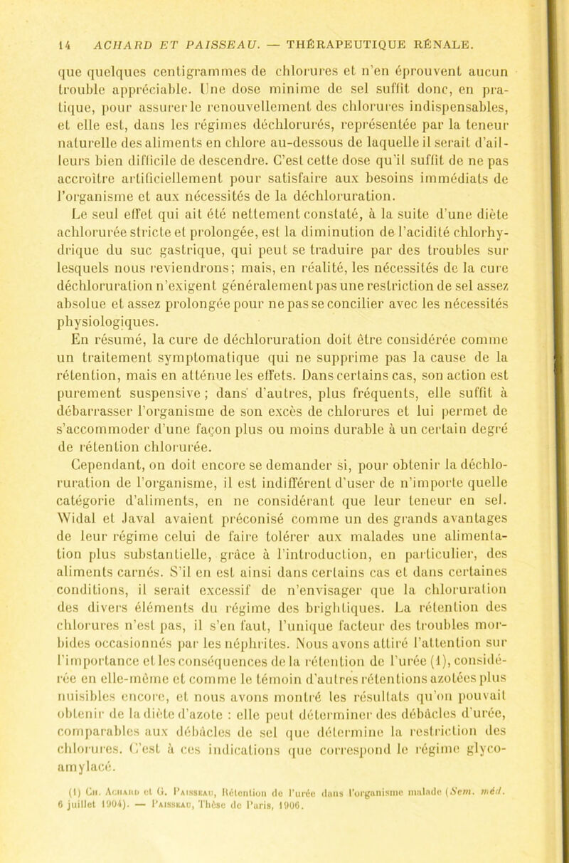 que quelques cenligrammes de chlorures et n’en éprouvent aucun trouble appréciable, line dose minime de sel suftit donc, en pra- tique, pour assurer le renouvellement des chlorures indispensables, et elle est, dans les régimes décblorurés, représentée par la teneur naturelle des aliments en chlore au-dessous de laquelle il serait d’ail- leurs bien dil'ticile de descendre. C’est cette dose qu’il suftit de ne pas accroître artificiellement pour satisfaire au.v besoins immédiats de l’organisme et au.x nécessités de la déchloruration. Le seul effet qui ait été nettement constaté, à la suite d’une diète achlorurée stricte et prolongée, est la diminution de l’acidité chlorhy- drique du suc gastrique, qui peut se traduire par des troubles sur lesquels nous reviendrons; mais, en réalité, les nécessités de la cure déchloruration n’exigent généralement pas une restriction de sel assez absolue et assez prolongée pour ne pas se concilier avec les nécessités physiologiques. En résumé, la cure de déchloruration doit être considérée comme un traitement symptomatique qui ne supprime pas la cause de la rétention, mais en atténue les effets. Dans certains cas, son action est purement suspensive; dans d’autres, plus fréquents, elle suffit à débarrasser l’organisme de son excès de chlorures et lui permet de s’accommoder d’une façon plus ou moins durable à un certain degré de rétention chlorurée. Cependant, on doit encore se demander si, pour obtenir la déchlo- ruration de l’organisme, il est inditlërenl d’user de n’importe quelle catégorie d’aliments, en ne considérant que leur teneur en sel. Widal et ,laval avaient préconisé comme un des grands avantages de leur régime celui de faire tolérer aux malades une alimenta- tion plus substantielle, grâce à l’introduclion, en particulier, des aliments carnés. S’il en est ainsi dans certains cas et dans certaines conditions, il serait excessif de n’envisager ([ue la chloruration des divers éléments du régime des brightiques. La rétention des chlorures n’est j)as, il s’en faut, runique facteur des ti'oubles moi'- bides occasionnés par les néphrites. Nous avons attiré l’attention sur l'importance et les conséquences de la rétention de l’urée (1), considé- rée en elle-même et comme le témoin d’autres rétentions azotées plus nuisibles encoi’e, et nous avons montré les résultats q>i’ou pouvait obtenii' de la diète d’azote : elle peut déterminer des débâcles d'urée, comparables iiux débâcles de sel (|ue détermine la restriction des chlorures. L’est à ces indications (pie correspond le régime glyco- amylacé. (I) Cil. Aciuiiii cl ü. I’aisskaii, KiHciilimi de l’urée dans l’organisnie malade (A’cm. iiiéil. 6 juillet l'JOi). — I’aisskau, Tlièse de l’aris, lOüC,