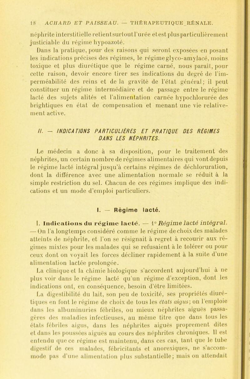 néplirite interstilielle relieiilsui'toutrurée elesl |)lus j)ar'Liculit'reineiil jusliciablo tlu régime liypoazoLé. Dans la praü([ue, pour des raisons qui .seront exposées en posant les indications précises des régimes, le régimeglyco-amylacé, moins toxique et plus diurétique que le régime carné, nous paraît, poui' cette raison, devoir encore tirer ses indications du degré de l’im- perméabilité des reins et delà gravité de l’état général; il peut constituer un régime intermédiaire et de passage entre le régime lacté des sujets alités et l’alimentation carnée hypochlorurée des brightiques en état de compensation et menant une vie relative- ment active. II. - INDICATIONS PARTICULIÈRES ET PRATIQUE DES RÉGIMES DANS LES NÉPHRITES. Le médecin a donc à sa disposition, pour le traitement des néphrites, un certain nombre de régimes alimentaires qui vont depuis le régime lacté intégral jusqu’à certains régimes de déchloruration, dont la diirérence avec une alimentation normale se réduit à la simple restriction du sel. Chacun de ces régimes impliciue des indi- cations et un mode d’emploi particuliers. I. — Régime lacté. 1. liidicatiuiis du régime lacté. — 1° Régime lacté intégral. — On l’a longtemps considéré comme le régime de choix des malades atteints de néphi'ite, et l’on se résignait à regret à recourir aux ré- gimes mixtes pour les malades qui se refusaient aie tolérer ou pour ceux dont on voyait les forces décliner rapidement à la suite d’une alimentation lactée prolongée. La cliniqueet la chimie biologique s’accordent aujourd’hui à ne plus voir dans le régime lacté qu’un régime d’e.xception, dont les indications ont, en conséquence, besoin d’étre limitées. La digestibilité du lait, son peu de toxicité, ses propriétés diuré- tiiiues en font le régime de choix de tous les états aigus', on l'emploie dans les albuminuries fébriles, ou mieux néphrites aiguës passa- gères des maladies infectieuses, au même titre que dans tous les états fébriles aigus, dans les néphrites aiguës proprement dites et dans les |)oussées aiguës au cours des néphrites chroniipies. 11 est entendu ([ue ce régime est maintenu, dans ces cas, tant (jne le tube digestif de ces malades, fébricitants et anorexiques, ne s’accom- mode i>as d’iiiK! alimentation plus substantielle; maison attendait