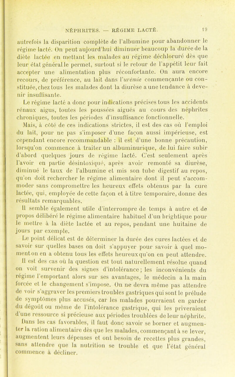 autrefois la disparition complète de l’albumine pour abandonner le régime lacté. On peut aujourd’hui diminuer beaucoup la durée de la diète lactée en mettant les malades au régime décliloruré dès que leur état généralle permet, surtout si le retour de l’appétit leur lait accepter une alimentation plus réconfortante. On aura encore recours, de préférence, au lait dans {'urémie commençante ou con- stituée, chez tous les malades dont la diurèse aune tendance à deve- nir insuftisante. Le régime lacté a donc pour indications précises tous les accidents rénau.v aigus, toutes les poussées aiguës au cours des néphrites chroniques, toutes les périodes d’insuflisance fonctionnelle. Mais, à côté de ces indications strictes, il est des cas où l’emploi du lait, pour ne pas s’imposer d’une façon aussi impérieuse, est cependant encore recommandable : il est d’une bonne précaution, lorsqu’on commence à traiter un albuminurique, de lui faire subir d’abord quelques jours de régime lacté. C’est seulement après l’avoir en partie désinto-xiqué, après avoir remonté sa diurèse, diminué le taux de l’albumine et mis son tube digestif au repos, qu’on doit rechercher le régime alimentaire dont il peut s’accom- moder sans compromettre les heureux effets obtenus par la cure lactée, qui, employée de cette façon et à titre temporaire, donne des résultats remarquables. 11 semble également utile d’interrompre de temps à autre et de propos délibéré le régime alimentaire habituel d’un brightique pour le mettre à la diète lactée et au repos, pendant une huitaine de jours par exemi)le. Le point délicat est de délermincr la durée des cures lactées et de savoir sur quelles bases on doit s’appuyer pour savoir à quel mo- ment on en a obtenu tous les effets heureux qu’on en peut attendre. 11 est des cas où la question est tout naturellement résolue quand on voit survenir des signes d’intolérance ; les inconvénients du régime l’emportant alors sur ses avantages, le médecin a la main forcée et le changement s’inq)ose. ün ne devra môme pas attendre de voir s’aggraver les premiers troubles gastriques qui sont le pi'élude de .symptômes plus accusés, car les malades pourraient en garder du dégoût ou môme de l’intolérance gastrique, qui les priveraient d’une ressource si précieu.se aux périodes troublées de leur néphrite. Dans les cas favorables, il faut donc savoir se borner et augmen- ter la ration alimentaiin dès que les malades, commençant à se lever, augmentent leurs dépenses et ont besoin de recettes i)lus grandes, sans attendis que la nutiàlion se trouble et que l’état général commence à décliner.