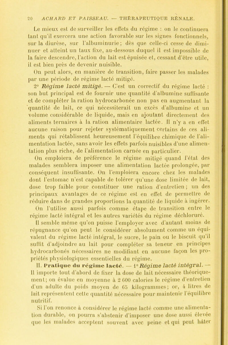Le mieux est de surveiller les ell'els du régime : on le conlinuera tant qu’il exei-cera une action favorable sur les signes fonctionnels, sur la diurèse, sur l’albuminurie; dès ([ue celle-ci cesse de dimi- nuer et atteint un taux fixe, au-dessous duquel il est impossible de la faire descendre, l’action du lait est épuisée et, cessant d’être utile, il est bien près de devenir nuisible. On peut alors, en manière de transition, faire passer les malades par une période de régime lacté mitigé. 2“ Régime lacté mitigé.— C’est un correctif du régime lacté : son but principal est de fournir une quantité d’albumine suffisante et de compléter la ration hydrocarbonée non pas en augmentant la quantité de lait, ce qui nécessiterait un excès d’albumine et un volume considérable de liquide, mais en ajoutant directement des aliments ternaires à la ration alimentaire lactée. Il n’y a en ell'et aucune raison pour rejeter systématiquement certains de ces ali- ments qui rétablissent heureusement l’équilibre chimique de l’ali- mentation lactée, sans avoir les effets parfois nuisibles d’une alimen- tation plus riche, de l’alimentation carnée en particulier. On emploiera de préférence le régime mitigé quand l’état des malades semblera imposer une alimentation lactée prolongée, par conséquent Insuffisante. On l’emploiera encore chez les malades dont l’estomac n’est capable de tolérer qu’une dose limitée de lait, dose trop faible pour constituer une ration d’entretien ; un des principaux avantages de ce régime est en effet de permettre de réduire dans de grandes proportions la quantité de liquide à ingérer. On l’utilise aussi parfois comme étape de transition entre le régime lacté intégral et les autres variétés du régime déchloruré. Il semble même qu’on ])uisse l’employer avec d’autant moins de répugnance qu’on peut le considérer absolument comme un équi- valent du régime lacté intégi'al, le sucre, le pain ou le biscuit ([u’il suffit d’adjoindre au lait pour compléter sa teneur en principes hydrocarbonés nécessaires ne modifiant en aucune façon les pro- priétés physiologiques essentielles du régime. 11. Pratique du régime lacté. — Régime lacté intégral. — 11 importe tout d’abord de fixer la dose de lait nécessaire théoriiiue- ment; on évalue en moyenne à 2 üOO calories le régime d’entretien d’un adulte du poids moyen de 05 kilogrammes; or, 4 litres de lait rei)résentent cette (|uantité nécessaire pour maintenir l’équilibre nutritif. Si l’on renonce à considérer le régime laclé comme une alimenta- tion durable, on pouria s’abstenir d’imposer une dose aussi élevée ([ue les malades acceptent souvent avec peine et (pii peut tiàtcr
