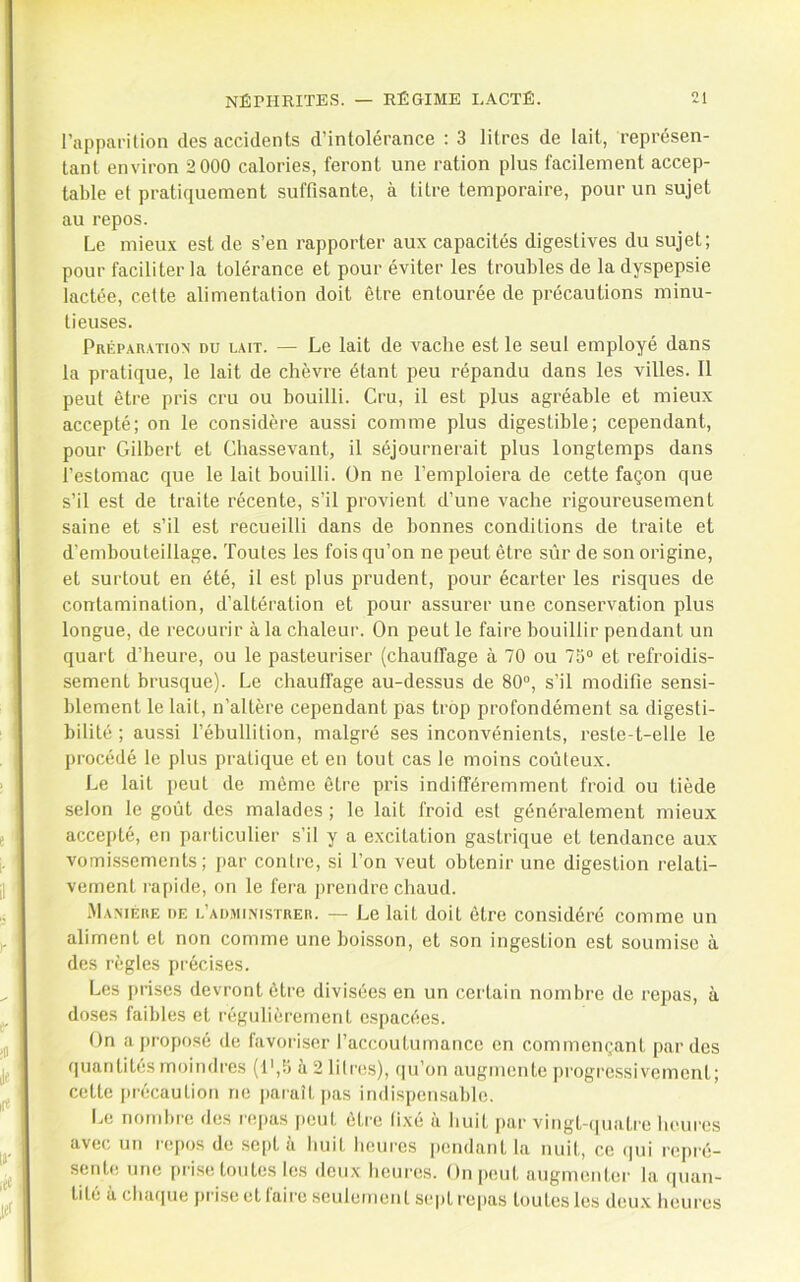 l’apparition des accidents d’intolérance : 3 litres de lait, représen- tant environ 2 000 calories, feront une ration plus facilement accep- table et pratiquement suffisante, à titre temporaire, pour un sujet au repos. Le mieux est de s’en rapporter aux capacités digestives du sujet; pour faciliter la tolérance et pour éviter les troubles de la dyspepsie lactée, cette alimentation doit être entourée de précautions minu- tieuses. Prépar.xtiox du lait. — Le lait de vache est le seul employé dans la pratique, le lait de chèvre étant peu répandu dans les villes. 11 peut être pris cru ou bouilli. Cru, il est plus agréable et mieux accepté; on le considère aussi comme plus digestible; cependant, pour Gilbert et Chassevant, il séjournerait plus longtemps dans l’estomac que le lait bouilli. On ne l’emploiera de cette façon que s’il est de traite récente, s’il provient d’une vache rigoureusement saine et s’il est recueilli dans de bonnes conditions de traite et d’embouteillage. Toutes les fois qu’on ne peut être sûr de son origine, et surtout en été, il est plus prudent, pour écarter les risques de contamination, d’altération et pour assurer une conservation plus longue, de recourir à la chaleur. On peut le faire bouillir pendant un quart d’heure, ou le pasteuriser (chautfage à 70 ou 75“ et refroidis- sement brusque). Le chauffage au-dessus de 80“, s’il modifie sensi- blement le lait, n’altère cependant pas trop profondément sa digesti- bilité ; aussi l’ébullition, malgré ses inconvénients, reste-t-elle le procédé le plus pratique et en tout cas le moins coûteux. Le lait jieut de même être pris indifféremment froid ou tiède selon le goût des malades ; le lait froid est généralement mieux accepté, en particulier s’il y a excitation gastrique et tendance aux vomi.ssemcnts ; jiar contre, si l’on veut obtenir une digestion relati- vement rapide, on le fera prendre chaud. ■Ma.miîhe de l’admiiMstrek. — Le lait doit être considéré comme un aliment et non comme une boisson, et son ingestion est soumise à des règles précises. Les jiriscs devront être divisées en un certain nombre de repas, à doses faibles et régulièrement espacées. On a jiroposé de favoriser l’accoutumance en commençant par des quantités moindres (t',5 à 2 litres), (|u’on augmente progi-e.ssiveinent; cette précaution ne paraît jias indispensable. Le nombre des repas jieut être (ixé à huit jiar vingt-(|uatre heures avec un repos de sept à huit heures pendant la nuit, ce (]ui repi'é- sente une [iri.se toutes les deux heures. On peut augmenter la quan- tité à chaque prise et faire seulement sept repas toutes les deux heures