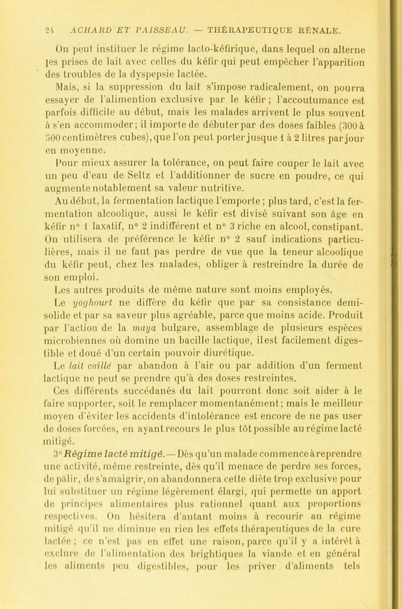 On peut instituer le régime laclo-kéfirique, dans lequel on alterne les prises de lait avec celles du kétii' qui peut empêcher l’apparition des troubles de la dyspepsie lactée. Mais, si la suppression du lait s’impose radicalement, on pourra essayer de l’alimention exclusive par le kétîr ; l’accoutumance est parfois difficile au début, mais les malades arrivent le plus souvent à s’en accommoder; il importe de débuter par des doses faibles (300à îiOO centimètres cubes), que l’on peut porter jusque 1 à 2 litres par jour en moyenne. Pour mieux assurer la tolérance, on peut faire couper le lait avec un peu d’eau de Seltz et l’additionner de sucre en poudre, ce qui augmente notablement sa valeur nutritive. Au début, la fermentation lactique l’emporte ; plus tard, c’est la fer- mentation alcoolique, aussi le kéfir est divisé suivant son âge en kétir n” 1 laxatif, n® 2 indifférent et n® 3 riche en alcool, constipant. On utilisera de préférence le kéfir n® 2 sauf indications particu- lières, mais il ne faut pas perdre de vue que la teneur alcoolique du kéfir peut, chez les malades, obliger à restreindre la durée de son emploi. Les autres produits de même nature sont moins employés. Le yoghourt ne dillère du kéfir que par sa consistance demi- solide et par sa saveur plus agréable, parce que moins acide. Produit par l’action de la maya bulgare, assemblage de plusieurs espèces microbiennes où domine un bacille lactique, ilest facilement diges- tible et doué d’un certain pouvoir diurétique. Le lait caillé par abandon à l’air ou par addition d’un ferment lactique ne peut se prendre qu’à des doses restreintes. Ces différents succédanés du lait pourront donc soit aider à le faire supporter, soit le remplacer momentanément; mais le meilleur moyen d’éviter les accidents d’intolérance est encore de ne pas user de doses forcées, en ayantrecours le plus tôtpossible au régimelacté mitigé. Régime lacté mitigé.—Dès qu’un malade commence à reprendre une activité, môme restreinte, dès qu’il menace de perdre ses forces, de [)âlir, de s’amaigrir, on abandonnera cette diète trop exclusive pour lui substituer un régitne légèrement élargi, qui permette un apport de principes alimentaires plus rationnel (juant aux proportions respectives. On hésitera d’autant moins à recourir au régime mitigé (|u’il ne diminue en rien les effets lbérapeuti(|ues de la cure lactée; c.e n’est pas en elfet une raison, parce (|u’il y a intérêt à e,\c,lur(! (le l’alimentation des brigbliques la viande et en général les aliments |ieu digestibles, j»oui‘ les privei' d’aliments tels