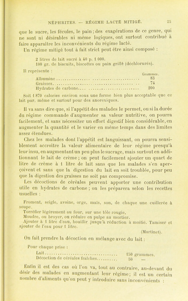 que le sucre, les fécules, le pain ; des exagérations de ce genre, qui ne sont ni désirables ni même logiques, ont surtout contribué à faire apparaître les inconvénients du régime lacté. Un régime mitigé tout à fait strict peut être ainsi composé : 2 litres de lait sucré à 40 p. 1 000. 100 gr. de biscuits, biscottes ou pain grillé (déchlorurés). 11 représente : Grammes. Albumine 83 Graisses 74 Hydrates de carbone 200 Soit 1 870 calories environ sous une forme bien plus acceptable que ce lait pur, même et surtout pour des anorexiques. 11 va sans dire que, si l’appétit des malades le permet, ou si la durée du régime commande d’augmenter sa valeur nutritive, on pourra facilement, et sans nécessiter un effort digestif bien considérable, en augmenter la quantité et le varier en même temps dans des limites assez étendues. Chez les malades dont l’appétit est languissant, on pourra sensi- blement accroître la valeur alimentaire de leur régime presqu’à leur insu, en augmentant un peu plus le sucrage, mais surtout en addi- tionnant le lait de crème ; on peut facilement ajouter un quart de litre de crème à 1 litre de lait sans que les malades s’en aper- çoivent et sans que la digestion du lait en soit troublée, pour peu que la digestion des graisses ne soit pas compromise. Les décoctions de céréales peuvent apporter une contribution utile en hydrates de carbone ; on les préparera selon les recettes usuelles : Froment, seigle, avoine, orge, maïs, son, de chaque une cuillerée à soupe. Torréfier légèrement au four, sur une tôle rougie. Moudre, ou broyer, ou réduire en pulpe au mortier. Ajouter à 1 litre d'eau, bouillir jusqu’à réduction à moitié. Tamiser et ajouter de l’eau pour 1 litre. (Mai'tinel). On fait prendre la décoction en mélange avec du lait : Four chaque prise : Lait Hécoclion de céréales l'i'aîclies ItiO grammes. 50 — Lnfin il est des cas o(i 1 on va, tout au contraire, au-devant du désir des malades en augmentant leur régime; il est un certain nombre d’aliments qu’on peut y introduire sans inconvénients ;