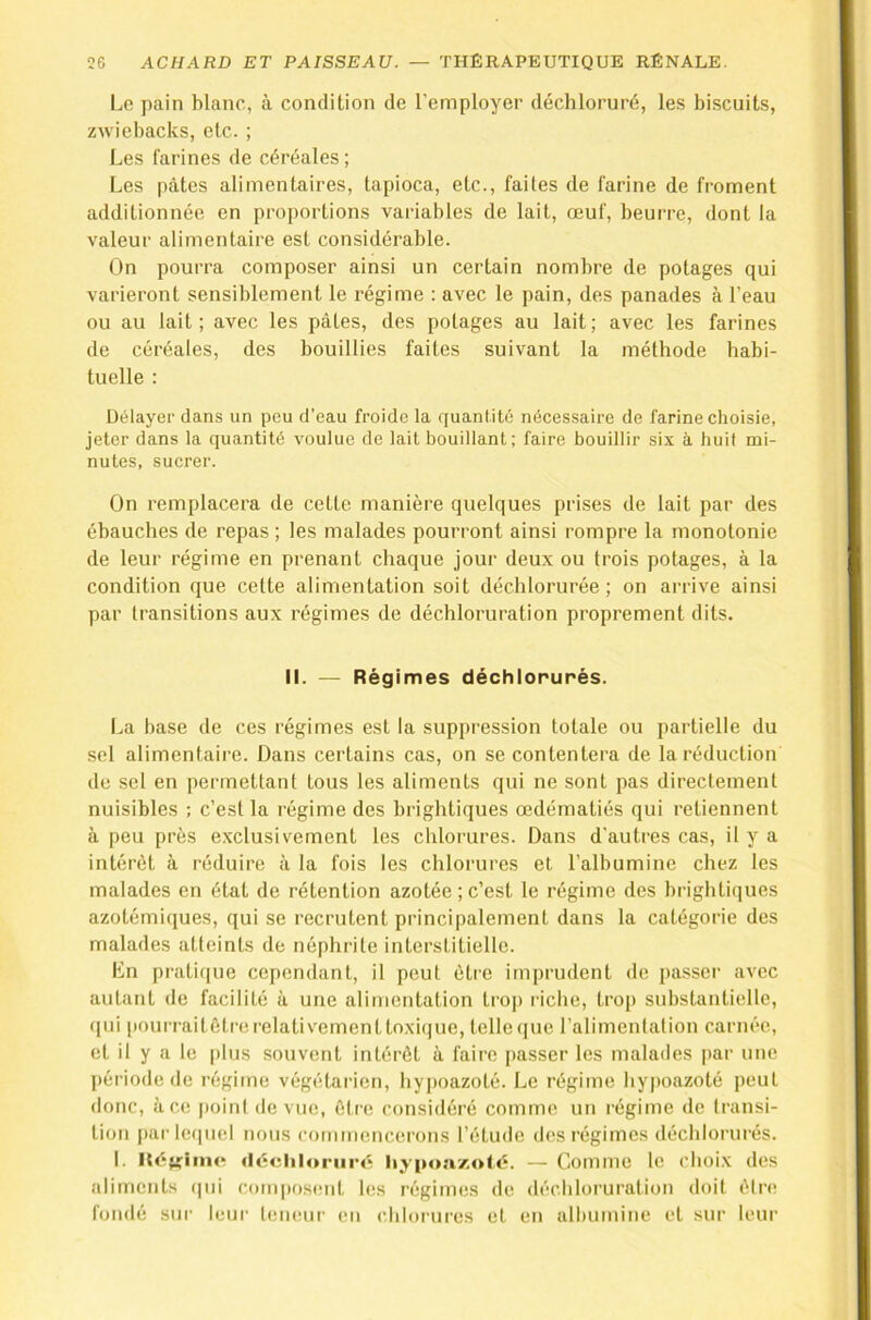 Lo pain blanc, à condition de l’employer déchloruré, les biscuits, zwiebacks, etc. ; Les farines de céréales ; Les pâtes alimentaires, tapioca, etc., faites de farine de froment additionnée en proportions variables de lait, œuf, beurre, dont la valeur alimentaire est considérable. On pourra composer ainsi un certain nombre de potages qui varieront sensiblement le régime : avec le pain, des panades à l’eau ou au lait; avec les pâtes, des potages au lait; avec les farines de céréales, des bouillies faites suivant la méthode habi- tuelle : Délayer dans un peu d’eau froide la quantité nécessaire de farine choisie, jeter dans la quantité voulue de lait bouillant; faire bouillir six à huit mi- nutes, sucrer. On remplacera de cette manière quelques prises de lait par des ébauches de repas ; les malades pourront ainsi rompre la monotonie de leur régime en prenant chaque jour deux ou trois potages, à la condition que cette alimentation soit déchlorurée; on arrive ainsi par transitions aux régimes de déchloruration proprement dits. II. — Régimes déchlonunés. La base de ces régimes est la suppression totale ou partielle du sel alimentaire. Dans certains cas, on se contentera de la réduction de sel en permettant tous les aliments qui ne sont pas directement nuisibles : c’est la régime des brightiques œdématiés qui retiennent à peu près exclusivement les chlorures. Dans d'autres cas, il y a intérêt à réduire à la fois les chlorures et l’albumine chez les malades en état de rétention azotée;c’est le régime des brightiques azotémiques, qui se recrutent principalement dans la catégorie des malades atteints de néphrite interstitielle. En pratique cependant, il peut être imprudent de passer avec autant de facilité à une alimentation tro|) riche, trop substantielle, ([ui pourraitêtn! relativement toxi(|ue, telle que l’alimenlation carnée, et il y a le plus souvent intérêt à faire passer les malades par une période de régime végétarien, hypoazoté. Le régime bypoazoté peut donc, à ce poini de vue, être considéré comme un régime de transi- tion |)arlc(piel nous commencerons l’étude des régimes déchlorurés. I. Itégriine: «léchloriiré liy-poa/.oté. — Comme le choix des aliments (|ui com|)osent les régimes de déchloruration doit êlrcî fondé sur leui- l(!iieur en chlorures et en albumine et sur leur