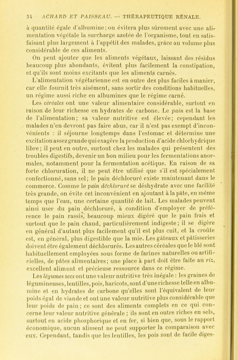 à quan Lite égale d’albumine; on évitera plus sûrement avec une ali- mentation végétale la surcharge azotée de l’organisme, tout en satis- faisant plus largement à l’appétit des malades, grâce au volume plus considérable de ces aliments. On peut ajouter que les aliments végétau.x, laissant des résidus beaucoup plus abondants, évitent plus facilement la constipation, et qu’ils sont moins excitants que les aliments carnés. L’alimentation végétarienne est en outre des plus faciles à manier, car elle fournit très aisément, sans sortir des conditions habituelles, un l'égime aussi riche en albumines que le régime carné. Les céréales ont une valeur alimentaire considérable, surtout en raison de leur richesse en hydrates de carbone. Le pain est la base de l’alimentation; sa valeur nutritive est élevée; cependant les malades n’en devront pas faire abus, car il n’est pas exempt d’incon- vénients : il séjourne longtemps dans l’estomac et détermine une excitation assez grande qui exagère la production d’acide chlorhydrique libre; il peut en outre, surtout chez les malades qui présentent des troubles digestifs, devenir un bon milieu pour les fermentations anor- males, notamment pour la fermentation acétique. En raison de sa forte chloruration, il ne peut être utilisé que s’il est spécialement confectionné, sans sel; le pain déchloruré existe maintenant dans le commerce. Comme le pain déchloruré se déshydrate avec une facilité très grande, on évite cet inconvénient en ajoutant à la pâte, en même temps que l’eau, une certaine quantité de lait. Les malades peuvent ainsi user du pain déchloruré, à condition d’employer de préfé- rence le pain rassis, beaucoup mieux digéré que le pain frais et surtout que le pain chaud, particulièrement indigeste; il se digère en général d’autant plus facilement qu’il est plus cuit, et la croûte est, en général, plus digestible que la mie. Les gâteaux et pâtisseries doivent être également déchlorurés. Les autres céréales que le blé sont habituellement employées sous forme de farines naturelles ou artifi- cielles, de pâtes alimentaires; une place à part doit être faite au t'iz, excellent aliment et précieuse ressource dans ce régime. Les %umessecsontune valeur nutritive très inégale : les graines de légumineuses, len tilles, pois, haricots, sont d’une richesse telle en albu- mine et en hydrates de carbone qu’elles sont l’équivalent de leur I»oids égal de viande et ont une valeur nutritive plus considérable que leur ])oids de pain; ce .sont des aliments complets en ce qui con- cerne leur valeur nutritive générale ; ils sont en outre riches en sels, surtout en acide phosphori(|ue et en fer, si bien que, sous le raj)port économique, aucun aliment ne peut supporter la comparaison avec eux. Lependant, tandis (|ue les lentilles, les pois son! de facile digcs-