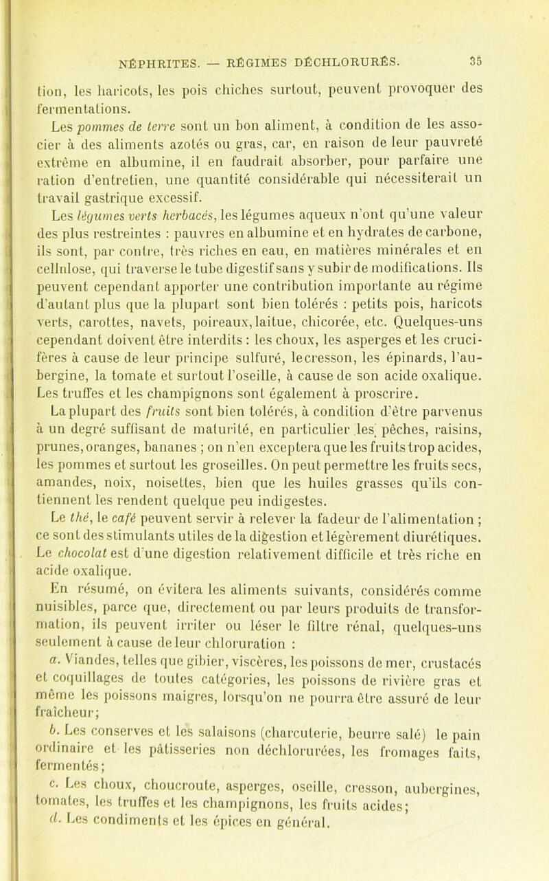 lion, les liaricots, les pois chiches surtout, peuvent provoquer des fermentations. Les pommes de Icvve sont un bon aliment, à condition de les asso- cier à des aliments azotés ou gras, car, en raison de leur pauvreté extrême en albumine, il en faudrait absorber, pour parfaire une ration d’entretien, une quantité considérable qui nécessiterait un travail gastrique excessif. Les légumes verts herbacés, les légumes aqueux n’ont qu’une valeur des plus restreintes : pauvres en albumine et en hydrates de carbone, ils sont, par contre, très riches en eau, en matières minérales et en cellnlose, qui traverse le tube digestifsans y subir de modifications. Ils peuvent cependant apporter une contribution importante au régime d’autant plus que la plupart sont bien tolérés : petits pois, haricots verts, carottes, navets, poireaux, laitue, chicorée, etc. Quelques-uns cependant doivent être interdits : les choux, les asperges et les cruci- fères à cause de leur principe sulfuré, lecresson, les épinards, l’au- bergine, la tomate et surtout l’oseille, à cause de son acide oxalique. Les truffes et les champignons sont également à proscrire. La plupart des fruits sont bien tolérés, à condition d’être parvenus à un degré suffisant de maturité, en particulier les^ pêches, raisins, prunes, oranges, bananes ; on n’en exceptera que les fruits trop acides, les pommes et surtout les groseilles. On peut permettre les fruits secs, amandes, noix, noisettes, bien que les huiles grasses qu’ils con- tiennent les rendent quelque peu indigestes. Le thé, le café peuvent servir à relever la fadeur de l’alimentation ; ce sont des stimulants utiles de la digestion etlégèrement diurétiques. Le chocolat est d’une digestion relativement difficile et très riche en acide oxalique. En résumé, on évitera les aliments .suivants, considérés comme nuisibles, parce que, directement ou par leurs produits de transfor- mation, ils peuvent irriter ou léser le filtre rénal, quelques-uns seulement à cause de leur chloruration : a. V'iandes, telles que gibier, viscères, les poissons de mer, crustacés et coquillages de toutes catégories, les poissons de rivière gras et même les poissons maigres, lorsqu’on ne pourra être assuré de leur fraîcheur; b. Les conserves et les salaisons (charcuterie, beurre salé) le pain ordinaire et les pâtisseries non déchlorurées, les fromages faits, fermentés; c. Les choux, choucroute, asperges, oseille, cresson, aubergines, tomates, les truffes et les champignons, les fruits acides; d. Les condiments et les é[)ices en général.