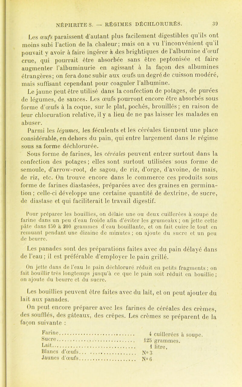 Les œufs paraissent d’autant plus facilement digestibles qu’ils ont moins subi l’action de la chaleur; mais on a vu 1 inconvénient qu il pouvait y avoir à faire ingérer à des brightiques de l’albumine d’œuf crue, qui pourrait être absorbée sans être peptonisée et faire augmenter l’albuminurie en agissant à la façon des albumines étrangères; on fera donc subir aux œufs un degré de cuisson modéré, mais suffisant cependant pour coaguler l’albumine. Le jaune peut être utilisé dans la confection de potages, de purées de légumes, de sauces. Les œufs pourront encore être absorbés sous forme d’œufs à la coque, sur le plat, pochés, brouillés ; en raison de leur chloruration relative, il y a lieu de ne pas laisser les malades en abuser. Parmi les légumes, les féculents et les céréales tiennent une place considérable, en dehors du pain, qui entre largement dans le régime sous sa forme déchlorurée. Sous forme de farines, les céréales peuvent entrer surtout dans la confection des potages; elles sont surtout utilisées sous forme de semoule, d’arrow-root, de sagou, de riz, d’orge, d’avoine, de maïs, de riz, etc. On trouve encore dans le commerce ces produits sous forme de farines diastasées, préparées avec des graines en germina- tion ; celle-ci développe une certaine quantité de dextrine, de sucre, de diastase et qui faciliterait le travail digestif. Pour préparer les bouillies, on délaie une ou deux cuillerées à soupe de farine dans un peu d'eau froide afin d’éviter les gruineaüx ; on jette cette pâle dans loO à 200 grammes d'eau bouillante, et on fait cuire le tout en remuant pendant une dizaine de minutes; on ajoute du sucre et un peu de beurre. Les panades sont des préparations faites avec du pain délayé dans de l’eau ; il est préférable d’employer le pain grillé. On jette dans de l’eau le pain déebloruré réduit en petits fragments; on fait bouillir très longtemps jusqu’à ce que le pain soit réduit on bouillie; on ajoute du beurre et du sucre. Les bouillies peuvent être faites avec du lait, et on peut ajouter du lait aux panades. On peut encore préparer avec les farines de céréales des crèmes, des .soufflés, des gâteaux, des crêpes. Les crèmes se préparent de la façon suivante : i cuillerées à soupe. 125 grammes. h®-'! 1 litre, blancs d’œufs N“ 3 Jaunes d’œufs N“0