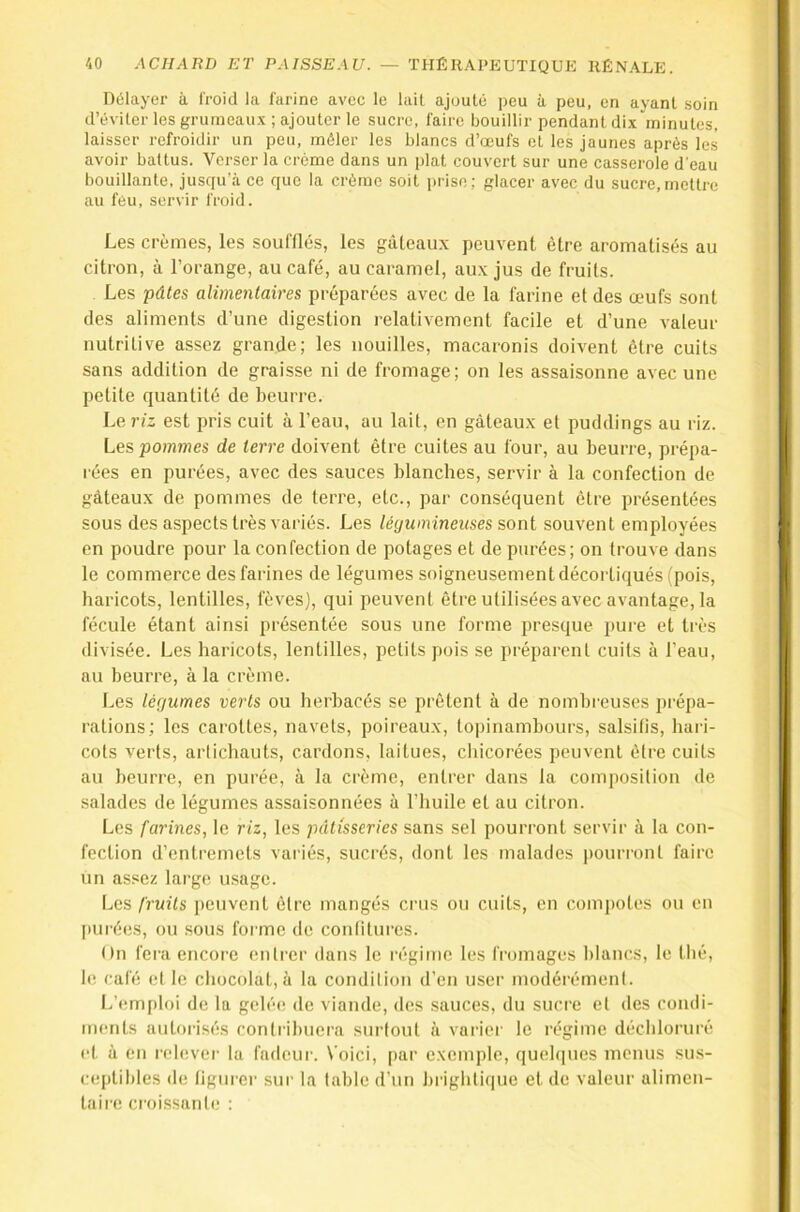 Délayer à froid la farine avec le lail ajouté peu à peu, en ayant .soin d’éviter les grumeau.’c ; ajouter le sucre, faire bouillir pendant dix minutes, laisser refroidir un peu, mêler les blancs d’œufs et les jaunes après les avoir battus. Verser la crème dans un plat couvert sur une casserole d’eau bouillante, jusqu’à ce que la crème soit prise; glacer avec du sucre,mettre au féu, servir froid. Les crèmes, les souillés, les gâteaux peuvent être aromatisés au citron, à l’orange, au café, au caramel, aux jus de fruits. Les pâtes alimentaires préparées avec de la farine et des œufs sont des aliments d’une digestion relativement facile et d’une valeur nutritive assez grande; les nouilles, macaronis doivent être cuits sans addition de graisse ni de fromage; on les assaisonne avec une petite quantité de beurre. Le riz est pris cuit à l’eau, au lait, en gâteaux et puddings au riz. Les pomînes de terre doivent être cuites au four, au beurie, prépa- rées en purées, avec des sauces blanches, servir à la confection de gâteaux de pommes de terre, etc., par conséquent être présentées sous des aspects très variés. Les léywnineuses sont souvent employées en poudre pour la confection de potages et de purées; on trouve dans le commerce des farines de légumes soigneusement décortiqués (pois, haricots, lentilles, fèves), qui peuvent être utilisées avec avantage, la fécule étant ainsi présentée sous une forme presque pure et très divisée. Les haricots, lentilles, petits pois se préparent cuits à l’eau, au beurre, à la crème. Les légumes verts ou herbacés se prêtent à de nombreuses prépa- rations; les carottes, navets, poireaux, toi)inambours, salsifis, hari- cots verts, artichauts, cardons, laitues, chicorées peuvent être cuits au beurre, en purée, à la crème, entrer dans la composition de salades de légumes assaisonnées à l’huile et au citron. Les farines, le riz, les pâtisseries sans sel pourront servir à la con- fection d’entremets variés, sucrés, dont les malades pourront faire un assez large usage. Les fruits peuvent être mangés crus ou cuits, en compotes ou en [)Ui’ées, ou sous forme de confitures. On fera encore entrer dans le régime les fromages blancs, le thé, le café et le chocolat, à la condition d’en user modérément. L’(!mploi de la gelée de viande, des sauces, du sucre et des condi- ments autorisés contribuera surtout à variei' le régime déchloruré et à en relever la fadeur. Voici, par exemple, queh|ues menus sus- ceptibles de tigurei' sui- la table d’un hrightique et de valeur alimen- taire croissante :